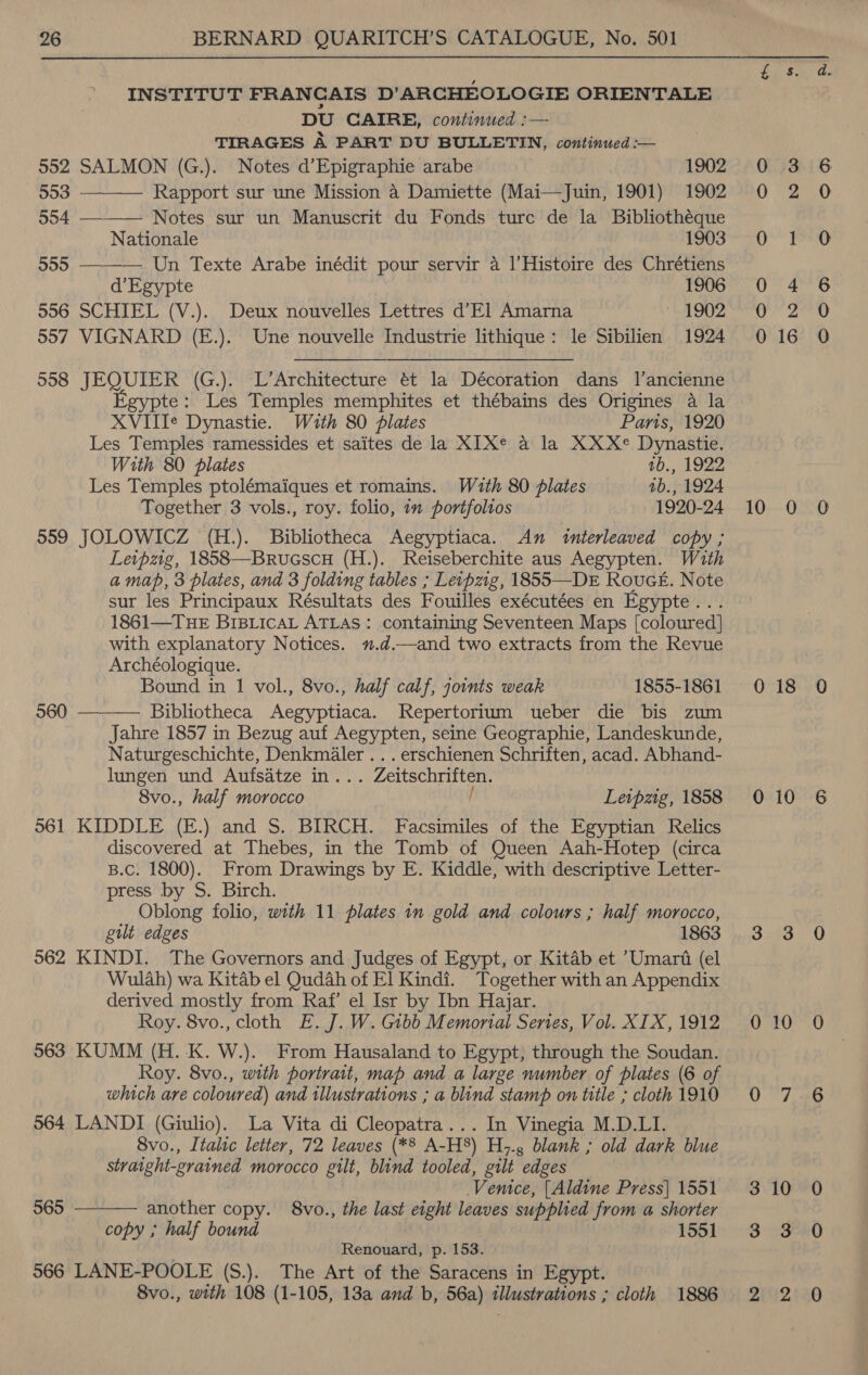 INSTITUT FRANCAIS D’ARCHEOLOGIE ORIENTALE DU CAIRE, continued :— TIRAGES A PART DU BULLETIN, continued :— 552 SALMON (G.). Notes d’Epigraphie arabe 1902    503 Rapport sur une Mission a Damiette (Mai—Juin, 1901) 1902 554 Notes sur un Manuscrit du Fonds ture de la Bibliothéque Nationale 1903 555 Un Texte Arabe inédit pour servir a |’Histoire des Chrétiens d’Egypte 1906 556 SCHIEL (V.). Deux nouvelles Lettres d’El Amarna 1902 557 VIGNARD (E.). Une nouvelle Industrie lithique: le Sibilien 1924 558 JEQUIER (G.). L’Architecture ét la Décoration dans l’ancienne Egypte: Les Temples memphites et thébains des Origines a la XVIIIe Dynastie. With 80 plates Paris, 1920 Les Temples ramessides et saites de la XIXe a la XXXe Dynastie. With 80 plates 1b., 1922 Les Temples ptolémaiques et romains. Wuth 80 plates 1b., 1924 Together 3 vols., roy. folio, in portfolios 1920-24 559 JOLOWICZ (H.). Bibliotheca Aegyptiaca. An interleaved copy ; Leipzig, 1858—Brucscu (H.). Reiseberchite aus Aegypten. With amap, 3 plates, and 3 folding tables ; Leipzig, 1855—DE RoucE. Note sur les Principaux Résultats des Fouilles exécutées en Egypte... 1861—TuHE BIBLICAL ATLAS: containing Seventeen Maps [coloured] with explanatory Notices. u.d.—and two extracts from the Revue Archéologique. Bound in 1 vol., 8vo., half calf, joints weak 1855-1861 Bibliotheca Aegyptiaca. Repertorium ueber die bis zum Jahre 1857 in Bezug auf Aegypten, seine Geographie, Landeskunde, Naturgeschichte, Denkmaler ... erschienen Schriften, acad. Abhand- lungen und Aufsatze in... Zeitschriften. 8vo., half morocco / Leipzig, 1858 561 KIDDLE (E.) and S. BIRCH. Facsimiles of the Egyptian Relics discovered at Thebes, in the Tomb of Queen Aah-Hotep (circa B.c. 1800). From Drawings by E. Kiddle, with descriptive Letter- press by S. Birch. gult edges 1863 962 KINDI. The Governors and Judges of Egypt, or Kitab et ’Umari (el Wulah) wa Kitab el Qudah of El Kindi. Together with an Appendix derived mostly from Raf’ el Isr by Ibn Hajar. Roy. 8vo., cloth E. J. W. Gibb Memonal Series, Vol. XIX, 1912 563 KUMM (H.-K. W.). From Hausaland to Egypt, through the Soudan. Roy. 8vo., with portrait, map and a large number of plates (6 of which are coloured) and illustrations ; a blind stamp on title ; cloth 1910 564 LANDI (Giulio). La Vita di Cleopatra... In Vinegia M.D.LI. Svo., Italic letter, 72 leaves (*8 A-H8) H7., blank ; old dark blue straight-grained morocco gilt, blind tooled, gilt edges Venice, [Aldine Press] 1551 another copy. 8vo., the last eight leaves supplied from a shorter copy ; half bound 1551 Renouard, p. 153. 566 LANE-POOLE (S.).. The Art of the Saracens in Egypt. 8vo., with 108 (1-105, 18a and b, 56a) illustrations ; cloth 1886  960  565 oS) @ pond Dw LO-;-0 COD i) oD