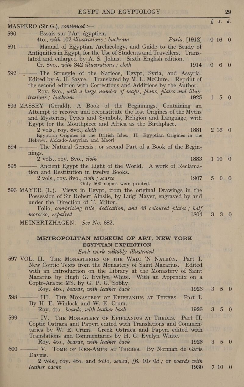  MASPERO (Sir G.), continued :—   590 Essais sur l’Art égyptien. Ato., with 102 tllustrations ; buckram Paris, [1912] 591 Manual of Egyptian Archeology, and Guide to the Study of _ Antiquities in Egypt, for the Use of Students and Travellers. Trans- lated and enlarged by A. S. Johns. Sixth English edition. Cr. 8vo., with 342 illustrations ; cloth 1914 592 — The Struggle of the Nations, Egypt, Syria, and Assyria.  Edited by A. H. Sayce. Translated by M. L. McClure. Reprint of the second edition with Corrections and Additions by the Author. Roy. 8vo., with a large number of maps, plans, plates and illus- trations ; buckram 1925 - §93 MASSEY (Gerald). A Book of the Beginnings. Containing an Attempt to recover and reconstitute the lost Origines of the Myths and Mysteries, Types and Symbols, Religion and Language, with Egypt for the Mouthpiece and Africa as the Birthplace. 2 vols., roy. 8vo., cloth 1881 Egyptian Origines in the British Isles. II Egyptian Origines in the Hebrew, Akkado-Assyrian and Maori.  594 The Natural Genesis ; or second Part of a Book of the Begin- nings. 2 vols., roy. 8vo., cloth 1883 595 Ancient Egypt the Light of the World. A work of Reclama-  tion and Restitution in twelve Books. 2 vols., roy. 8vo., cloth ; scarce 1907 Only 500 copies were printed. 596 MAYER (L.). Views in Egypt, from the original Drawings in the Possession of Sir Robert Ainslie, by Luigi Mayer, engraved by and under the Direction of T. Milton. Folio, comprising title, dedication, and 48 coloured plates ; half morocco, repaired 1804 MEINERTZHAGEN. See No. 682. METROPOLITAN MUSEUM OF ART, NEW YORK EGYPTIAN EXPEDITION Each work suttably illustrated. 997 VOL. II. THE MONASTERIES OF THE WapDI ’N Natron. Part I. New Coptic Texts from the Monastery of Saint Macarius. Edited with an Introduction on the Library at the Monastery of Saint Macarius by Hugh G. Evelyn. White. With an Appendix on a Copto-Arabic MS. by G. P. G. Sobhy. Roy. 4to., boards, with leather back 1926 III. THe MONASTERY OF EPIPHANIUS AT THEBES. Part I. By H. E. Winlock and W. E. Crum. Roy. 4to., boards, with leather back 1926 IV. THE MONASTERY OF EPIPHANIUS AT THEBES. Part II. Coptic Ostraca and Papyri edited with Translations and Commen- taries by W. E. Crum. Greek Ostraca and. Papyri edited with Translations and Commentaries by H. G. Evelyn White. Roy. 4to., boards, with leather back 1926 V. Toms oF KEN-AMUN AT THEBES. By Norman de Garis Daveis. . 2 vols., roy. 4to. and folio, sewed, £6. 10s Od; or boards with leather backs 1930  598 © 599  600  3 16 10 10