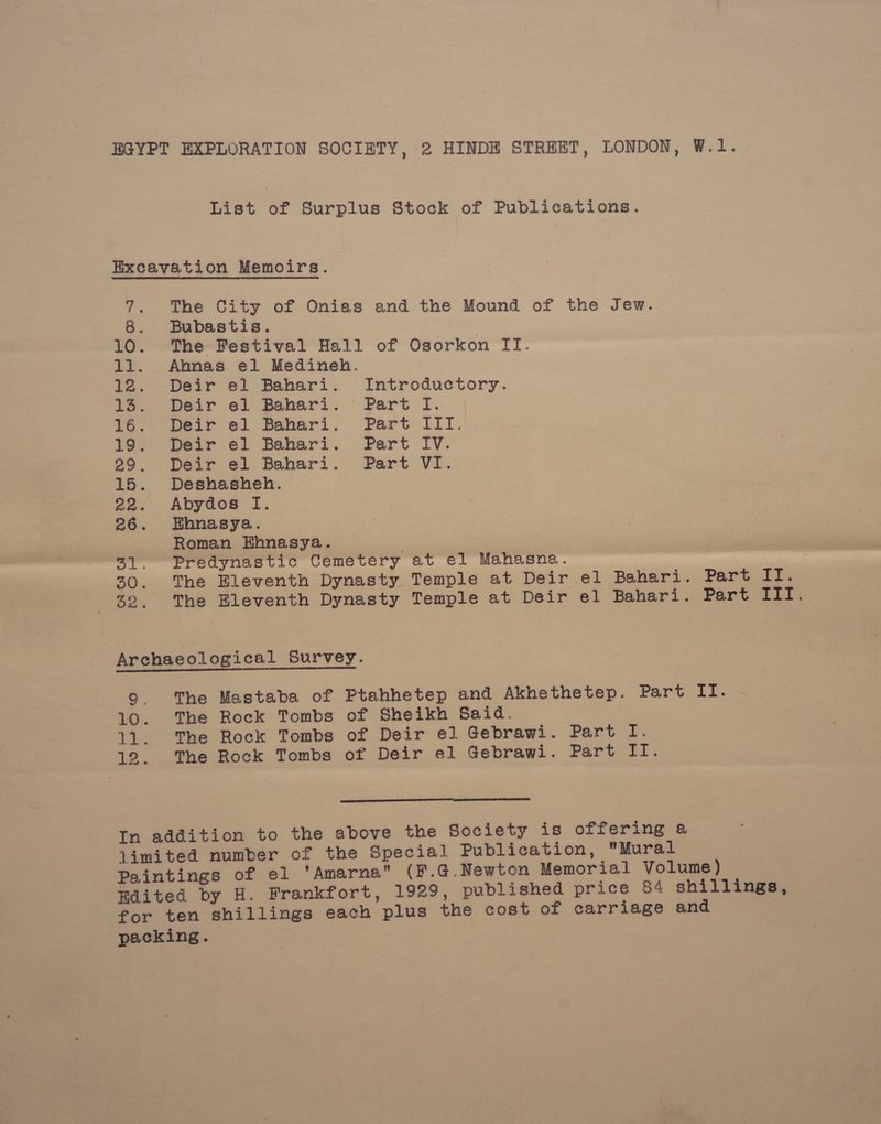 EGYPT EXPLORATION SOCIETY, 2 HINDE STREET, LONDON, W.1. List of Surplus Stock of Publications. Excavation Memoirs. 7. The City of Onias and the Mound of the Jew. 8. Bubastis. 10. The Festival Hall of Osorkon IT. 11. Annas el Medineh. 12. Deir el Bahari. Introductory. 13. Deir el Bahari. Part I. te. pear e. Bahari. Part iil. 19. Deir el Bahari. Part IV. 29. Deir e¢1 Bahari. Part VI. 15. Deshasheh. 22. Abydos I. 26. Ehnasya. Roman Ehnasya. 31. Predynastic Cemetery at el Mahasna. 7 2(). The Bleventh Dynasty Temple at Deir el Bahari. Part II. 25 The Bleventh Dynasty Temple at Deir el Bahari. Part ta ES Archaeological Survey. 9. The Mastaba of Ptahhetep and Akhethetep. Part If. 10. The Rock Tombs of Sheikh Said. 11. The Rock Tombs of Deir el Gebrawi. Part I. 12. The Rock Tombs of Deir el Gebrawi. Part II.  In addition to the above the Society is offering a limited number of the Special Publication, Mural Paintings of el ‘Amarna (F.G.Newton Memorial Volume) Hdited by H. Frankfort, 1929, published price 84 shillings, for ten shillings each plus the cost of carriage and packing.