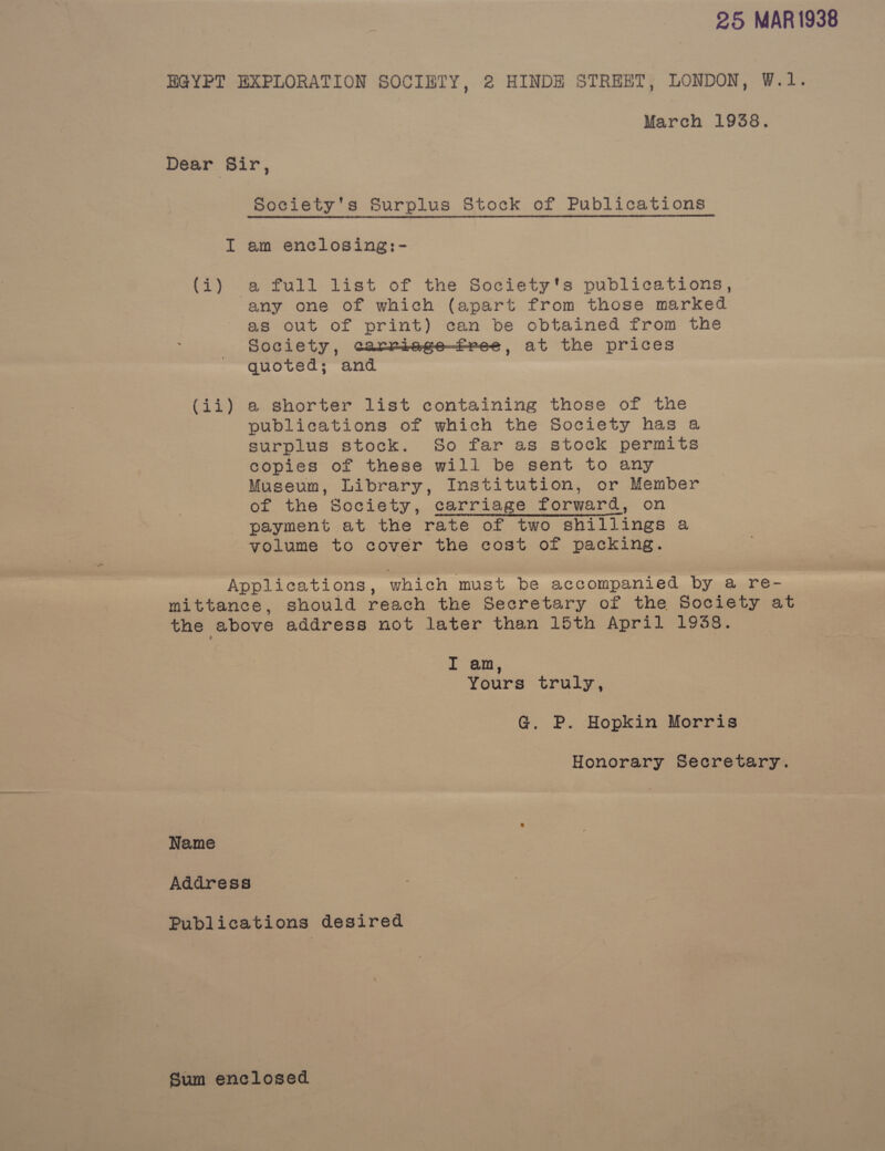 25 MAR1938 EGYPT EXPLORATION SOCIETY, 2 HINDEH STREET, LONDON, W.1. March 1938. Dear Sir, Society's Surplus Stock of Publications I am enclosing:- (i) a full list of the Society's publications, any one of which (apart from those marked as out of print) can be obtained from the Society, carriege—free, at the prices quoted; and (ii) a shorter list containing those of the publications of which the Society has a surplus stock. So far as stock permits copies of these will be sent to any Museum, Library, Institution, or Member of the Society, carriage forward, on payment at the rate of two shillings a volume to cover the cost of packing. Applications, which must be accompanied by a re- mittance, should reach the Secretary of the Society at the above address not later than 15th April 1938. I am, Yours truly, G@. P. Hopkin Morris Honorary Secretary. Name Address Publications desired Sum enclosed