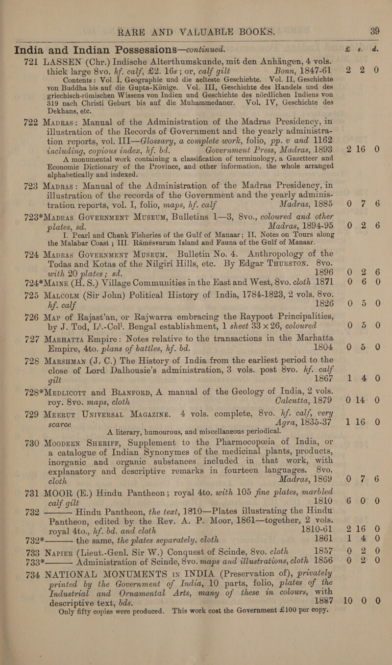  India and Indian Possessions—continued. 721 LASSEN (Chr.) Indische Alterthumskunde, mit den Anhangen, 4 vols. thick large 8vo. hf. calf, £2. 16s; or, calf grt Bonn, 1847-61 Contents: Vol. 1, Geographie und die aelteste Geschichte. Vol. II, Geschichte von Buddha bis auf die Gupta-Konige. Vol. ILI, Geschichte des Handels und des griechisch-rémischen Wissens von Indien und Geschichte des nérdlichen Indiens von 319 nach Christi Geburt bis auf die Muhammedaner. Vol. IV, Geschichte des ~ Dekhans, etc. 722 Mapras.:: Manual of the Administration of the Madras Presidency, in Ulustration of the Records of Government and the yearly administra- tion reports, vol. I1I—Glossary, a complete work, folio, pp. v and 1162 including, copious index, hf. bd. Government Press, Madras, 1893 A monumental work containing a classification of terminology, a Gazetteer and Economie Dictionary of the Province, and other information, the whole arranged alphabetically and indexed. 723 Mapras: Manual of the Administration of the Madras Presidency, in illustration of the records of the Government and the yearly adminis- tration reports, vol. 1, folio, maps, hf. calf Madras, 1885 723*Mapras Government Museum, Bulletins 1—3, 8vo., coloured and. other plates, sd. Madras, 1894-95 I. Pearl and Chank Fisheries of the Gulf of Manaar; II. Notes on Tours along the Malabar Coast ; III. Ramésvaram Island and Fauna of the Gulf of Manaar. 724 Mapras Government Museum. Bulletin No. 4. Anthropology of the Todas and Kotas of the Nilgiri Hills, ete. By Edgar Tuurston. 8vo. with 20 plates; sd. 1896 724*Maine (H.S.) Village Communities in the Hast and West, 8vo. cloth 1871 725 Matcoim (Sir John) Political History of India, 1784-1823, 2 vols. 8vo. hf. calf 1826 726 Map of Rajast’an, or Rajwarra embracing the Raypoot Principalities, by J. Tod, Lt.-Col!. Bengal establishment, 1 sheet 33 x 26, coloured 727 Marnatra Empire: Notes relative to the transactions in the Marhatta Empire, 4to. plans of battles, hf. bd. 1804 728 Marsuman (J. C.) The History of India from the earliest period to the close of Lord Dalhousie’s administration, 3 vols. post 8vo. hf. calf gilt 1867 728*Mupiicorr and Branrorp, A manual of the Geology of India, 2 vols. roy. 8vo. maps, cloth Calcutta, 1879 729 Meerut UniversaL Magazine. 4 vols. complete, 8vo. hf. calf, very scarce Agra, 1855-37 A literary, humourous, and miscellaneous periodical. 730 Moopzen Suerirr, Supplement to the Pharmocopeia of India, or a catalogue of Indian Synonymes of the medicinal plants, products, inorganic and organic substances included in that work, with explanatory and descriptive remarks in fourteen languages. 8vo. cloth Madras, 1869 731 MOOR (H.) Hindu Pantheon; royal 4to, with 105 fine plates, marbled calf gilt 1810 — Hindu Pantheon, the text, 1810—Plates illustrating the Hindu Pantheon, edited by the Rev. A. P. Moor, 1861—together, 2 vols. royal 4to., hf. bd. and cloth 1810-61 132* the same, the plates separately, cloth 1861 733 Napter (Lieut.-Genl. Sir W.) Conquest of Scinde, 8vo. cloth 1857 733* Administration of Scinde, 8vo. maps and illustrations, cloth 1856 734 NATIONAL MONUMENTS in INDIA (Preservation of), privately printed by the Government of India, 10 parts, folio, plates of the Industrial and Ornamental Arts, many of these im colours, with 732    oOo Fb bop &amp; oO Only fifty copies were produced. This work cost the Government £100 per copy. 2S aS