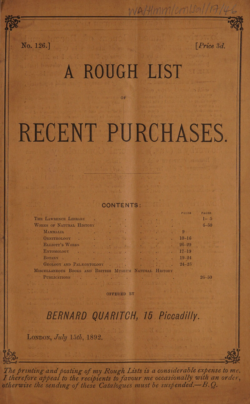    CONTENTS: PAGES        Tue Lawrunce Liprary Works or Naruran History o&gt;) MamManra — ; - Ornrrnonoey Euuiorr’ s Works Eyromonoey Borany . : : ne - Groroey AND ParaionTonoay. ; ‘ MiscEeLLANEOUS Books AND Buns Moscow Nerves ‘History ° r » | Punnacantoss Daa RA Weng: Bh} TE) eae 7  a oe BY BERNARD ) QUARITOM, e Piccadilly  _ Loxpos, s July Lith, 1892,   : Th he prin and Pee ee my cae Tan 1s a esata expense to me. ‘ ‘ TL therefore appeal to the recipients to favour me occasionally with an wee Breer use. the ure ea va oe aa must be eles Lae —B. 2 Bes eS eK  ne sip ae &gt;  if ead ie iis oe \ i a Py Vaan is 