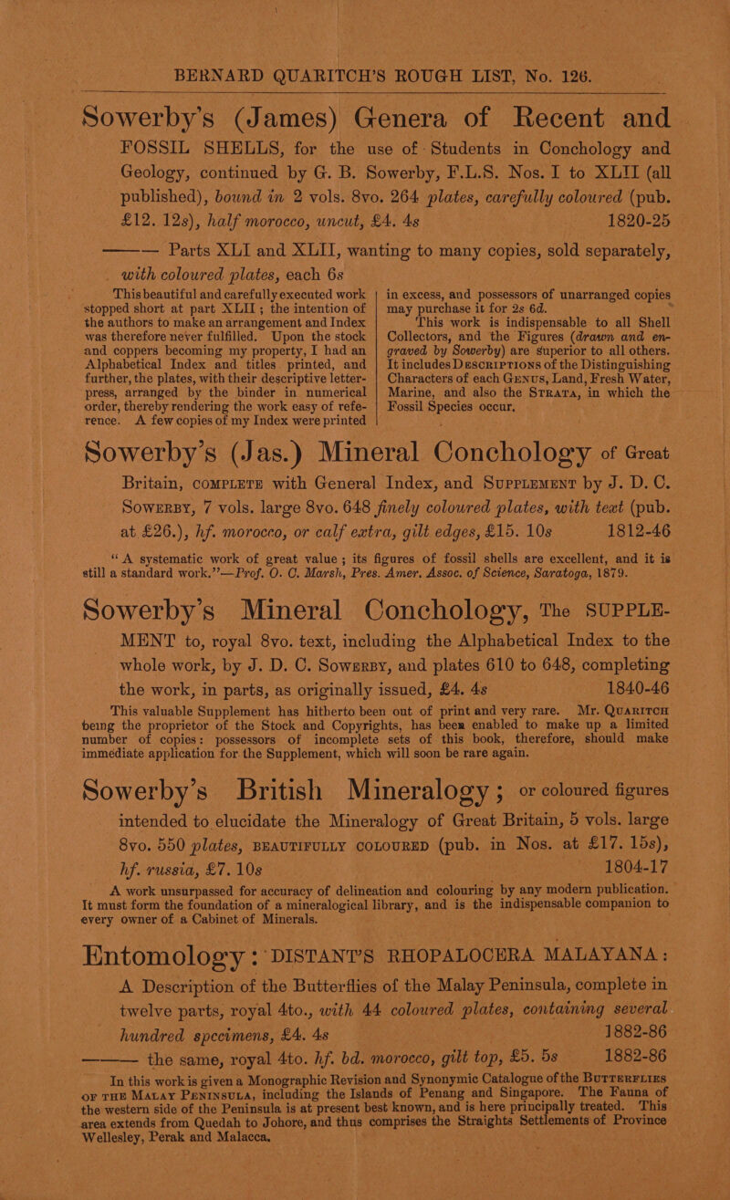  1820-25 with coloured plates, each 6s This beautiful and carefully executed work stopped short at part XLII; the intention of the authors to make an arrangement and Index was therefore never fulfilled. Upon the stock and coppers becoming my property, I had an Alphabetical Index and titles printed, and further, the plates, with their descriptive letter- press, arranged by the binder in numerical - order, thereby rendering the work easy of refe- in excess, and possessors of unarranged copies may purchase it for 2s 6d. . This work is indispensable to all Shell Collectors, and the Figures (drawn and en- graved by Sowerby) are superior to all others. It includes Descriptions of the Distinguishing Characters of each Genus, Land, Fresh Water, Marine, and also the Strata, in which the ~ Fossil Species occur, rence. &lt;A few copies of my Index were printed . Sowerby’s (J as. ) Mineral Conchology of Great Britain, compLteTs with General Index, and Supriement by J. D.C. Sowersy, 7 vols. large 8vo. 648 finely colowred plates, with teat (pub. at £26.), hf. morocco, or calf extra, gilt edges, £15. 10s 1812-46 “ A systematic work of great value ; its figures of fossil shells are excellent, and it is still a standard work.’’—Prof. O. CO. Marsh, Pres. Amer. Assoc. of Science, Saratoga, 1879. Sowerbys Mineral Conchology, The SUPPLE- MENT to, royal 8vo. text, including the Alphabetical Index to the whole work, by J. D. C. Sowsrsy, and plates 610 to 648, completing the work, in parts, as originally issued, £4. 4s 1840-46 © This valuable Supplement has hitherto been out of print and very rare. Mr. QuariTcH being the proprietor of the Stock and Copyrights, has beer enabled to make up a limited number of copies: possessors of incomplete sets of this book, therefore, should make immediate application for. the Supplement, which will soon be rare again. Sowerby’s British Mineralogy ; or coloured figures intended to elucidate the Mineralogy of Great Britain, 5 vols. large 8vo. 550 plates, BEAUTIFULLY COLOURED (pub. in Nos. at £17. 15s), hf. russia, £7. 10s ; or | 1804-17 A work unsurpassed for accuracy of delineation and colouring by any modern publication. It must form the foundation of a mineralogical library, and is the indispensable companion to every owner of a Cabinet of Minerals. ; Entomology : DISTANT’S RHOPALOCERA MALAYANA : A Description of the Butterflies of the Malay Peninsula, complete in twelve parts, royal 4to., with 44 coloured plates, containing several hundred specimens, £4. 4s 1882-86 ——— the same, royal 4to. hf. bd. morocco, gilt top, £5. ds 1882-86 In this work is given a Monographic Revision and Synonymic Catalogue of the BuTTERFLIES or THE Matay Penrnsvta, including the Islands of Penang and Singapore. The Fauna of the western side of the Peninsula is at present best known, and is here principally treated. ‘This area extends from Quedah to Johore, and thus comprises the Straights Settlements of Province Wellesley, Perak and Malacca, 5 ae ; a