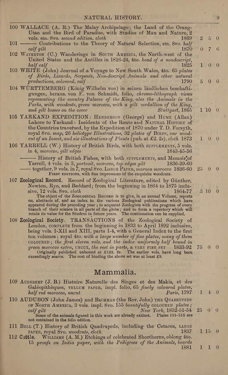 100 WALLACE (A. R.) The Malay Archipelago; the Land of the Orang- Utan and the Bird of Paradise, with Studies of Man and Nature, 2  vols. sm. 8vo. second edition, cloth 1869 101 Contributions to the Theory of Natural Selection, sm. 8vo. half calf gilt 1870 102 Waterton (C.) Wanderings in Sour America, the North-west of the United States and the Antilles in 1816-24, 4to. head of a nondescript, half calf 1825 103 WHITE (John) Journal of .a Voyage to New South Wales, 4to. 65 plates of Birds, Lizards, Serpents, Non- grec Animals and other natural productions, coloured, calf 1790 104 WURTTEMBERG (Kénig Wilhelm von) in seinen landlichen beschafti- gungen, heraus. von F. von Schmidt, folio, chromo-lithograph views representing the country Palaces of the King, also the Animals in the Parks, with woodcuts, green morocco, with a gilt medallion of the King, 105 YARKAND EXPEDITION: Henpnrgon (George) and Hume (Allan) Lahore to Yarkand: Incidents of the Route and Narurat History of the Countries traversed, by the Expedition of 1870 under T. D. Forsyth, royal 8vo. map, 26 heliotype Illustrations, 32 plates of Birds, one wood- cut of an Insect, and six illustrations of Plants (pub. at £2. 2s), cloth 1873 106 YARRELL (W.) History of British Birds, with both supPLements, 5 vols.  in 4, morocco, gilt edges. ; 1843-45-56 History of British Fishes, with both suppLuments, and Memoirjof Yarrell, 4 vols. in 3, portrait, morocco, top edges galt 1836-39-60  together, 9 vols. in 7, royal 8vo. Larce PaPER, maroon morocco 1836-60 First EDITIONS, with fine impressions of the. exquisite woodcuts. _107 Zoological Record. Record of Zoological Literature, edited by Giinther, Newton, Rye, and Beddard; from the beginning in 1864 to 1875 inclu. sive, 12 ‘vols. 8vo. cloth 1864-77 The object of the ZooLogicaL ReEcorD is to give, in an annual Volume, reports on, abstracts of, and an index to, the various Zoological publications Which have appeared during the preceding year ; to acquaint Zoologists with the progress of every branch of their science in all parts of the vlobe; and to form a repertory which will retain its value for the Student in future years. The continuation can be supplied. 108 Zoological Society. TRANSACTIONS of the Zoological Society of London, comPLETE from the beginning in 1833 to April 1892 inclusive, being vols, I-XII and XIII, parts 1-4, with a General Index to the first ten volumes ; royal 4to. with a large number of fine plates, many of them green morocco extra, UNCUT, the rest in parts, 4 VERY FINE SET 1833-92 Originally published unbound at £122. 2s. The earlier vols, have long been exceedingly scarce. The cost of binding the above set was at least £9. Mammalia. 109 Auprsert (J. B.) Histoire Naturelle:des Singes et des Makis, et des Galéopithéques, VELLUM PAPER, impl. folio, 65 finely coloured plates, half red morocco, uncut | Paris, 1797 110 AUDUBON (John J ames) and Bacuman (the Rev. John) THE QUADRUPEDS or Norru America, 3 vols. impl. 8vo. 155 beautifully coLOURED plates ; calf gilt New York, 1852-51-54 Some of the animals figakea’ in this work are already extinct. Plates 151-155 are not contained in the folio edition. 111 Bett (T.) History of British Quadrupeds, including the Cetacea, LARGE PAPER, royal 8vo. woodcuts, cloth 1837 112 Cattle. “Wittrams (A.M.) Etchings of celebrated Shorthorns, oblong 4to. lo proofs on India nae with the aes of the Animals, gt ot 0 7 1 0 5 0 110 a 25 0 3 10 7.0 L4 85 30° 115 yo