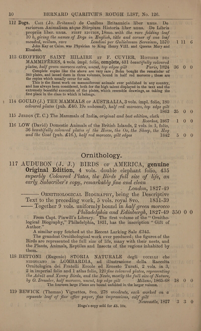 112 Dogs. Cam (Jo. Britanni) de Canibus Britannicis liber unus. De _ rariorum Animalium atque Stirpium Historia liber unus. De Libris propriis liber. unus. FIRST EDITION, 18mo. with the rare folding leaf 10 b, giving the names of Dogs in English, title and corner of one leaf  mended, vellum, rare Londini per Gulielmum Seresium, 1570 John Kay or Caius, was Physician to King Henry VIII. and Queens Mary and Elizabeth. 113 GHEOFFROY SAINT HILAIRE er F. CUVIER, Hisrtoirr pzs MAMMIFERKS, 4 vols. impl. folio, complete, 431 beautifully colowred plates, half green morocco extra, wneut, top edges gilt Paris, 1824 Complete copies like the above are very rare; Bohn bought the remainder of 360 plates, and issued them in three volumes, bound in half red morocco ; these are the copies which usually occur for sale. This is the finest work on mammiferous animals ever published in any country, and has always been considered, both for the high talent displayed in the text and the extremely beautiful execution of the plates, which resemble drawings, as taking the first place in the class to which it belongs. 114 GOULD (J.) THE MAMMALS or AUSTRALIA, 3 vols. impl. folio, 180 coloured plates (pub. £40. 19s unbound), half red morocco, top edge gilt 1 863 115 Jerpon (T. C.) The Mammals of India, original and best edition, cloth Roorkee, 1867 116 LOW (David) Domestic Animals of the British Islands, 2 vols. in 1, folio, 36 beautifully colowred plates of the Horse, the Ox, the Sheep, the Hog and the Goat (pub. £16.), half red morocco, gilt edges 1842 Ornithology. 117 AUDUBON (J. J.) BIRDS or AMERICA, genuine Original Edition, 4 vols. double elephant folio, 435 superbly Coloured Plates, the Birds full size of life, an early Subscriber's copy, remarkably fine and clean London, 1827-49 ORNITHOLOGICAL Broararuy, being the Descriptive Text to the preceding work, 5 vols. royal 8vo. 1831-39 —— Together 9 vols. uniformly bound in half green morocco Philadelphia and Edinburgh, 1827-49 From Capt. Pinwill’s Library. The first volume of the ‘‘ Ornitho- logical Biography,” Philadelphia, 1831, has the inscription “‘ Gift of Author.” A similar copy fetched at the Recent Larking Sale £345. The grandest Ornithological work ever produced; the figures of the Birds are represented the full size of life, many with their nests, and the Plants, Animals, Reptiles and Insects of the regions inhabited by them. 118 BETTONI (Eugenio) STORIA NATURALE degli wccertt che NIDIFICANO in LOMBARDIA, ad illustrazione della Raccolta Ornitologica dei Fratelli Ercole ed Ernesto Turati, 2 vols. in 3, 2 in imperial folio and 1 atlas folio, 120 fine coloured plates, representing the Adult and Young Birds, and the Nests, mostly the full size of Nature, by O. Dressler, half morocco, uncut, top edge gilt Milano, 1865-68 The fourteen large Plates are bound unfolded in the larger volume. 119 BEWICK (Thomas) Vignettes, 8vo. 278 woodcuts, each worked on a separate leaf of fine office paper, fine impressions, calf gilt Newcastle, 1827 Hugo’s copy sold for £5. 10s, 30 (O cn) 350 0 0 18 0 0