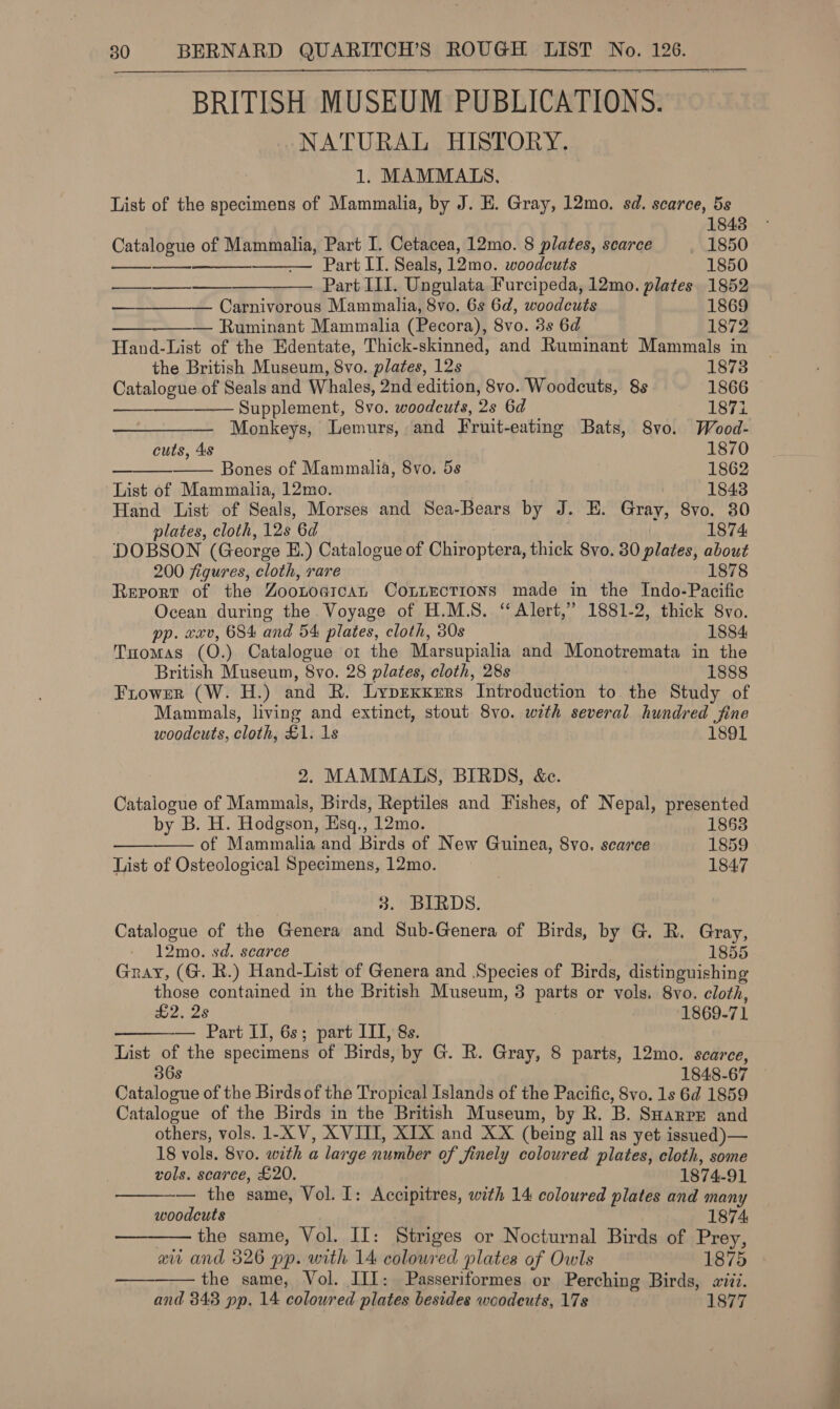 BRITISH MUSEUM PUBLICATIONS. NATURAL HISTORY.        1. MAMMATS. List of the specimens of Mammalia, by J. E. Gray, 12mo. sd. scarce, 5s 1843 Catalogue of Mammalia, Part I. Cetacea, 12mo. 8 plates, scarce . 1850 —— Part II. Seals, 12mo. woodcuts 1850 ———— —__—__—_—_—— Part Ill. Ungulata Furcipeda, 12mo. plates 1852 — Carnivorous Mammalia, 8vo. 6s 6d, woodcuts 1869 ————— Ruminant Mammalia (Pecora), 8vo. 3s 6d 1872 Hand-List of the Edentate, Thick-skinned, and Ruminant Mammals in the British Museum, 8vo. plates, 12s 1873 Catalogue of Seals and Whales, 2nd edition, 8vo. Woodcuts, 8s 1866 ——-——— Supplement, Svo. woodcuts, Qs 6d 1871 Monkeys, Lemurs, and Fruit- eating Bats, 8vo. Wood- cuts, 4s 1870 — Bones of Mammalia, 8vo. 5s 1862 List of Mammalia, 12mo. 1843 Hand List of Seals, Morses and Sea-Bears by J. E. Gray, 8vo. 30 plates, cloth, 12s 6d 1874 DOBSON (George E.) Catalogue of Coleen thick 8vo. 30 plates, about 200 figures, cloth, rare 1878 Rerort of the ZOoLOGIcat CoLLECTIONS made in the Indo-Pacific Ocean during the Voyage of H.M.S. ‘ Alert,” 1881-2, thick 8vo. pp. xxv, 684 and 54 plates, cloth, 30s 1884 Tomas (O.) Catalogue ot the Marsupialia and phoniaeotaeta in the British Museum, 8vo. 28 plates, cloth, 28s 1888 Frowrer (W. H.) and R. LyprxKrrs Introduction to the Study of Mammals, living and extinct, stout 8vo. with several hundred fine woodcuts, cloth, £1. 1s 1891 2. MAMMALS, BIRDS, &amp;c. Catalogue of Mammals, Birds, Reptiles and Fishes, of Nepal, presented by B. H. Hodgson, Esq., 12mo. 1863 of Mammalia and Birds of New Guinea, 8vo. scarce 1859 List of Osteological Specimens, 12mo. 1847 3. BIRDS. Catalogue of the Genera and Sub-Genera of Birds, by G. R. Gray, 12mo. sd. scarce 1855 Gray, (G. R.) Hand-List of Genera and Species of Birds, distinguishing those contained in the British Museum, 3 pe or vols. 8vo. cloth, £2. 2s 1869-71 — Part II, 6s; part IIT, 8s. List of the specimens of Birds, by G. R. Gray, 8 parts, 12mo. scarce, 36s 1848-67 Catalogue of the Birds of the Tropical Islands of the Pacific, 8vo. 1s 6d 1859 Catalogue of the Birds in the British Museum, by R. B. SuHarrr and others, vols. 1-X V, XVIII, XIX and XX (being all as yet issued )— 18 vols. 8vo. with a large number of finely coloured plates, cloth, some vols. scarce, £20. 1874- 91 — the same, Vol. I: Accipitres, with 14 coloured plates and many woodcuts 1874, ——— the same, Vol. II: Striges or Nocturnal Birds of Prey, at and 326 pp. with 14 coloured plates of Owls 1875 the same, Vol. III: Passeriformes or Perching Birds, siii. and 843 pp. 14 coloured plates besides woodeuts, 17s 1877    