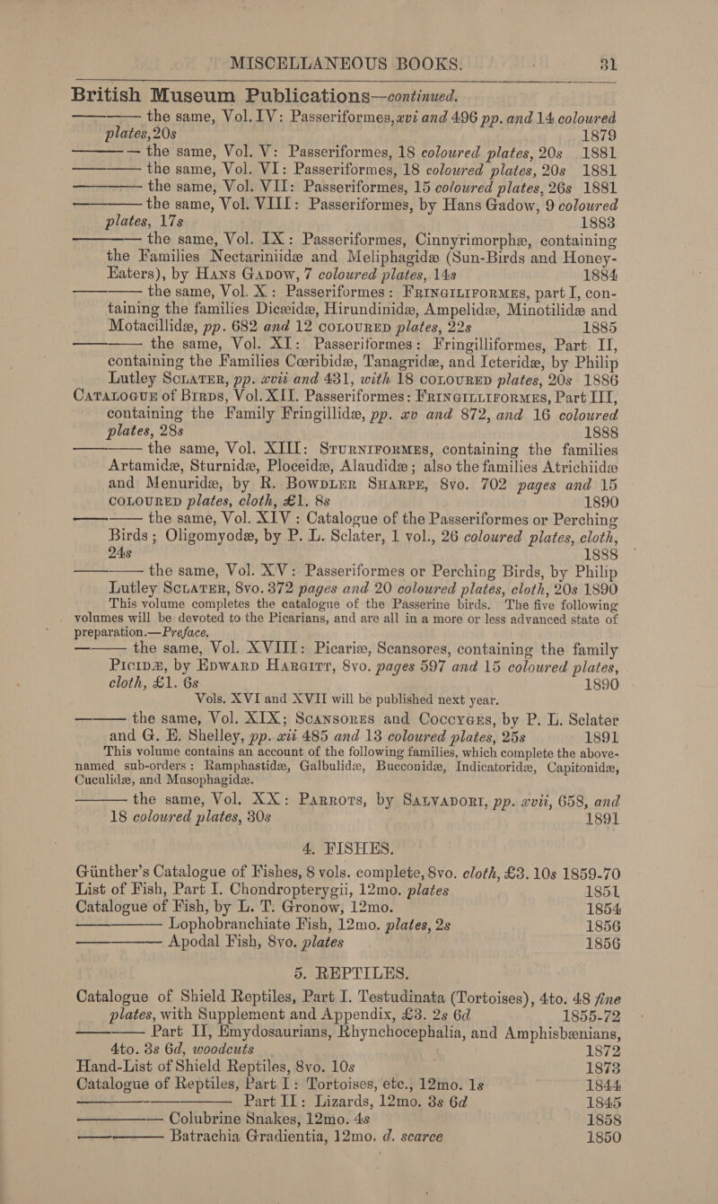   British Museum Publications—continued. — the same, Vol. IV: Passeriformes, avi and 496 pp. and 14 coloured plates, 20s 18798 — the same, Vol. V: Passeriformes, 18 coloured plates, 20s 1881 _ ———— the same, Vol. VI: Passeriformes, 18 colowred plates, 20s 1881 ———— the same, Vol. VII: Passeriformes, 15 coloured plates, 26s 1881 the same, Vol. VIII: Passeriformes, by Hans Gadow, 9 coloured plates, 17s 1883 — the same, Vol. IX: Passeriformes, Cinnyrimorphe, containing the Families Nectariniide and Meliphagide (Sun-Birds and Honey- Eaters), by Hans Gavow, 7 coloured plates, 14s 1884 the same, Vol. X: Passeriformes: FrincittrorMes, part I, con- taining the families Diceeidew, Hirundinide, Ampelids, Minotilide and Motacillide, pp. 682 and 12 conovRED plates, 22s 1885 the same, Vol. XI: Passeriformes: Fringilliformes, Part IT, containing the Families Coeribide, Tanagride, and Icteride, by Philip Lutley ScuavEr, pp. xvii and 431, with 18 coLouRED plates, 20s 1886 CaTatocuE of Brrps, Vol. XII. Passeriformes: FrrnernuirorMsEs, Part IIT, containing the Family Fringillide, pp. #v and 872, and 16 coloured plates, 28s 1888 the same, Vol. XIII: SrurnrFormns, containing the families Artamide, Sturnide, Ploceide, Alaudidex; also the families Atrichiide and Menuride, by R. BowpLer Swarr, Svo. 702 pages and 15 COLOURED plates, cloth, £1. 8s . 1890 the same, Vol. XIV : Catalogue of the Passeriformes or Perching Birds ; Oligomyoda, by P. L. Sclater, 1 vol., 26 coloured plates, cloth, 24s 1888 —   oot    es  ory  ed  —_  the same, Vol. XV: Passeriformes or Perching Birds, by Philip Lutley SciatER, 8vo. 372 pages and 20 coloured plates, cloth, 20s 1890 This volume completes the catalogue of the Passerine birds. The five following volumes will be devoted to the Picarians, and are all in a more or less advanced state of preparation.— Preface. the same, Vol. XVIIT: Picarizw, Scansores, containing the family Picipa, by Epwarp Hararrr, 8vo. pages 597 and 15 coloured plates, cloth, £1. 6s . 1890 Vols. XVI and XVII will be published next year. the same, Vol. XIX; Scansores and Coccyass, by P. L. Sclater and G. EH. Shelley, pp. wit 485 and 13 coloured plates, 25s 1891 This volume contains an account of the following families, which complete the above- named. sub-orders: Ramphastide, Galbulidx, Bucconidz, Indicatoride, Capitonids, Cuculide, and Musophagide. the same, Vol. XX: Parrots, by Satvapont, pp. «vii, 658, and  —     18 coloured plates, 30s 1891 4. FISHES. Giinther’s Catalogue of Fishes, 8 vols. complete, 8vo. cloth, £3. 10s 1859-70 List of Fish, Part I. Chondropterygii, 12mo. plates 1851 Catalogue of Fish, by L. T. Gronow, 12mo. 1854 — Lophobranchiate Fish, 12mo. plates, 2s 1856 ————— Apodal Fish, 8vo. plates 1856 5. REPTILES. Catalogue of Shield Reptiles, Part I. Testudinata (Tortoises), 4:to. 48 fine    plates, with Supplement and Appendix, £3. 2s 6d 1855-72 — Part II, Emydosaurians, Rhynchocephalia, and Amphisbenians, Ato. 3s 6d, woodcuts | Wises Hand-List of Shield Reptiles, 8vo. 10s 1873 Catalogue of Reptiles, Part. I: Tortoises, etc., 12mo. 1s 1844 aa Part IL: Lizards, 12mo. 3s 6d 1845 ————— Colubrine Snakes, 12mo. 4s | 1858