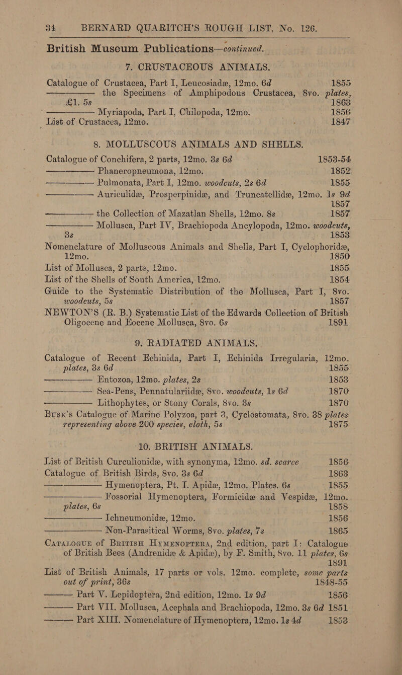  British Museum Publications—continued. 7. CRUSTACEOUS ANIMALS.     Catalogue of Crustacea, Part I, Leucosiadw, 12mo. 6d 1855 — the Specimens of Amphipodous Crustacea, Syo. plates, £1. 5s 1863 — Mpyriapoda, Part I, Chilopoda, 12mo. - 1856 List of Crustacea, 12mo. i 1847 8. MOLLUSCOUS ANIMALS AND SHELLS.   Catalogue of Conchifera, 2 parts, 12mo. 3s 6d 1853-54 Phaneropneumona, 12mo. 1852 ————~— Pulmonata, Part I, 12mo. woodcuts,2s 6d. 1855 ————— Auriculide, Prosperpinide, and Truncatellide, 12mo. Is ite 185 the Collection of Mazatlan Shells, 12mo. 8s 1857 Mollusea, Part IV, Brachiopoda Ancylopoda, 12mo. woodcuts, 3s 1853 Nomenclature of Molluscous Animals and Shells, Part I, Cyclophoride, 12mo. 1850 List of Mollusca, 2 parts, 12mo. 1855 List of the Shells of South America, 12mo. 1854 Guide to the Systematic Distribution of the Mollusca, Part I, 8vo. woodcuts, 5s . 1857 NEWTON’S (R. B.) Systematic List of the Edwards Collection of British Oligocene and Eocene Mollusca, 8vo. 6s 1891 9. RADIATED ANIMALS. Catalogue of Recent Echinida, Part I, Echinida Irregularia, 12mo. plates, 3s 6d 1855 Entozoa, 12mo. plates, 2s 1853 —_——— Sea-Pens, Pennatulariide, 8vo. woodcuts, 1s 6d 1870 ——_——— Lithophytes, or Stony Corals, 8vo. 3s 1870 Busx’s Catalogue of Marine Polyzoa, part 3, Cyclostomata, 8vo. 38 plates representing above 200 species, cloth, 5s 1875 10. BRITISH ANIMALS.       List of British Curculionide, with synonyma, 12mo. sd. scarce 1856 Catalogue of British Birds, 8vo. 3s 6d 1863 Hymenoptera, Pt. I. Apide, 12mo. Plates. 6s 1855 —— Fossorial Hymenoptera, Formicide and Vespide, 12mo. plates, 6s 1858 — Ichneumonide, 12mo. 1856 Non-Parasitical Worms, 8vo. plates, 7s 1865 Caratoaus of Bririsq Hymenoprera, 2nd edition, part I: Catalogue of British Bees (Andrenide &amp; Apide), by F. Smith, 8vo. 11 plates, 6s 1891 List of British Animals, 17 parts or vols. 12mo. complete, some parts out of print, 36s 1848-55 ——— Part V. Lepidoptera, 2nd edition, 12mo. 1s 9d 1856  Part VII, Mollusca, Acephala and Brachiopoda, 12mo. 3s 6d 1851 ——— Part XIII. Nomenclature of Hymenoptera, 12mo. 1s 4d 1853