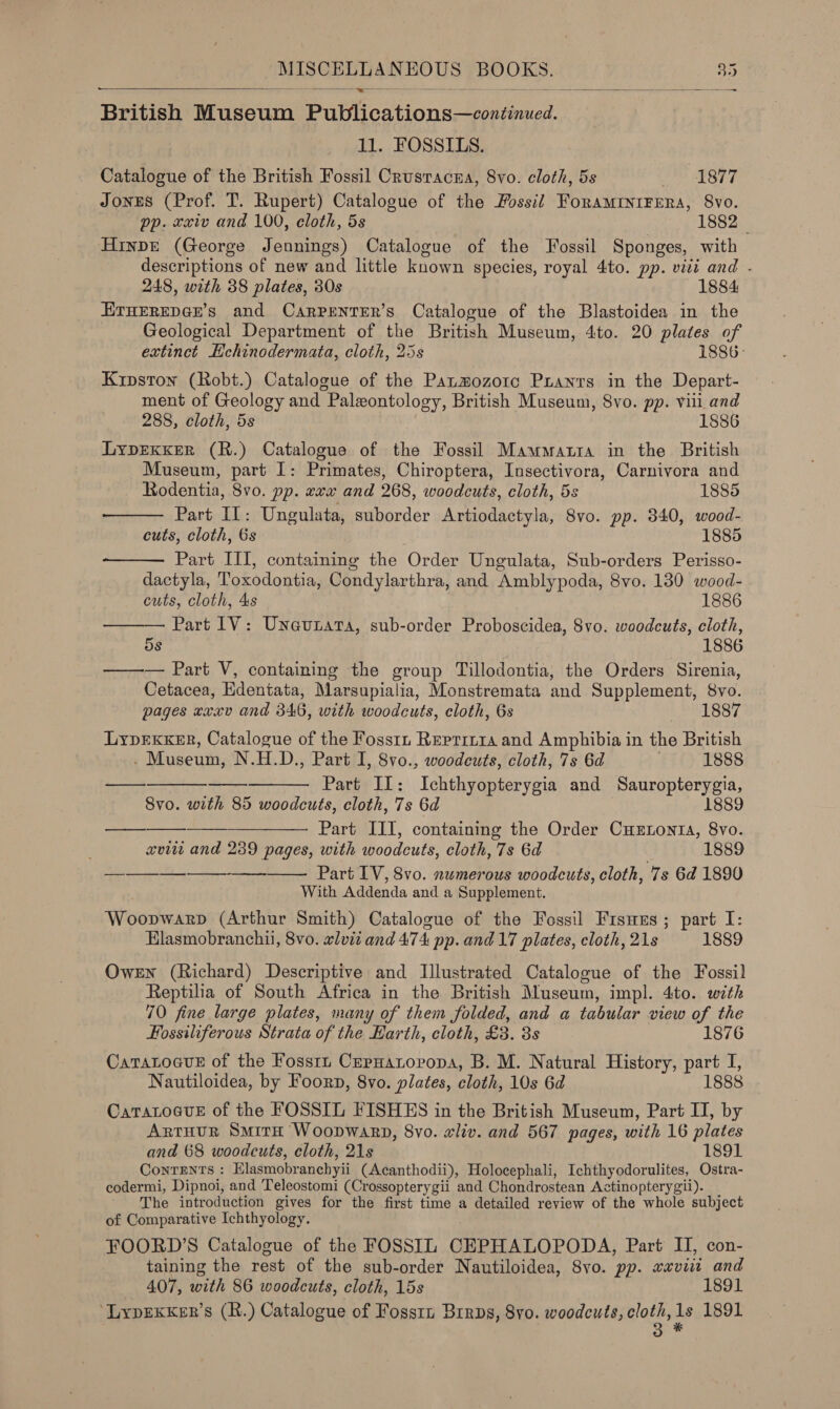 - British Museum Publications—continued.   11. FOSSILS. Catalogue of the British Fossil Crustacnra, 8vo. cloth, 5s as DRT 7 JonES (Prof. T. Rupert) Catalogue of the Fossil ForaMINIFERA, 8vo. pp. xxiv and 100, cloth, 5s 1882 Hinde (George Jennings) Catalogue of the Fossil Sponges, with descriptions of new and little known species, royal 4to. pp. viti and . 248, with 38 plates, 30s 1884 ETHEREDGE’s and CarprenvTer’s Catalogue of the Blastoidea in the Geological Department of the British Museum, 4to. 20 plates of extinct Hchinodermata, cloth, 25s 1886- Kipston (Robt.) Catalogue of the Panmozotc Puanrs in the Depart- ment of Geology and Paleontology, British Museum, 8vo. pp. viii and 288, cloth, 5s 1886 LYDEKKER (R.) Catalogue of the Fossil Mawmatria in the British Museum, part I: Primates, Chiroptera, Insectivora, Carnivora and  Rodentia, 8vo. pp. xxx and 268, woodcuts, cloth, 5s 1885 Part IL: Ungulata, suborder Artiodactyla, S8vo. pp. 340, wood- cuts, cloth, 6s 1885  Part III, containing the Order Ungulata, Sub-orders Perisso- dactyla, Toxodontia, Condylarthra, and Amblypoda, 8vo. 130 wood-  cuts, cloth, 4s 1886 Part 1V: Uneunata, sub-order Proboscidea, 8vo. woodcuts, cloth, 5s 1886 —— — Part V, containing the group Tillodontia, the Orders Sirenia, Cetacea, Edentata, Marsupialia, Monstremata and Supplement, 8vo. pages «xxv and 346, with woodcuts, cloth, 6s 18 Lyprexxer, Catalogue of the Fosstn Reprryra and Amphibia in the British . Museum, N.H.D., Part I, 8vo., woodcuts, cloth, 7s 6d 1888 —. Part Il: Ichthyopterygia and Sauropterygia, 8vo. with 85 woodcuts, cloth, 7s 6d . 188 —— ——— Part III, containing the Order CHxtonta, 8vo. xvii and 239 pages, with woodcuts, cloth, 7s 6d 1889 oe Part IV, 8vo. numerous woodcuts, cloth, 7s 6d 1890 With Addenda and a Supplement. Woopwarp (Arthur Smith) Catalogue of the Fossil Fisues; part I: Elasmobranchii, 8vo. wlvii and 474 pp. and 17 plates, cloth, 21s 1889 Owen (Richard) Descriptive and Illustrated Catalogue of the Fossil Reptilia of South Africa in the British Museum, impl. 4to. with 70 fine large plates, many of them folded, and a tabular view of the       Fossiliferous Strata of the Harth, cloth, £3. 3s 1876 CaTaLoaue of the Fossrn CerHatoropa, B. M. Natural History, part I, Nautiloidea, by Foorn, 8vo. plates, cloth, 10s 6d 1888 CaratoevE of the FOSSIL FISHES in the British Museum, Part II, by ARrTHUR SmirH Woopwarp, 8vo. wliv. and 567 pages, with 16 plates and 68 woodcuts, cloth, 21s 1891 Contents : EKlasmobranchyii (Acanthodii), Holocephali, Ichthyodorulites, Ostra- codermi, Dipnoi, and Teleostomi (Crossopterygii and Chondrostean Actinopterygii). The introduction gives for the first time a detailed review of the whole subject of Comparative Ichthyology. FOORD’S Catalogue of the FOSSIL CEPHALOPODA, Part II, con- taining the rest of the sub-order Nautiloidea, 8vo. pp. xaviit and 407, with 86 woodcuts, cloth, 15s 1891 ‘LypEKKer’s (R.) Catalogue of Fosstz Birps, 8yo. woodcuts, Raney 1891