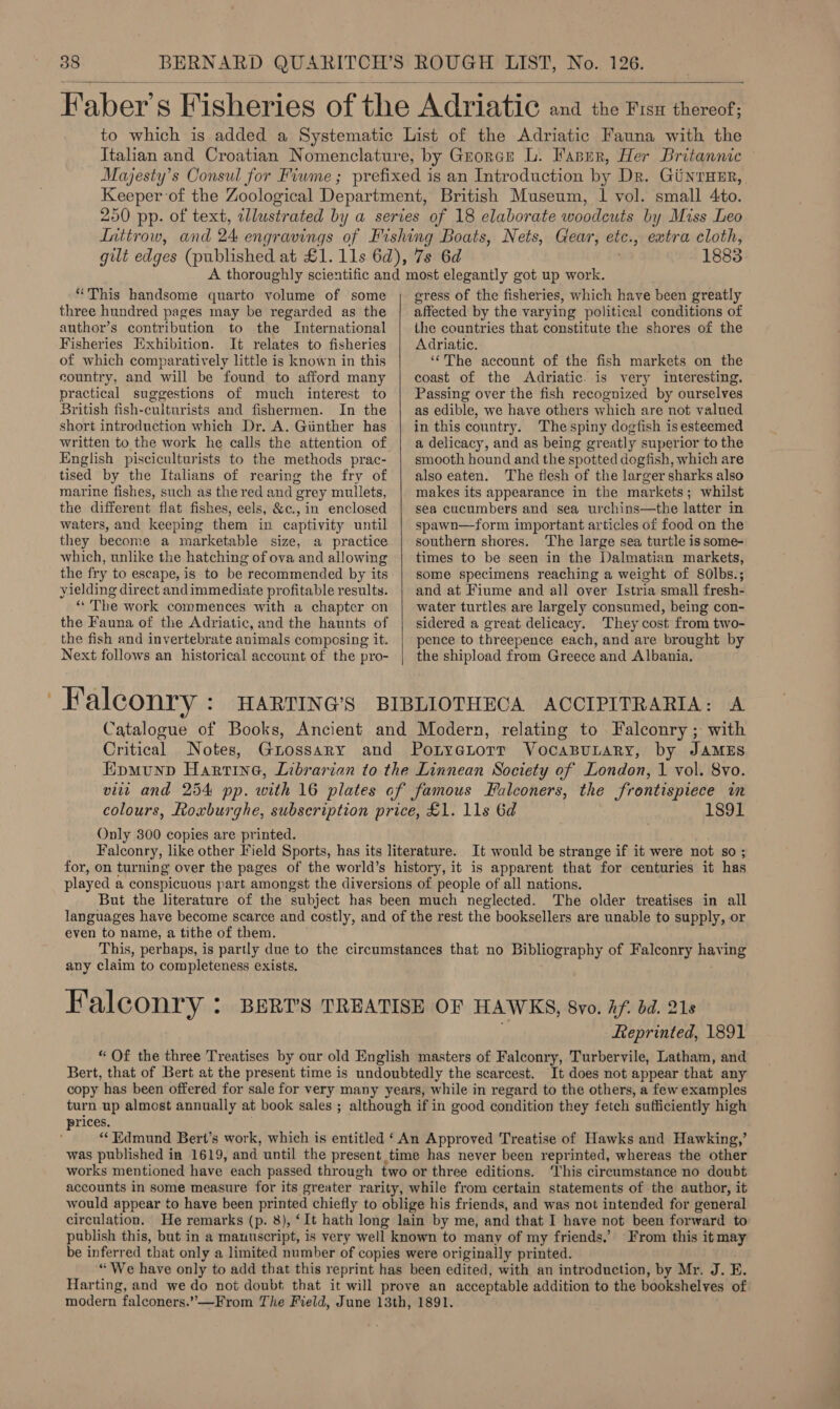  extra cloth, 1883 “This handsome quarto volume of some three hundred pages may be regarded as the author’s contribution to the International Fisheries Exhibition. It relates to fisheries of which comparatively little is known in this country, and will be found to afford many practical suggestions of much interest to British fish-culturists and fishermen. In the English pisciculturists to the methods prac- tised by the Italians of rearing the fry of marine fishes, such as the red and grey mullets, the different flat fishes, eels, &amp;c., in enclosed waters, and keeping them in captivity until they become a marketable size, a practice which, unlike the hatching of ova and allowing the fry to escape, is to be recommended by its yielding direct andimmediate profitable results. “ The work commences with a chapter on the Fauna of the Adriatic, and the haunts of the fish and invertebrate animals composing it. Next follows an historical account of the pro- Falconry :  gress of the fisheries, which have been greatly affected by the varying politica al conditions of the countries that constitute the shores of the Adriatic. ‘‘The account of the fish markets on the coast of the Adriatic. is very interesting. Passing over the fish recognized by ourselves as edible, we have others which are not valued in this country. Thespiny dogfish is esteemed a delicacy, and as being greatly superior to the smooth hound and the spotted dogfish, which are also eaten. The flesh of the larger sharks also makes its appearance in the markets; whilst sea cucumbers and sea urchins—the latter in spawn—form important articles of food on the southern shores. The large sea turtle is some- times to be seen in the Dalmatian markets, some specimens reaching a weight of 80lbs.; and at Fiume and all over Istria small fresh- water turtles are largely consumed, being con- sidered a great delicacy. They cost from two- pence to threepence each, and are brought by the shipload from Greece and Albania. Only 300 copies are printed. 1891 It would be strange if it were not so ; The older treatises in all even to name, a tithe of them. any claim to completeness exists. Falconry : Reprinted, 1891 ‘It does not appear that any turn up almost annually at book sales ; prices. was published in 1619, and until the present time has never been reprinted, whereas the other works mentioned have each passed through two or three editions. ‘This circumstance no doubt accounts in some measure for its greater rarity, while from certain statements of the author, it would appear to have been printed chiefly to oblige his friends, and was not intended for general circulation. He remarks (p. 8), ‘It hath long lain by me, and that I have not been forward to publish this, but in a manuscript, is very well known to many of my friends.’ From this it may be inferred that only a limited number of copies were originally printed. “We have only to add that this reprint has been edited, with an introduction, by Mr. J. E. Harting, and we do not doubt that it will prove an acceptable addition to the bookshelves of modern falconers.”—From The Field, June 13th, 1891.