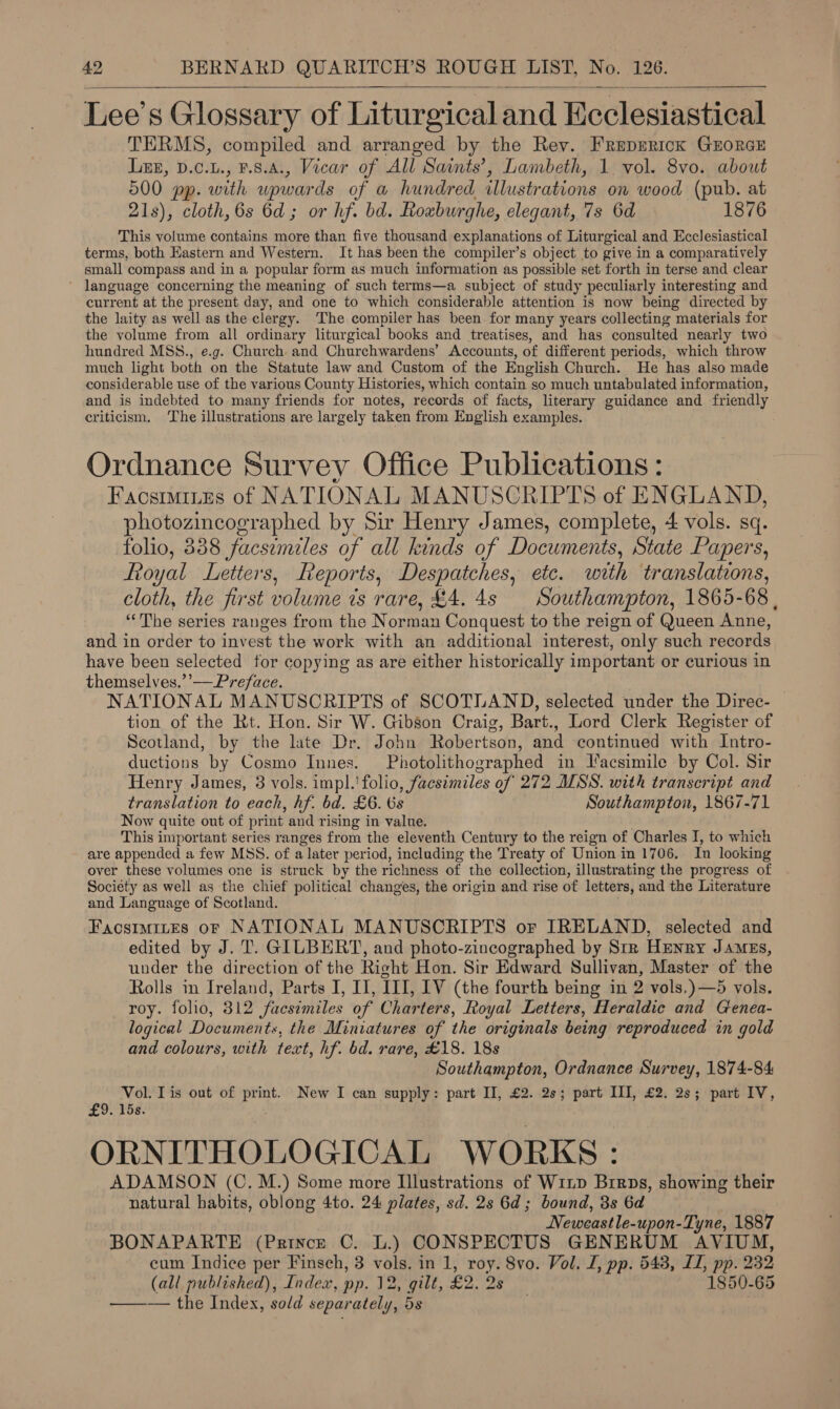   Lee’s Glossary of Liturgical and Ecclesiastical TERMS, compiled and arranged by the Rey. FReprrick GuorGE Lue, D.c.u., F.8.A., Vicar of All Saints’, Lambeth, 1 vol. 8vo. about 500 pp. with upwards of a hundred illustrations on wood (pub. at 21s), cloth, 6s 6d; or hf. bd. Roxburghe, elegant, 7s 6d 1876 This volume contains more than five thousand explanations of Liturgical and Ecclesiastical terms, both Eastern and Western. It has been the compiler’s object to give in a comparatively small compass and in a popular form as much information as possible set forth in terse and clear language concerning the meaning of such terms—a subject of study peculiarly interesting and current at the present day, and one to which considerable attention is now being directed by the laity as well as the clergy. The compiler has been for many years collecting materials for the volume from all ordinary liturgical books and treatises, and has consulted nearly two hundred MSS., e.g. Church and Churchwardens’ Accounts, of different periods, which throw much light both on the Statute law and Custom of the English Church. He has also made considerable use of the various County Histories, which contain so much untabulated information, and is indebted to many friends for notes, records of facts, literary guidance and friendly criticism. The illustrations are largely taken from English examples. Ordnance Survey Office Publications: Faostmites of NATIONAL MANUSCRIPTS of ENGLAND, photozincographed by Sir Henry James, complete, 4 vols. sq. folio, 338 facsimiles of all kinds of Documents, State Papers, Royal Letters, Reports, Despatches, ete. with translations, cloth, the first volume ts rare, £4. 4s Southampton, 1865-68. ‘The series ranges from the Norman Conquest to the reign of Queen Anne, and in order to invest the work with an additional interest, only such records have been selected for copying as are either historically important or curious in themselves.’’— Preface. NATIONAL MANUSCRIPTS of SCOTLAND, selected under the Direc- tion of the Rt. Hon. Sir W. Gibson Craig, Bart., Lord Clerk Register of Scotland, by the late Dr. John Robertson, and continued with Intro- ductions by Cosmo Innes. Photolithographed in Tfacsimile by Col. Sir Henry James, 3 vols. impl.'folio, facsimiles of 272 MSS. with transcript and translation to each, hf. bd. £6. 6s Southampton, 1867-71 Now quite out of print and rising in value. This important series ranges from the eleventh Century to the reign of Charles I, to which are appended a few MSS. of a later period, including the Treaty of Union in 1706. In looking over these volumes one is struck by the richness of the collection, illustrating the progress of Society as well as the chief political changes, the origin and rise of letters, and the Literature and Language of Scotland. Facstmites oF NATIONAL MANUSCRIPTS or IRELAND, selected and edited by J. T. GILBERT, and photo-zincographed by Str Henry James, under the direction of the Richt Hon. Sir Edward Sullivan, Master of the Rolls in Ireland, Parts I, II, 111, IV (the fourth being in 2 vols.) —5 vols. roy. folio, 312 ‘facsimiles of Charters, Royal Letters, Heraldic and Genea- logical Documents, the Miniatures of the originals being reproduced in gold and colours, with text, hf. bd. rare, £18. 18s Southampton, Ordnance Survey, 1874-84 Vol. Tis out of ag New I can supply: part II, £2. 2s; part III, £2. 2s; part IV, £9. 15s. ORNITHOLOGICAL WORKS: ADAMSON (C.M.) Some more Illustrations of W1np Brrps, showing their natural habits, oblong 4to. 24 plates, sd. 2s 6d; bound, 8s 6d Neweastle-upon-Tyne, 1887 BONAPARTE (Prince C. L.) CONSPECTUS GENERUM AVIUM, cum Indice per Finsch, 3 vols. in 1, roy. 8vo. Vol. I, pp. 543, IZ, pp. 232 (all published), Index, pp. 12, gilt, £2. 2s 1850-65 —— the Index, sold separately, 5s .