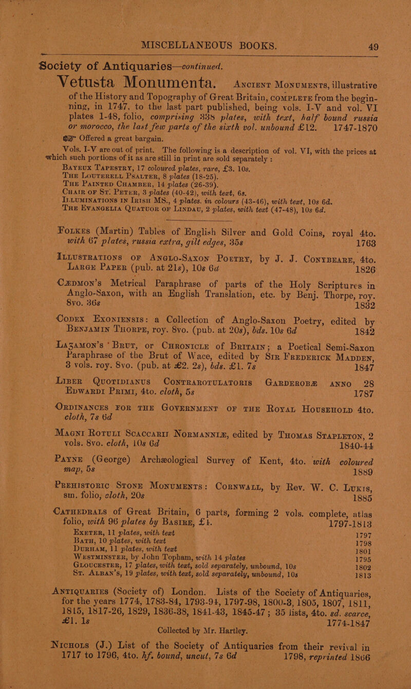  Society of Antiquaries—continued. , a oh ~Vetusta Monumenta. Ancrent Monuments, illustrative — of the History and Topography of Great Britain, compiere from the begin- ning, in 1747, to the last part published, being vols. I-V and vol. VI plates 1-48, folio, comprising 338 plates, with teat, half bound russia or morocco, the last few parts of the sixth vol. unbound £12. 1747-1870 @&gt; Offered a great bargain. © Vols. I-V are out of print. The following is a description of vol. VI, with the prices at which such portions of it as are still in print are sold separately : BaYeux Tapestry, 17 coloured plates, rare, £3. 10s, Tue LoureRELL PSALTeER, 8 plates (18-25). Tue Painrep Cuamper, 14 plates (26-39). Cuair or Sr. Peter, 3 plates (40-42), with teat, 6s. I.Luminations IN Inisu MS., 4 plates, in colours (43-46), with teat, 10s 6d. THe EvANGELIA Quatuor or Lina, 2 plates, with text (47-48), 10s 6d. Forxkes (Martin) Tables of English Silver and Gold Coins, royal 4to. with 67 plates, russia extra, gilt edges, 35s | 1763 ILLUSTRATIONS OF AneLo-Saxon Poerry, by J. J. ConyBEARE, 4to. Lancy Paper (pub. at 21s), 10s 6a | 1826 Czpmon’s Metrical Paraphrase of parts of the Holy Scriptures in Anglo-Saxon, with an English Translation, etc. by Benj. Thorpe, roy. 8vo. 36s | 1832 Copex Exonrensts: a Collection of Anglo-Saxon Poetry, edited by » BENJAMIN THORPE, roy. 8vo. (pub. at 20s), dds. 10s 6d 1842 Lazamon’s ‘Brur, or Curonicre of Brrrain; a Poetical Semi-Saxon Paraphrase of the Brut of Wace, edited by Str Freperick Mappen, 3 vols. roy. 8vo. (pub. at £2. 2s), bds. £1. 7s DAS 1847 Lizer Quoripianus ConrraroruLaTorRis GARDEROBR ANNO 28 Epwarpi Primi, 4to. cloth, 5s 1787 ORDINANCES FOR THE GOVERNMENT OF THE Roya HovusEHOLD 4to. cloth, 7s 6d . Maenr Rorunt Scaccartr Normanntia, edited by Tuomas Stapieton, 2 vols. 8vo. cloth, 10s 6d- oe 1840-44 Payne (George) Archeological Survey of Kent, 4to. with coloured map, 58 . 1889 Preuistortc Sronz Monuments: Cornwatt, by Rev. W. C. Luxis, sm. folio, cloth, 20s a 1885 OCaTHEDRALS of Great Britain, 6 parts, forming 2 vols. complete, atlas folio, with 96 plates by Bastun, £1. 1797-1813 ExetTeER, 11 plates, with text ; Rhus tres v4 Batu, 10 plates, with teat 1798 Dvuruam, 11 plates, with teat 1801 Westminster, by John Topham, with 14 plates 1795 GLOUCESTER, 17 plates, with teat, sold separately, unbound, 10s 1802 St. ALBAN’s, 19 plates, with text, sold separately, unbound, 10s 1813 _Antrquartes (Society of) London. Lists of the Society of Antiquaries, for the years 1774, 1783-84, 1793-94, 1797-98, 1800-8, 1805, 1807, 1811, 1815, 1817-26, 1829, 1836-38, 1841-48, 1845-47 ; 35 lists, 4to. sd. scarce, pore Ce 8 WT aes : . 1774-1847 | Lo ee eS Collected by Mr. Hartley. : tS ! | Nicuors (J.) List of the Society of Antiquaries from their revival in 1717 to 1796, 4to. hf. bound, uncut, 7s 6d 1798, reprinted 1866