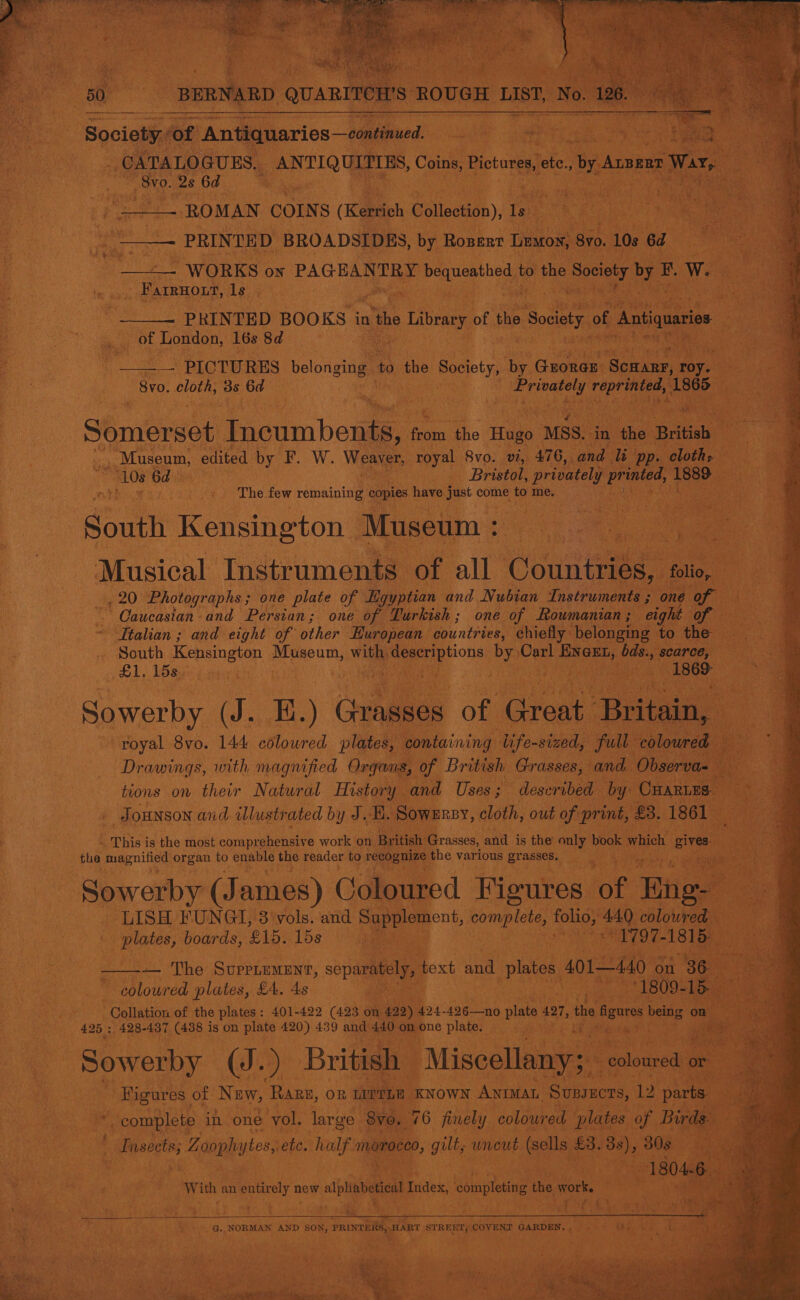   Society of J Antiquaries—emtinued. MERE eee ANTIQUELS, Coins, Biotoren ete.,                                  , Feit 2s 6d ; . - | _ ROMAN COINS (Kerrich Collection), toe el ee an a - PRINTED BROADSIDBS, by Rosenr Lestoy, 8y0. 108 a ae - 2) WORKS on PAGHANTRY acca to the a Be BE. W. ro a N i ‘ ” Farmnoxt, gia ebay ei: , a      -8v0. dloth, Bs 6d Somerset Tecumbeam &amp; ee the re “MSS. in gah teani edited by F. W. Weaver, “royal: 8vo. vi, 476, and We ‘pp. ee 10s 6d Bristol, ge: fee 15 rh cen can The. few remaining copies | ‘have just come i me, aah See 4 South Kensing ton Siiiseim sr Musical Instruments. of. all. ‘Cowie fe: a 20: Photographs ; one plate of Egyptian and Nubian Toattunenee on AN ‘Caucasian and Persian; one of Turkish; one of Roumanian ; eight fon Italian ; and eight of other European. ‘countries, chiefly: belonging to the — South Kensington oem “_ ee mon foie vee Wa carce, aod Lome , coed   mtbeat Bi. Md i lacs Drawings, with magnified Organs, 0 tions on their Natural History. a Tose doeonebenes i mete 7 ‘ _ SoHNSON and illustrated by J.B. Sownnsy, cloth, out of print, £3. 1861 * This i is the most coraprapenate work on, British Gr asses, and is the only ee which gives. } the ag snilie ore ie ops ay reader to gerd ne various Laae so 4 yy. aaa  LISH. SUN ‘at, 3 ole: and 8 applet compte, fais, 449 isha : | plates, boards, £15. toss et Re 1797-1815 Py — The Surriummyr, separately, text and 1 plates 401440 on RN nad plates, £4, 4s ig “1809. Poe atan of the plates: 401-422 (423 Free ye 426—no plate 427, the igares being: 425 ; 428-487 (438 i is on plate 420) 439 and 440, Sask one plate. Aue t Filius - a oi UB British “Miscellany;    kein pi pe coloured or’  sf “complete. in ‘one ‘vol. Saar 70,76 finely colour ed lato. i be Insects; ss Zaoph ytes, ete, half. meoceo, gilts wneut (sells £3. ey 308 With an entirely new sia Tues, completing the work.  Lee 4 ! :.. oi ss Pad bps. G.. NORMAN AND SON, PRINTERS, HART aaieieee GARDEN. . A ip ; ( ‘ re ua ae iN ‘ : i)  