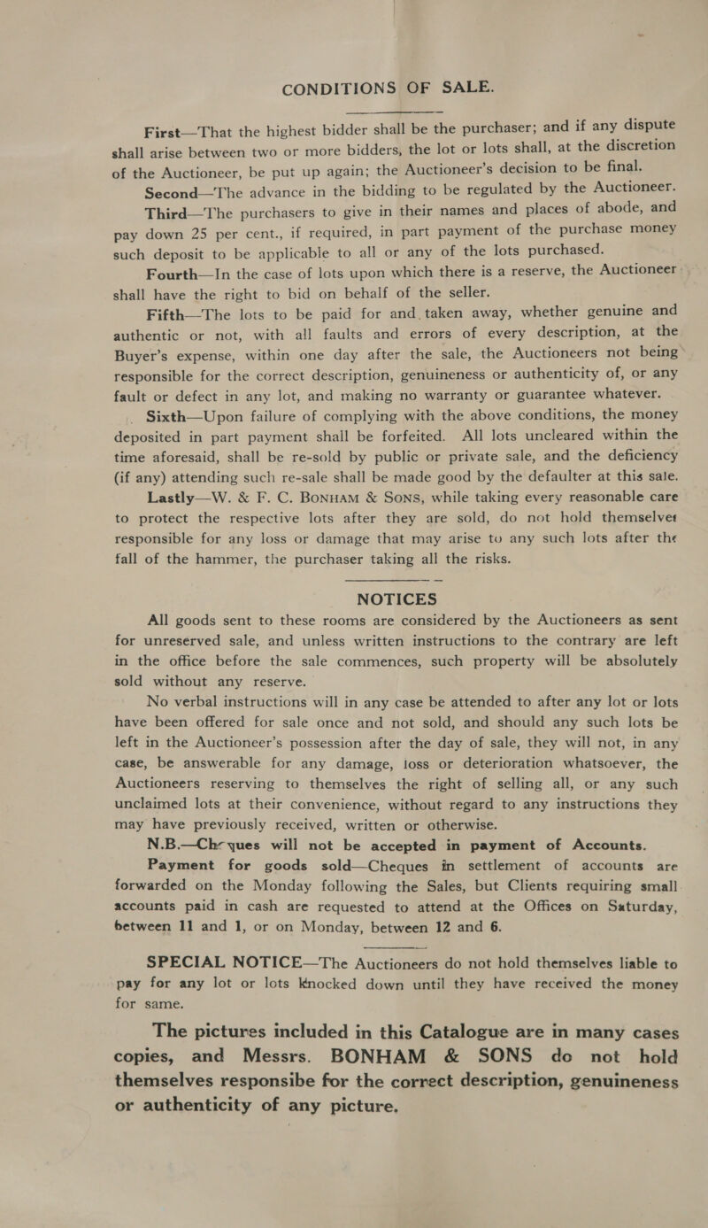 CONDITIONS OF SALE. First—That the highest bidder shall be the purchaser; and if any dispute shall arise between two or more bidders, the lot or lots shall, at the discretion of the Auctioneer, be put up again; the Auctioneer’s decision to be final. Second—The advance in the bidding to be regulated by the Auctioneer. Third—The purchasers to give in their names and places of abode, and pay down 25 per cent., if required, in part payment of the purchase money such deposit to be applicable to all or any of the lots purchased. Fourth—In the case of lots upon which there is a reserve, the Auctioneer shall have the right to bid on behalf of the seller. Fifth—The lots to be paid for and. taken away, whether genuine and authentic or not, with all faults and errors of every description, at the Buyer’s expense, within one day after the sale, the Auctioneers not being responsible for the correct description, genuineness or authenticity of, or any fault or defect in any lot, and making no warranty or guarantee whatever. Sixth—Upon failure of complying with the above conditions, the money deposited in part payment shall be forfeited. All lots uncleared within the time aforesaid, shall be re-sold by public or private sale, and the deficiency (if any) attending such re-sale shall be made good by the defaulter at this sale. Lastly—W. &amp; F. C. Bonuam &amp; Sons, while taking every reasonable care to protect the respective lots after they are sold, do not hold themselvet responsible for any loss or damage that may arise tv any such lots after the fall of the hammer, the purchaser taking all the risks. NOTICES All goods sent to these rooms are considered by the Auctioneers as sent for unreserved sale, and unless written instructions to the contrary are left in the office before the sale commences, such property will be absolutely sold without any reserve. No verbal instructions will in any case be attended to after any lot or lots have been offered for sale once and not sold, and should any such lots be left in the Auctioneer’s possession after the day of sale, they will not, in any case, be answerable for any damage, loss or deterioration whatsoever, the Auctioneers reserving to themselves the right of selling all, or any such unclaimed lots at their convenience, without regard to any instructions they may have previously received, written or otherwise. N.B.—Ch- ques will not be accepted in payment of Accounts. Payment for goods sold—Cheques in settlement of accounts are forwarded on the Monday following the Sales, but Clients requiring small. accounts paid in cash are requested to attend at the Offices on Saturday, between 11 and 1, or on Monday, between 12 and 6. SPECIAL NOTICE—The Auctioneers do not hold themselves liable to pay for any lot or lots Knocked down until they have received the money for same. The pictures included in this Catalogue are in many cases copies, and Messrs. BONHAM &amp; SONS do not hold themselves responsibe for the correct description, genuineness or authenticity of any picture.