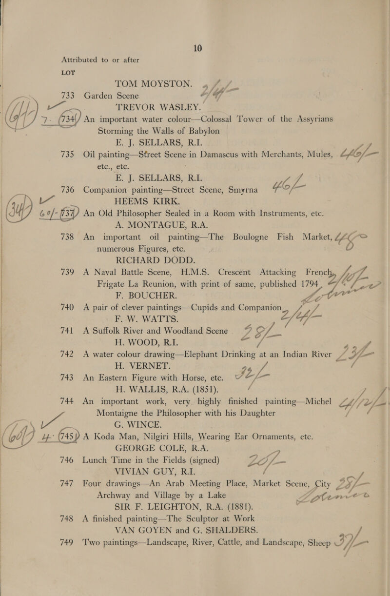 Attributed to or after LOT TOM MOYSTON. 4 /_/__ co. ay” Garden Scene YY if. TREVOR WASLEY. WV, 9} An important water colour—Colossal ‘Tower of the Assyrians tH Storming the Walls of Babylon FE, J. SELLARS. BI. 47 735 Oijl painting—Sfreet Scene in Damascus with Merchants, Mules, Lf —_ etc., efc. E. J. SELLARS, RI. A Veh ; 736 Companion painting—Street Scene, Smyrna fo/— 3 HEEMS KIRK.  6 a/° Bp An Old Philosopher Sealed in a Room with Instruments, etc. A. MONTAGUE, R.A. 738 An important oil painting—The Boulogne Fish Market, a a numerous Figures, etc. t RICHARD DODD. 739 A Naval Battle Scene, H.M.S. Crescent Attacking one lif a Frigate La Reunion, with print of same, published hi st 3 F. BOUCHER. Le ae 740 A pair of clever paintings—Cupids and peucoane F. W. WATTS. cg 741 A Suffolk River and Woodland Scene H. WOOD, R.L. Piaf. a 742 A water colour drawing—Elephant Drinking at an Indian River 4“ OZ H. VERNET. a6 / oe 743, An Eastern Figure with Horse, etc. “ @A H. WALLIS, R.A. (1851). A 7 744 An important work, very highly finished painting—Michel Lh) of Montaigne the Philosopher with his Daughter / ¢ \ G. WINCE.  ig Sa (45 SpA Koda Man, Nilgiri Hills, Wearing Ear Ornaments, etc. GEORGE COLE -B.A: pe 746 Lunch Time in the Fields (signed) Zo/— VIVIAN GUY, RI. / aa (747° Four drawings—An Arab Meeting Place, Market Scene, City | Z DY — Archway and Village by a Lake A terre &amp; SIR F. LEIGHTON, R.A. (1881). 748 A finished painting—The Sculptor at Work VAN GOYEN and G. SHALDERS. | ee, 749 ‘Two paintings—Landscape, River, Cattle, and Landscape, Sheep IY