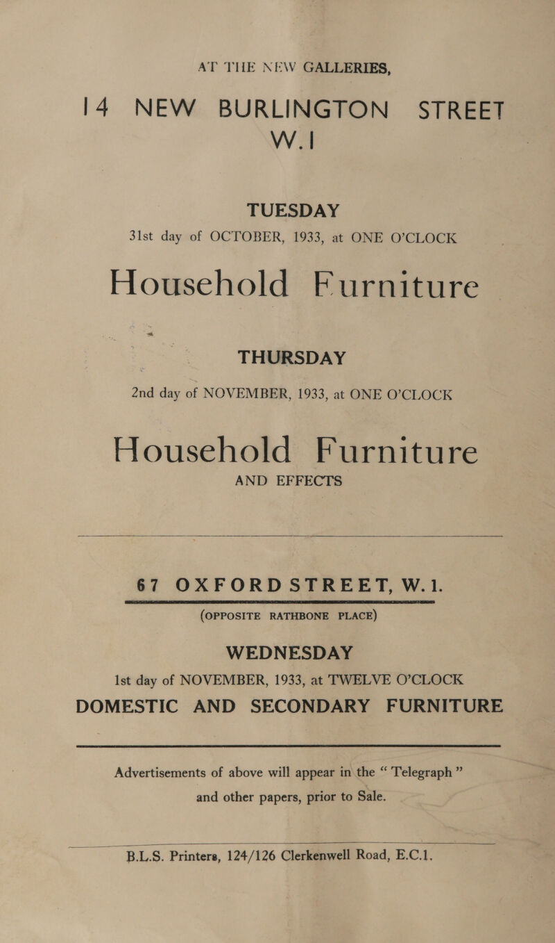 AT THE NEW GALLERIES, 14 NEW BURLINGTON STREET W.| TUESDAY 31st day of OCTOBER, 1933, at ONE O’CLOCK Household Furniture THURSDAY 2nd day of NOVEMBER, 1933, at ONE O'CLOCK Household Furniture AND EFFECTS   67 OXFORD STREET, W.1. (OPPOSITE RATHBONE PLACE) WEDNESDAY Ist day of NOVEMBER, 1933, at TWELVE O’CLOCK DOMESTIC AND SECONDARY FURNITURE Advertisements of above will appear in the “ Telegraph ” and other papers, prior to Sale.   B.LS. Printers, 124/126 Clerkenwell Road, E.C.1.