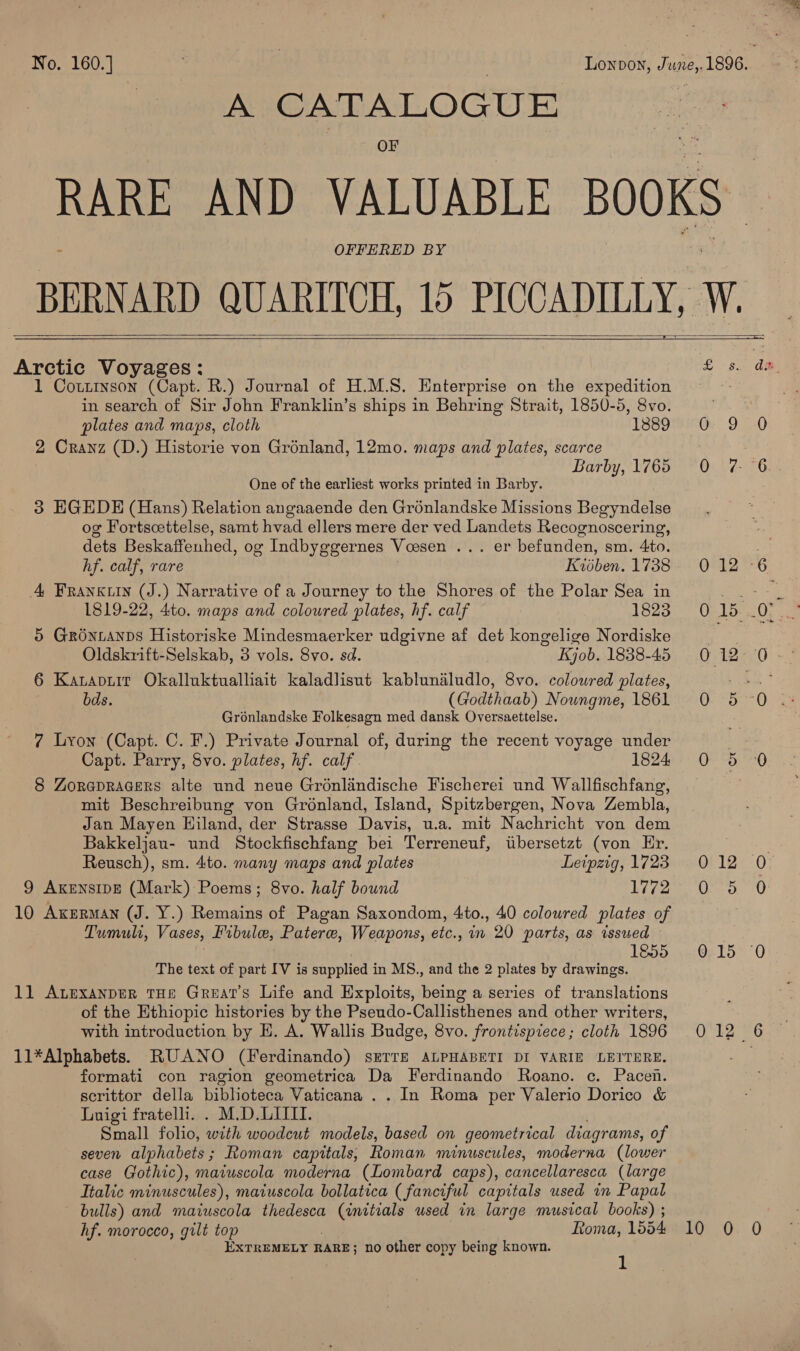 A CATALOGUE - OFFERED BY      Arctic Voyages: 1 Coutinson (Capt. R.) Journal of H.M.S. Enterprise on the expedition in search of Sir John Franklin’s ships in Behring Strait, 1850-5, 8vo. plates and maps, cloth 1889 2 Cranz (D.) Historie von Grénland, 12mo. maps and plates, scarce Barby, 1765 One of the earliest works printed in Barby. 3 EGEDE (Hans) Relation angaaende den Gronlandske Missions Begyndelse og Fortscettelse, samt hvad ellers mere der ved Landets Recognoscering, dets Beskaffenhed, og Indbyggernes Vossen ... er befunden, sm. 4to. hf. calf, rare Kioben. 1738 4 Franxuin (J.) Narrative of a Journey to the Shores of the Polar Sea in 1819-22, 4to. maps and coloured plates, hf. calf 1823 5 Grontanps Historiske Mindesmaerker udgivne af det kongelige Nordiske Oldskrift-Selskab, 3 vols. 8vo. sd. Kjob. 1838-45 6 Katapuir Okalluktualliait kaladlisut kabluniludlo, 8vo. colowred plates, bds. (Godthaab) Noungme, 1861 Grénlandske Folkesagn med dansk Oversaettelse. 7 Lyon (Capt. C. F.) Private Journal of, during the recent voyage under Capt. Parry, 8Svo. plates, hf. calf. 1824 8 Zorapracers alte und neue Groénlandische Fischerei und Wallfischfang, mit Beschreibung von Grénland, Island, Spitzbergen, Nova Zembla, Jan Mayen Hiland, der Strasse Davis, u.a. mit Nachricht von dem Bakkeljau- und Stockfischfang bei Terreneuf, tibersetzt (von Er. Reusch), sm. 4to. many maps and plates Leipzig, 1723 9 AxensipE (Mark) Poems; 8vo. half bound 1772 10 Akerman (J. Y.) Remains of Pagan Saxondom, 4to., 40 coloured plates of Tumuli, Vases, Fibule, Patere, Weapons, etc., in 20 parts, as issued ) 1€55 The text of part IV is supplied in MS., and the 2 plates by drawings. 1] Anexanper THE Great's Life and Exploits, being a series of translations of the Ethiopic histories by the Pseudo-Callisthenes and other writers, with introduction by HE. A. Wallis Budge, 8vo. frontispiece ; cloth 1896 11*Alphabets. RUANO (Ferdinando) sETTE ALPHABETI DI VARIE LEITERE. formati con ragion geometrica Da Ferdinando Roano. c. Pacen. scrittor della biblioteca Vaticana . . In Roma per Valerio Dorico &amp; Luigi fratelli. . M.D.LITII. ; Small folio, with woodcut models, based on geometrical diagrams, of seven alphabets; Roman capitals, Roman minuscules, moderna (lower case Gothic), maiuscola moderna (Lombard caps), cancellaresca (large Italic minuscules), maiuscola bollatica (fanciful capitals used in Papal bulls) and maiuscola thedesca (initials used in large musical books) ; —) EXTREMELY RARE; no other copy being known. S.