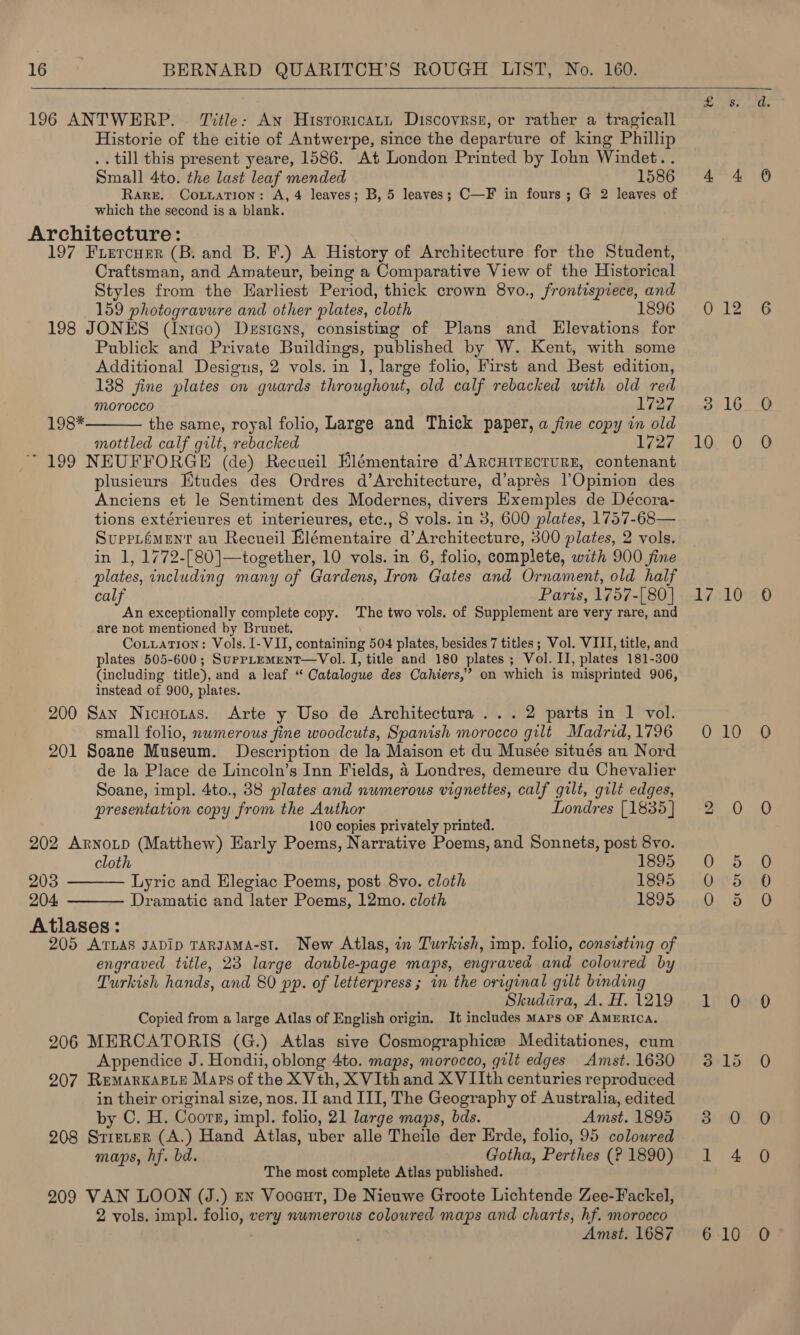  196 ANTWERP. Title: An Hisroricatt Discovress, or rather a tragicall Historie of the citie of Antwerpe, since the departure of king Phillip .. till this present yeare, 1586. At London Printed by Iohn Windet.. Small 4to. the last leaf mended 1586 Rare. Coivation: A, 4 leaves; B, 5 leaves; C—F in fours; G 2 leaves of which the second is a blank. Architecture: 197 Friercuer (B. and B. F.) A History of Architecture for the Student, Craftsman, and Amateur, being a Comparative View of the Historical Styles from the Harliest Period, thick crown 8vo., frontispiece, and 159 photogravure and other plates, cloth 1896 198 JONES (Inico) Destens, consisting of Plans and Elevations for Publick and Private Buildings, published by W. Kent, with some Additional Designs, 2 vols. in 1, large folio, First and Best edition, 138 fine plates on guards throughout, old calf rebacked with old red  Morocco 1727 198* the same, royal folio, Large and Thick paper, a fine copy in old mottled calf gilt, rebacked 1727 * 199 NEUFFORGE (de) Recueil Elémentaire d’ARcHITECTURE, contenant plusieurs Htudes des Ordres d’Architecture, d’aprés l’Opinion des Anciens et le Sentiment des Modernes, divers Hxemples de Décora- tions extérieures et interieures, etc., 8 vols. in 3, 600 plates, 1757-68— Suppiément au Recueil Elémentaire d’Architecture, 300 plates, 2 vols. in 1, 1772-[80]—together, 10 vols. in 6, folio, complete, with 900 fine plates, including many of Gardens, Iron Gates and Ornament, old half calf Paris, 1757-[80] An exceptionally complete copy. The two vols. of Supplement are very rare, and are not mentioned by Brunet. CoLLation: Vols. I-VI, containing 504 plates, besides 7 titles; Vol. VIII, title, and plates 505-600; SurrpLemenT—Vol. I, title and 180 plates ; Vol. II, plates 181-300 (including title), and a leaf “ Catalogue des Cahiers,’ on which is misprinted 906, instead of 900, plates. 200 San Nicuoztas. Arte y Uso de Architectura ... 2 parts in 1 vol. small folio, nwmerous fine woodcuts, Spanish morocco gilt Madrid, 1796 201 Soane Museum. Description de la Maison et du Musée situés au Nord de la Place de Lincoln’s Inn Fields, 4 Londres, demeure du Chevalier Soane, impl. 4to., 38 plates and numerous vignettes, calf gilt, gilt edges, presentation copy from the Author Londres [1835] 100 copies privately printed. 202 ArnoLtp (Matthew) Early Poems, Narrative Poems, and Sonnets, post 8vo.   cloth 1895 203 Lyric and Elegiac Poems, post 8vo. cloth 1895 204 Dramatic and later Poems, 12mo. cloth 1895 Atlases: 205 ATLAS JADIpD TARJAMA-St. New Atlas, in Turkish, imp. folio, consisting of engraved title, 23 large double-page maps, engraved and coloured by Turkish hands, and 80 pp. of letterpress; in the original gilt binding Skuddra, A. H. 1219 Copied from a large Atlas of English origin. It includes Maps oF AMERICA. 206 MERCATORIS (G.) Atlas sive Cosmographice Meditationes, cum Appendice J. Hondii, oblong 4to. maps, morocco, gilt edges Amst. 1630 207 RemAarRKABLE Maps of the XVth, XVIth and XVIIth centuries reproduced in their original size, nos. II and III, The Geography of Australia, edited by C. H. Coorn, impl. folio, 21 large maps, bds. Amst. 1895 208 Sriever (A.) Hand Atlas, uber alle Theile der Erde, folio, 95 coloured maps, hf. bd. Gotha, Perthes (? 1890) The most complete Atlas published. 209 VAN LOON (J.) rn Vooaut, De Nieuwe Groote Lichtende Zee-Fackel, 2 vols. impl. folio, very numerous coloured maps and charts, hf. morocco Amst. 1687  = ia 4 4 Atk. 3 16 10, 0 17 10 QO 10 2 0 Sts Qiged Oy 5 LEO SI15 3) 0 1 4 6 10 iS