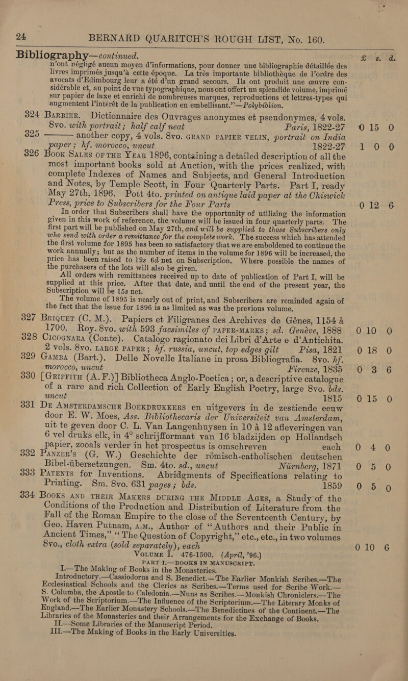    Bibliography—continued. Jag iO lg, n’ont négligé aucun moyen d’informations, pour donner une bibliographie détaillée des livres imprimés jusqu’a cette 6poque. La trés importante bibliothéque de Vordre des avocats d’Edimbourg leur a été d’un grand secours. Ils ont produit une ceuvre con- sidérable et, au point de vue typographique, nous ont offert un splendide volume, imprimé sur papier de luxe et enrichi de nombreuses marques, reproductions et lettres-types qui augmentent lintérét de la publication en embellisant.’’—Polybiblion. 324 Barzier. Dictionnaire des Ouvrages anonymes et pseudonymes, 4 vols. Svo. with portrait; half calf neat Paris, 1822-27 0 15 325 ——— another copy, 4 vols. 8vo. GRAND PAPIER VELIN, portrait on India paper ; hf. morocco, uncut a he bay yay pled Waban 2 326 Boox Sarzs or rus Year 1896, containing a detailed description of all the most important books sold at Auction, with the prices realized, with complete Indexes of Names and Subjects, and General Introduction and Notes, by Temple Scott, in Four Quarterly Parts. Part I, ready May 27th, 1896. Pott 4to. printed on antique laid paper at the Ohiswick Press, price to Subscribers for the Four Parts 0 12 In order that Subscribers shall have the opportunity of utilizing the information given in this work of reference, the volume will be issued in four quarterly parts: The first part will be published on May 27th, and will be supplied to those Subscribers only who send with order a remittance for the complete work. The success which has attended the first volume for 1895 has been so satisfactory that we are emboldened to continue the work annually; but as the number of items in the volume for 1896 will be increased, the price has been raised to 12s 6d net on Subscription. Where possible the names of the purchasers of the lots will also be given, All orders with remittances received up to date of publication of Part I, will be supplied at this price. After that date, and until the end of the present year, the Subscription will be 15s net. The volume of 1895 is nearly out of print, and Subscribers are reminded again of the fact that the issue for 1896 is as limited as was the previous volume. 32¢ Briquet (C. M.). Papiers et Filigranes des Archives de Génes, 1154 1700. Roy. 8vo. with 593 facsimiles of PAPER-MARKS; sd. Genéve, 1888 0 10 328 Crcoanara (Conte). Catalogo ragionato dei Libri d’Arte e d’Antichita. 2 vols. 8vo. LARGE PAPER; hf. russia, uncut, top edges gilt Pisa, 1821 -0 18 329 Gamba (Bart.). Delle Novelle Italiane in prosa Bibliografia. 8vo. hf. morocco, uncut Firenze, 1835 0 3 330 [Grirrira (A. F.)] Bibliotheca An glo-Poetica ; or, a descriptive catalogue of a rare and rich Collection of Early English Poetry, large 8vo. bds. uncut lets O15 331 Dre AmsterDAmscHE BOEKDRUKKERS en uitgevers in de zestiende eeuw door H. W. Moes, Ass. Bibliothecaris der Universiteit van Amsterdam, uit te geven door C. L. Van Langenhuysen in 10 4 12 afleveringen van 6 vel druks elk, in 4° schrijfformaat van 16 bladzijden op Hollandsch papier, zooals verder in het prospectus is omschreven each 0 4 332 Panzur’s (G. W.) Geschichte der rdmisch-catholischen deutschen Bibel-iibersetzungen. Sm. 4to. sd., uncut Nirnberg, 1871 0 5 333 Patents for Inventions. Abridements of Specifications relating to Printing. Sm. 8vo. 631 pages; bds. nai 1359 Oe 334 Books and THEIR Makers puRING THE MippLE Aces, a Study'of the Conditions of the Production and Distribution of Literature from the Fall of the Roman Empire to the close of the Seventeenth Century, by Geo. Haven Putnam, a.m., Author of “Authors and their Public in Ancient Times,” “‘ The Question of Copyright,” ete., etc., in two volumes Svo., cloth extra (sold separately), each 0 10 Votume I. 476-1500. (April, 96.) PART I.—BOOKS IN MANUSCRIPT. I.—The Making of Books in the Monasteries. Introductory.—Cassiodorus and S. Benedict.—The Earlier Monkish Scribes.—The Ecclesiastical Schools and the Clerics as Scribes.—Terms used for Scribe Work.— S. Columba, the Apostle to Caledonia.—Nuns as Scribes.—Monkish Chroniclers.—T he Work of the Scriptorium.—The Influence of the Scriptorium.—The Literary Monks of England.—The Earlier Monastery Schools.—The Benedictines of the Continent.—The Libraries of the Monasteries and their Arrangements for the Exchange of Books. II.—Some Libraries of the Manuscript Period. {II.—The Making of Books in the Early Universities.