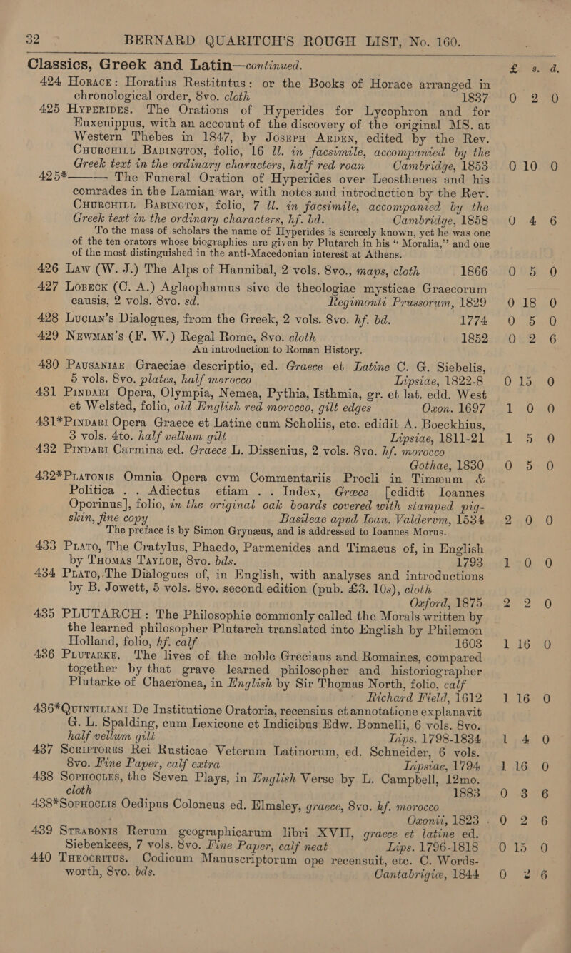 Classics, Greek and Latin—continued. 424 Horace: Horatius Restitutus: or the Books of Horace arranged in chronological order, 8vo. cloth 1837 425 Hyprripes. The Orations of Hyperides for Lycophron and for Euxenippus, with an account of the discovery of the original MS. at Western Thebes in 1847, by JosnpH ArpeEN, edited by the Rev. Cuurcuint Bastneton, folio, 16 Ul. in facsimile, accompanied by the Greek text in the ordinary characters, half red roan Cambridge, 1853 The Funeral Oration of Hyperides over Leosthenes and his comrades in the Lamian war, with notes and introduction by the Rev. Cuurcuit, Bastnaron, folio, 7 ll. im facsimile, accompanied by the Greek text in the ordinary characters, hf. bd. Cambridge, 1858 To the mass of scholars the name of Hyperides is scarcely known, yet he was one of the ten orators whose biographies are given by Plutarch in his “ Moralia,’? and one of the most distinguished in the anti-Macedonian interest at Athens. 426 Law (W. J.) The Alps of Hannibal, 2 vols. 8vo., maps, cloth 1866 427 Lozseck (C. A.) Aglaophamus sive de theologiae mysticae Graecorum causis, 2 vols. 8vo. sd. diegimonti Prussorum, 1829 428 Luctan’s Dialogues, from the Greek, 2 vols. 8vo. hf. bd. 1774 429 Newman’s (F. W.) Regal Rome, 8vo. cloth 1852 An introduction to Roman History. 430 Pausantse Graeciae descriptio, ed. Graece et Latine C. G. Siebelis, © vols. 8vo. plates, half morocco Inpsiae, 1822-8 431 Pinpart Opera, Olympia, Nemea, Pythia, Isthmia, gr. et lat. edd. West et Welsted, folio, old English red morocco, gilt edges Oxon. 1697 431*PrnpDarI Opera Graece et Latine cum Scholiis, ete. edidit A. Boeckhius, 3 vols. 4to. half vellum gilt Inpsiae, 1811-21 432 Pinpart Carmina ed. Graece L. Dissenius, 2 vols. 8vo. hf. morocco Gothae, 1880 432*PLaToNIs Omnia Opera cvm Commentariis Procli in Timeum &amp;   4.2 5* Politica . . Adiectus etiam .. Index, Greece [edidit Ioannes Oporinus], folio, in the original oak boards covered with stamped pig- skin, fine copy Basileae apvd Ioun. Valdervm, 1534 The preface is by Simon Grynzeus, and is addressed to Ioannes Morus. 433 Prato, The Cratylus, Phaedo, Parmenides and Timaeus of, in English by Tuomas Taytor, 8vo. bds. 1793 434 Prato,.The Dialogues of, in English, with analyses and introductions by B. Jowett, 5 vols. 8vo. second edition (pub. £3. 10s), cloth Oxford, 1875 435 PLUTARCH: The Philosophie commonly called the Morals written by the learned philosopher Plutarch translated into English by Philemon Holland, folio, hf. calf 1603 436 Piurarke. The lives of the noble Grecians and Romaines, compared together by that grave learned philosopher and _historiographer Plutarke of Chaeronea, in English by Sir Thomas North, folio, calf Richard Field, 1612 436*QuiNnTILIANI De Institutione Oratoria, recensius et annotatione explanavit G. L. Spalding, cum Lexicone et Indicibus Edw. Bonnelli, 6 vols. 8vo. half vellum gilt Inps. 1798-1834 437 Scriprores Rei Rusticae Veterum Latinorum, ed. Schneider, 6 vols. 8vo. Fine Paper, calf extra Inipsiae, 1794 438 SopHocuEs, the Seven Plays, in English Verse by L. Campbell, 12mo. cloth 1883 438*SopHociis Oedipus Coloneus ed. Elmsley, graece, 8vo. hf. morocco 439 Strasonis Rerum geographicarum libri XVII, graece et latine ed. Siebenkees, 7 vols. 8vo. Hine Paper, calf neat Lips. 1796-1818 440 Turocrirus. Codicum Manuscriptorum ope recensuit, etc. C. Words- worth, 8vo. bds. Cantabrigie, 1844 £2 38 Q 8 0 10 QO 4 0' 9 0 18 0 8 0&amp;2 ) Te Le Lio Oiie 2 0 rile @ &gt; hie 1216 1 16 1 4 1 16 0 -3 0 2 0 1d 0 2 ee et hte ae Ce