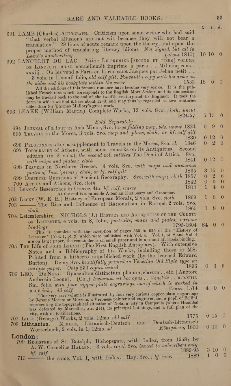  691 LAMB (Charles) AvrocrarH. Criticism upon some writer who had said “that verbal allusions are not wit because they will not bear a translation.” 28 lines of acute remark upon the theory, and upon the proper method of translating literary idioms Not signed, but all in Lamb’s handwriting (about 1810) 692 LANCELOT DU LAC. Title: Le premier [SECOND ET TIERS] VOLUME ps LANCELOT puLAC nouuellemét imprime a paris . . Mil cing cens . xxxiij . On les vend a Paris en la rue saict Jacques par Jehan petit . . 3 vols. in 1, small folio, old calf gilt, Foucault's copy with his arms on the sides and his bookplate within the cover 1538 All the editions of this famous romance have become very scarce. It is the pub- lished French text which corresponds to the English Mort Arthur, and its composition may be tracked back to the end of the twelfth century and to Isngland. It took the form in which we find it here about 1260, and may thus be regarded as two centuries older than Sir Thomas Mallory’s great work. 693 LEAKE (William Martin) Complete Works, 13 vols. 8vo. cloth, wncut 1824-57 Sold Separately : 694 Journat of a tour in Asia Minor, 8vo. large folding map, bds. uncut 1824 695 Travets in the Morea, 3 vols. 8vo. map and plans, cloth, or hf. calf gilt 183U 696 PELoponnesiaca: a supplement to Travels in the Morea, 8vo. cl. 1846 697 TorocrarHy of Athens, with some remarks on its Antiquities. Second edition (in 2 vols.), the second vol. entitled The Demi of Attica. Svo. with maps and plates ; cloth 1841 698 Travers in Northern Greece. 4 vols. 8vo. with maps and numerous plates of Inscriptions ; cloth, or hf. calf gilt 1835 699 DisporeD Questions of Ancient Geography. 8vo.with map; cloth 1857 700 Arrica and Athens, 8vo. cloth 1842 701 Leake’s Researches in Ctreece, 4to. hf. calf, scarce 1814 At the end is a valuable Albanian Dictionary and Grammar. 702 Lrecxy (W. H. H.) History of European Morals, 2 vols. 8vo. cloth 1869 703 The Rise and Influence of Rationalism in Europe, 2 vols. 8vo. cloth | 1865 704 Leicestershire. NICHOLS (J.) Hisrory anp Antiquities or THE County or Leicusrer, 4 vols. in 8, folio, portraits, maps and plates, various bindings ; 1795-1804 This is complete with the exception of pages 355 to 626 of the “ History of Leicester ” (Vol. 1, pt. 2) which were published with Vol. 4. Vol. 1, pt. 2 and Vol. 4 are on large paper, the remainder is on small paper and in a sound hf. russia binding.  Notes and a Bibliography of his Works, including those in MS. Printed from a hitherto unpublished work (by the learned Edward Burton). Demy 8vo. beautifully printed in Venetian Old Style type on antique paper. Only 250 copies issued 1896 706 LEO. De Nora. Opusculum distinctum, plenum, clarum .. etc. [ Auctore Ambrosio Leone]. (Col.) Incussum est hoc opus . . Venetiis . . M.D.XITII. Sm. folio, with four copper-plate engravings, one of which is worked wm BLUE ink; old calf Venice, 1514 This very rare volume is illustrated by four very curious copper-plate engravings by Jerome Moceto or Mozzeto, a Veronese painter and engraver, and a pupil of Bellini, representing the topographical situation of Nola, a city in Campania (where Hannibal was defeated by Marcellus, a.c, 214), its principal buildings, and a full plan of the city, with its fortifications. 707 Litto (George) Works, 2 vols. 12mo. old calf 1775 708 Lithuanian. Misixe, Littauisch-Deutsch und Deutsch-Littauisch Worterbuch, 2 vols. in 1, 12mo. sd. Kinigsberg, 1800 London: 709 Rucisters of St. Botolph, Bishopsgate, with Index, from 1558; by A.W. Cornelius Hatten. 3 vols. royal 8vo. issued to subscribers only, hf. calf 1889-95 the same, Vol. I, with Index. Roy. 8vo. ; hf. mor. 1889  710  © SS Ves Ss hand. 1008 13. Cae Soe Qoaay °C 012 0O QO. 2° O 0 12 ole OrFZ 0 O et bes Sy 84 0 O Onrouaae Apoy UY Os Sag OVLG 0 ei Lae: eB