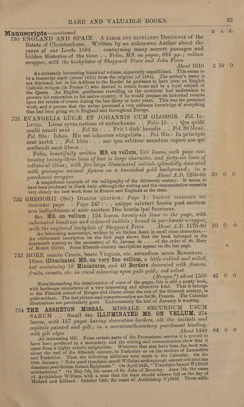   Manuscripts —continued. £ ae ds 730 ENGLAND AND SPAIN. A LARGE AND ExceLLENT Discourse of the Estate of Christendome. Written by an unknowne Author about the yeare of our Lorde 1594. . contayning many secrett passages and hidden Misteries of the time . . Folio, MS. on paper, 684 pp.; vellum wrapper, with the bookplates of Sheppard Frere and John Frere About 1610 210 O Anextremely interesting historical volume, apparently unpublished. ‘This seems to be a transcript made (about 1610) from the original (of 1594). The author’s name is not disclosed, but in his Address to the Reader he professes to have been an English Catholic refugee (in France ?) who desired to return home and be a loyal subject of the Queen. An English gentleman travelling on the continent had undertaken to procure his restoration to his native country, if he would prepare an historical treatise upon the results of events during the last thirty or forty years. This was the promised work, and it proves that the writer possessed a very intimate knowledge of everything that had been going on in England and throughout Europe. 73] EVANGELIA LUCA) ET JOHANNIS CUM GLOSSIS. fol. la: Lycas. lLveas syrusnatione et antiochenus . . Folio 1b: . . Qm qvidé multi conati sunt .. Foli2a: .. Fvitidieb’ herodis . . Fol. 88 blank. Fol. 89a: Iohés. Hic est iohannes eiingelista .. Fol. 90a: In principio erat uerbi . . Fol. 150a: . . nec ipm arbitror mundum capere eos qui scribendi sunt libros . . Folio, beautifully written MS. on vellum, 150 leaves, each page con- taining twenty-three lines of teat in large character, and forty-six lines of collateral Gloss; with five large illuminated initials splendidly decorated with grotesque animal figures on a burnished gold background; im a parchment wrapper About A.D. 1250-60 50 0 0 A magnificent example of the calligraphy of the thirteenth century. It seems to : have been produced in North Italy, although the writing and the ornamentation resemble very closely the best work done in France and England at the time. 732 GREGORIL (Sci) Dranocr quarvor: Page 1: IncrPrr DIALOGUS SCI GrEGoRIy pape . . Page 247: . . quippe salutari hostia post mortem non indigebimus si ante mortem Deo hostia ipsi fuerimus. Ato. MS. on vellum; 124 leaves, twenty-six lines to the page, with rubricated headings and coloured initials ; bownd in parchment wrapper, with the engraved bookplate of Sheppard Frere About A.D. 1170-80 10 0 0 An interesting manuscript, written by an Italian hand in small close characters.— An obliterated inscription on the first page shows that the book belonged in the fourteenth century to the monastery of St. Jerome de... of the order of St. Mary of Mount Olivet. Some fifteenth-century inscriptions appear on the last page. 4 733 HORE sancte Crucis, beate Virginis, etc. secundum usum Romanum . 16mo. illuminated MS. on very fine vellum, a little rubbed and soiled, but containing 18 Miniatures, and 49 Borders decorated with flowers, fruits, insects, etc. in vivid colouring upon pale gold ; red velvet , (Bruges?) about 1500 42 0 0 Notwithstanding the deterioration of some of the pages, this is still a pretty book, with landscape miniatures of a very interesting and attractive kind. That it belongs to the Flemish school of Bruges and Ghent about the end of the fifteenth century, is quite evident. The last picture and commemoration are for St. Francis. The Calendar illustrations are particularly good. Unfortunately the leaf of January is wanting. 734 THE ASSHETON MISSAL. MISSALE SECUNDUM USUM SARUM .. Small 4to. ILLUMINATED MS. ON VELLUM, 274 leaves, with 157 pages having decorative borders, all the initials and capitals painted and gilt; in a seventeenth-century parchment binding, with gilt edges About 1440 84 0 0 An interesting MS. From certain parts of the Processional service it is proved to : _ have been produced in a monastery, and the writing and ornamentation show that it came from a highly artistic scriptorium. Wherever that may have been, the book was, about the end of the fifteenth century, in Yorkshire or on the borders of Lancashire and Yorkshire. ‘Then, the following additions were made in the Calendar. On the 10th January, “ Nota quod translatio sancti Willelmi archiepiscopi semper erit proxima dominica post dictum festum Epiphanie.” On April 24th, “ Translatio Sancti Wylfridi archiepiscopi.” On May 7th, the name of St. John of Beverley. June 7th, the name of Archbishop William, with a note that his feast should always fall on the day of Medard and Gildard. October 12th, the name of Archbishop Wylfrid. These addi-