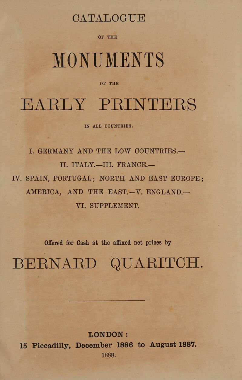 CATALOGUE OF THE ‘MONUMENTS EARLY PRINTERS I. GERMANY AND THE LOW COUNTRIES.— II. ITALY.—III. FRANCE.—_ IV. SPAIN, PORTUGAL; NORTH AND HAST EUROPE; AMERICA, AND THE EAST.—V. ENGLAND.— VI. SUPPLEMENT. Offered for Cash at the affixed net prices by BERNARD QUARITCH. LONDON : 15 Piccadilly, December 1886 to August 1887. 1888.