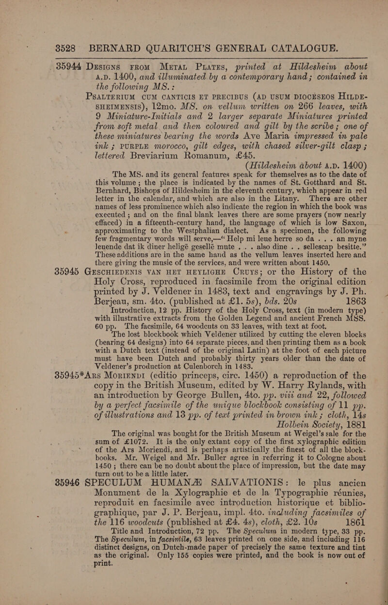  35944 Dusicns From Meran Puares, printed at Hildesheim about A.D. 1400, and illuminated by a contemporary hand; contained in the following MS.: PSALTERIUM CUM CANTICIS ET PRECIBUS (AD USUM DIOCESEOS HILDE- SHEIMENSIS), L2mo. MS. on vellum written on 266 leaves, with 9 Miniature-Initials and 2 larger separate Miniatures printed from soft metal and then coloured and gilt by the scribe; one of these miniatures bearing the words Ave Maria impressed in pale ink ; PURPLE morocco, gilt edges, with chased silver-gilt clasp ; lettered Breviarium Romanum, £45. (Hildesheim about a.pv. 1400) The MS. and its general features speak for themselves as to the date of this volume ; the place is indicated by the names of St. Gotthard and St. Bernhard, Bishops of Hildesheim in the eleventh century, which appear in red letter in the calendar, and which are also in the Litany. There are other names of less prominence which also indicate the region in which the book was executed ; and on the final blank leaves there are some prayers (now nearly effaced) in a fifteenth-century hand, the language of which is low Saxon, approximating to the Westphalian dialect. As a specimen, the following few fragmentary words will serve,—“ Help mi leue herre so da .. . an myne Jeuende dat ik diner heligé gesellé mute . . . also dine . . sellescap besitte.” These additions are in the same hand as the vellum leaves inserted here and there giving the music of the services, and were written about 1450, 35945 GHSCHIEDENIS VAN HET HEYLIGHE Cruys; or the History of the Holy Cross, reproduced in facsimile from the original edition printed by J. Veldener in 1483, text and engravings by J. Ph. Berjeau, sm. 4to. (published at Oe 5s), bds. 20s 1863 Introduction, 12 pp. History of the Holy Cross, text (in modern type) with illustrative extracts from the Golden Legend and ancient French MSS. 60 pp. ‘The facsimile, 64 woodcuts on 33 leaves, with text at foot. The lost blockbook which Veldener utilized by cutting the eleven blocks (bearing 64 designs) into 64 separate pieces, and then printing them as a book with a Dutch text (instead of the original Latin) at the foot of each picture must have been Dutch and probably thirty years older than the date of Veldener’s production at Culenborch in 1483. 35945*ARs MorIENDI (editio princeps, circ. 1450) a reproduction of the. copy in the British Museum, edited by W. Harry Rylands, with an introduction by George Bullen, 4to. pp. viii and 22, followed by a perfect facsimile of the unique blockbook consisting of 11 pp. of wlustrations and 18 pp. of text printed in brown ink ; cloth, 14s Holbein Society, 1881 The original was bought for the British Museum at Weigel’s sale for the sum of £1072. It is the only extant copy of the first xylographic edition of the Ars Moriendi, and is perhaps artistically the finest of all the block- books. Mr. Weigel and Mr. Buller agree in referring it to Cologne about 1450; there can be no doubt about the place of impression, but the date may turn out to be a little later. 85946 SPECULUM HUMANA SALVATIONIS: le plus ancien Monument de la Xylographie et de la Typographie réunies, reproduit en facsimile avec introduction historique et biblio- graphique, par J. P. Berjeau, impl. 4to. inaluding facsimiles of the 116 woodcuts (published at £4. 4s), cloth, £2. 10s 1861 Title and Introduction, 72 pp. The Speculum in modern type, 33 pp. The Speculum, in facsimile, 63 leaves printed on one side, and including 116 distinct designs, on Dutch-made paper of precisely the same texture and tint as the original. Only 155 copies were printed, and the book is now out of print.