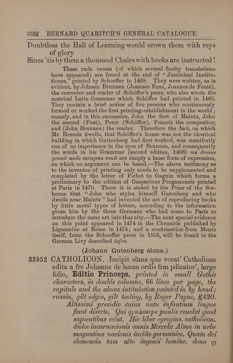 Doubtless the Hall of Learning would crown them with rays of glory Since ’tis by them ‘a thousand Chairs with books are instructed | These rude verses (of which several faulty translations have appeared ) are found at the end of “ Justiniani Institu- tiones,” printed by Schoeffer in 1468. They were written, as is evident, by Johann Brunnen (Joannes Fons, Joannes de Fonte), the corrector and reader of Schdoffer’s press, who also wrote the metrical Latin Grammar which Schoffer had printed in 1466. They contain a brief notice of five persons who continuously formed or worked the first printing-establishment in the world ; namely, and in this succession, John the first of Maintz, J ohn the second (Fust), Peter (Schoffer), Francis the compositor, and (John Brunnen) the reader. Therefore the fact, on which Mr. Hessels dwells, that Schoffer’s house was not the identical building in which Guttenberg had first worked, was manifestly one of no importance in the eyes of Brunnen, and consequently the words in his Grammar (second edition, 1468) me domus genuit unde caragma venit are simply a loose form of expression, on which no argument can be based.—The above testimony as to the inventor of printing only needs to be supplemented and completed by the letter of Fichet to Gaguin which forms a preliminary to the edition of Gasparinus Pergamensis printed at Paris in 1470. There it is stated by the Prior of the Sor- bonne that ‘John who styles himself Gutenberg and who dwells near Maintz”’ had invented the art of reproducing books by little metal types of letters, according to the information given him by the three Germans who had come to Paris to introduce the same art into that city.—The next special evidence on this point appeared in 1474 in the Chronicle published by Lignamine at Rome in 1474; and a confirmation from Mentz itself, from the Schoeffer press in 1505, will be found in the German Livy described infra. (Johann Gutenberg alone.) 35952 CATHOLICON. Incipit sima que vocat’ Catholicon edita a fre Johanne de ianua ordis frm pdicator’, large folio, Editio Princeps, printed in small Gothic characters, mm double columns, 66 lines per page, the capitals and the above intitulation painted in by hand ; russia, gut edges, gilt tooling, by Roger Payne, £490, Altissimi presidio cuius nutu infantum lingue fiunt diserte. Qui q3nuosepe puulis reuelat quod saprentibus celat. Hic liber egregius. catholicon. dnice incarnacionis annis Mccccla Alma in urbe maguntina nacionis inclite germanice. Quam det clemencia tam alto ingenit lumine. dono q3