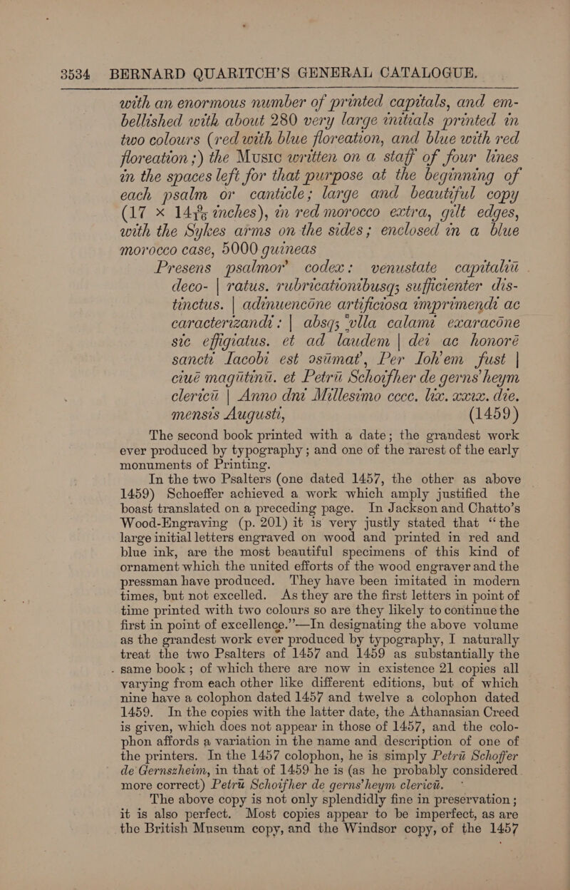  with an enormous number of printed capitals, and em- bellished with about 280 very large initials printed in two colours (red with blue floreation, and blue with red floreation ;) the Mustc written on a staff of four lines in the spaces left for that purpose at the beginning of each psalm or canticle; large and beautiful copy (17 x 14,5 enches), an red morocco extra, gilt edges, with the Sykes arms on the sides; enclosed in a blue morocco case, 5000 guineas _ Presens psalmor’ codex: venustate capitalii deco- | ratus. rubricationtbusq; sufficienter dis- tinctus. | adinuencone artificiosa imprimendi ac caracterizandi: | absq; ‘vlla calama exaracdne sic effigiatus. et ad laudem | dei ae honoré sanctt Iacobi est ostimat’, Per Ioh’em fust | ciué magiitini. et Petrii Schoifher de gerns’ heym clericu | Anno dni Millesimo cece. tix. xara. die. mensis Augustt, (1459) The second book printed with a date; the grandest work ever produced by typography ; and one of the rarest of the early monuments of Printing. In the two Psalters (one dated 1457, the other as above 1459) Schoeffer achieved a work which amply justified the boast translated on a preceding page. In Jackson and Chatto’s Wood-Engraving (p. 201) it is very justly stated that ‘the large initial letters engraved on wood and printed in red and blue ink, are the most beautiful specimens of this kind of ornament which the united efforts of the wood engraver and the pressman have produced. They have been imitated in modern times, but not excelled. As they are the first letters in point of time printed with two colours so are they likely to continue the first in point of excellence.’ —In designating the above volume as the grandest work ever produced by typography, I naturally treat the two Psalters of 1457 and 1459 as substantially the . same book; of which there are now in existence 21 copies all varying from each other like different editions, but of which nine have a colophon dated 1457 and twelve a colophon dated 1459. In the copies with the latter date, the Athanasian Creed is given, which does not appear in those of 1457, and the colo- phon affords a variation in the name and description of one of the printers. In the 1457 colophon, he is simply Petru Schoffer . de Gernszheim, in that of 1459 he is (as he probably considered. more correct) Petru Schoifher de gerns’heym clerici. _ The above copy is not only splendidly fine in preservation ; it is also perfect. Most copies appear to be imperfect, as are the British Museum copy, and the Windsor copy, of the 1457