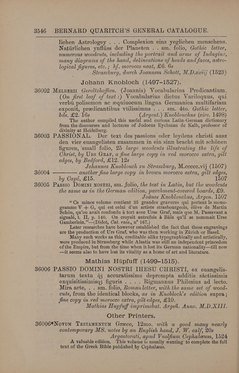 lichen Astrologey . Complexion eins yeglichen menschens. Natiirlichen ynfliiss der Planeten . . sm. folio, Gothic letter, numerous woodcuts, including the portrait and arms of Indagine, many diagrams of the hand, delineations of heads and faces, astro- logical figures, etc.; hf. morocco neat, £6. 6s Straszbur g, durch Joannem Schott, M.D.wxtij (1523) Johann Knobloch (1497-1527). 36002 MeELzberit Geroltzhofien.. (Joannis) Vocabularius Predicantium. (On first leaf of teat:) Vocabularius dictus Variloquus, qui verbi polisemon ac sequiuocum lingua Germanica multifariam exponit, preedicantibus vtilissimus ... sm. 4to. Gothic letter, bds. £2. 16s (Argent.) Knoblouchus (circ. 1498) The author compiled this useful and curious Latin-German dictionary from the discourses and lectures of Jodocus Eychman de Kalb, professor of divinity at Heidelberg. 36003 PASSIONAL. Der text des passions oder leydens christi ausz den vier euangelisten zusammen in ein sinn bracht mit schonen figuren, ‘small folio, 25 large woodcuts illustrating the life of Christ, by Urs GraF, a fine large copy in red morocco extra, gilt edges, by Bedford, £12. 12s Johannes Knoblouch zu Straszburg, M.ccecc.vij (1507) 30004. —— another fine large copy im brown morocco extra, gilt edges, by Capé, £15. 1507 36005 ieee Domint nostri, sm. folio, the text in Latin, but the woodcuts the same as in the German edition, parchment-covered boards, £9. Joanes Knoblouchus, Argen. 1507 “Ce mince volume contient 25 grandes gravures qui portent le mono- gramme V + G, qui est celui d’un artiste strasbourgeois, éléve de Martin Schon, qu’on avait confondu a tort avec Urse Graf, mais que M. Passavant a signalé, t. II, p. 140. On croyait autrefois 4 Bale qu’il se nommait Urse Gamberlein.””—(Didot, Cat. rais., n° 167.) Later researches have however established the fact that these engravings are the production of Urs Graf, who was then working in Ziirich or Basel. Many such works as this, creditable alike typographically and artistically, were produced in Strassburg while Alsatia was still an independent princedom of the Empire, but from the time when it lost its German nationality—till now —it seems also to have lost its vitality as a home of art and literature. Mathias Hupfuff (1499-1515). 36006 PASSIO DOMINI NOSTRI IHESU CHRISTI, ex euangelis- tarum textu q3 accuratissime deprompta additis sictissimis exquisitissimisq3; figuris . . . . Rigmannus Philesius ad lecto. Mira arte, . . sm. folio, Roman letter, with the same set of wood- cuts, from the identical blocks, as i Knobloch’s edition supra; jine copy in red morocco extra, gilt edges, £10. Mathias Hupfuff imprimebat. Argen. Anno. M.D.XIILI. Other Printers. 36006*Novum TerstaMentum Greece, 12mo. with a good many nearly contemporary MS. notes by an English hand, J. W. calf, 20s Argentorati, apud Vuolfium Cephalewm, 1524 A valuable edition. This volume is usually wanting to apts the full text of the Greek Bible published by Cephaleus. 