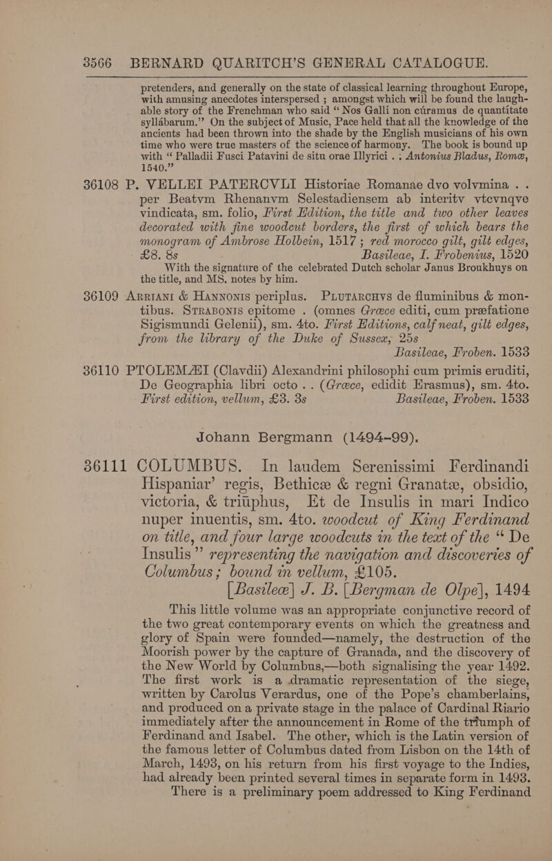 pretenders, and generally on the state of classical learning throughout Europe, with amusing anecdotes interspersed ; amongst which will be found the laugh- able story of the Frenchman who said “‘ Nos Galli non cliramus de quantitate syllabarum.”’ On the subject of Music, Pace held that all the knowledge of the ancients had been thrown into the shade by the English musicians of his own time who were true masters of the scienceof harmony. The book is bound up with es Palladii Fusci Patavini de situ orae Lllyrici . ; Antonius Bladus, Rome, 1540. ; 36108 P. VELLEI PATERCVLI Historiae Romanae dvo volvmina.. per Beatvm Rhenanvm Selestadiensem ab interitv vtcvnqve vindicata, sm. folio, Furst Hdztion, the title and two other leaves decorated with fine woodeut borders, the first of which bears the monogram of Ambrose Holbein, 1517 ; red morocco gilt, gilt edges, Ons Basileae, I. Frobenius, 1520 With the signature of the celebrated Dutch scholar Janus Broukhuys on the title, and MS. notes by him. 36109 Arrant &amp; Hannonis periplus. Piurarcuys de fluminibus &amp; mon- tibus. STRABONIS epitome . (omnes Grece editi, cum prefatione Sigismundi Gelenii), sm. 4to. Hirst Hditions, calf neat, gilt edges, from the library of the Duke of Sussex, 25s Basileae, Froben. 1533 36110 PTOLEM AI (Clavdii) Alexandrini philosophi cum primis eruditi, De Geographia libri octo.. (Greece, edidit Hrasmus), sm. 4to. First edition, vellum, £38. 3s Basileae, Froben. 1533 Johann Bergmann (1494-99), 86111 COLUMBUS. In laudem Serenissimi Ferdinandi Hispaniar’ regis, Bethice &amp; regni Granatz, obsidio, victoria, &amp; triiphus, Et de Insulis in mari Indico nuper inuentis, sm. 4to. woodcut of King Ferdinand on title, and four large woodcuts in the text of the “ De Insulis”” representing the navigation and discoveries of Columbus ; bound in vellum, £105. [ Basile] J. B. (Bergman de Ole), 1494 This little volume was an appropriate conjunctive record of the two great contemporary events on which the greatness and glory of Spain were founded—namely, the destruction of the Moorish power by the capture of Granada, and the discovery of the New World by Columbus,—both signalising the year 1492. The first work is a dramatic representation of the siege, written by Carolus Verardus, one of the Pope’s chamberlains, and produced on a private stage in the palace of Cardinal Riario immediately after the announcement in Rome of the trfumph of Ferdinand and Isabel. The other, which is the Latin version of the famous letter of Columbus dated from Lisbon on the 14th of March, 14938, on his return from his first voyage to the Indies, had already been printed several times in separate form in 1493. There is a preliminary poem addressed to King Ferdinand
