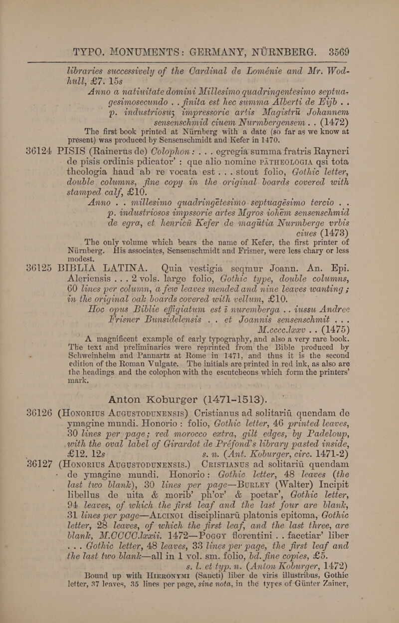 libraries successively of the Cardinal de Loménie and Mr. Wod- hull, £7. 15s Anno a natiuitate domint Millesimo quadringentesimo septua- gesimosecundo . . finita est hec summa Alberti de Hijb.. p. industriosuz impressorie artis Magistru Johannem sensenschmid ciuem Nurmbergensem . . (1472) The first book printed at Nirnberg with a date (so far as we know at present) was produced by Sensenschmidt and Kefer in 1470. 36124 PISIS (Rainerus de) Colophon: ... egregia summa fratris Rayneri de pisis ordinis pdicator’ : que alio nomine PATHEOLOGIA qsi tota theologia haud ab re vocata est...stout folio, Gothic letter, double. columns, fine copy in the original boards covered with stamped calf, £10. Anno. . millesimo quadringetesimo.septuagésimo tercio . . p. mndustriosos inpssorie artes Mgros tohem sensenschmid de egra, et henrrcte Kefer de magutia Nurmberge vrbis ciues (1473) The only volume which bears the name of Kefer, the first printer of Nirnberg. His associates, Sensenschmidt and Frisner, were less chary or less modest, 36125 BIBLIA LATINA. Quia vestigia seqmur Joann. An. Epi. Aleriensis ...2vols. large folio, Gothic t1 ype, double columns, 60 lines per column, a few leaves mended and nine leaves wanting ; r in the original oak boards covered with vellum, £10. Hoe opus Biblie effiguatum est 2 nuremberga .. tussu Andree Frisner Bunsidelensis .. et Joannts sensenschmit a ae M.ccce.lexv .. (1475) _ A magnificent example of early typography, and also a very rare book. Tbe text and preliminaries were reprinted from the Bible produced by Schweinheim and Pannartz at Rome in 1471, and thus it is the second edition of the Roman Vulgate. The initials are ‘printed i in red ink, as also are the headings and the colophon with the escutcheons which form the printers’ mark, Anton Koburger (1471-1513). 36126 (Honorius AoGusTopuNENS!S). Cristianus ad solitarii quendam de ymagine mundi. Honorio : folio, Gothic letter, 46 printed leaves, 30 lines per page; red morocco extra, gult edges, by Padeloup, with the oval label of Girardot He Préfond’s library pasted inside, wi2ndles . 2. (Ant. Koburger, circ. 1471- 2) 36127 es NO ERUE AUGUSTODUNENSIS.) scaey ue ad solitarii quendam de ymagine mundi. Honorio: Gothic letter, 48 leaves (the last two blank), 80 lines per page—BuURLEY (Walter) Incipit libellus de uita &amp; morib’ ph’or’. &amp; poetar’, Gothic letter, 94 leaves, of which the first leaf and the last four are blank, 31 lines per page—Acinol disciplinari platonis epitoma, Gothic letter, 28 leaves, of which the first leaf, and the last three, are blank, M.CCCO.laxit. 1472—Poaey florentini . . facetiar’ liber . Gothic letter, 48 leaves, 33 lines per page, the first leaf and the last two blank—all in 1 vol. sm. folio, bd. fine copies, £5. s. l. et typ. n. (Anton K Koburger, 1472) Bound up with TmsRoNyMr (Sancti) liber de viris illustribus, Gothic letter, 37 leaves, Ba lines per page, sine nota, in the types of Ginter Zainer,