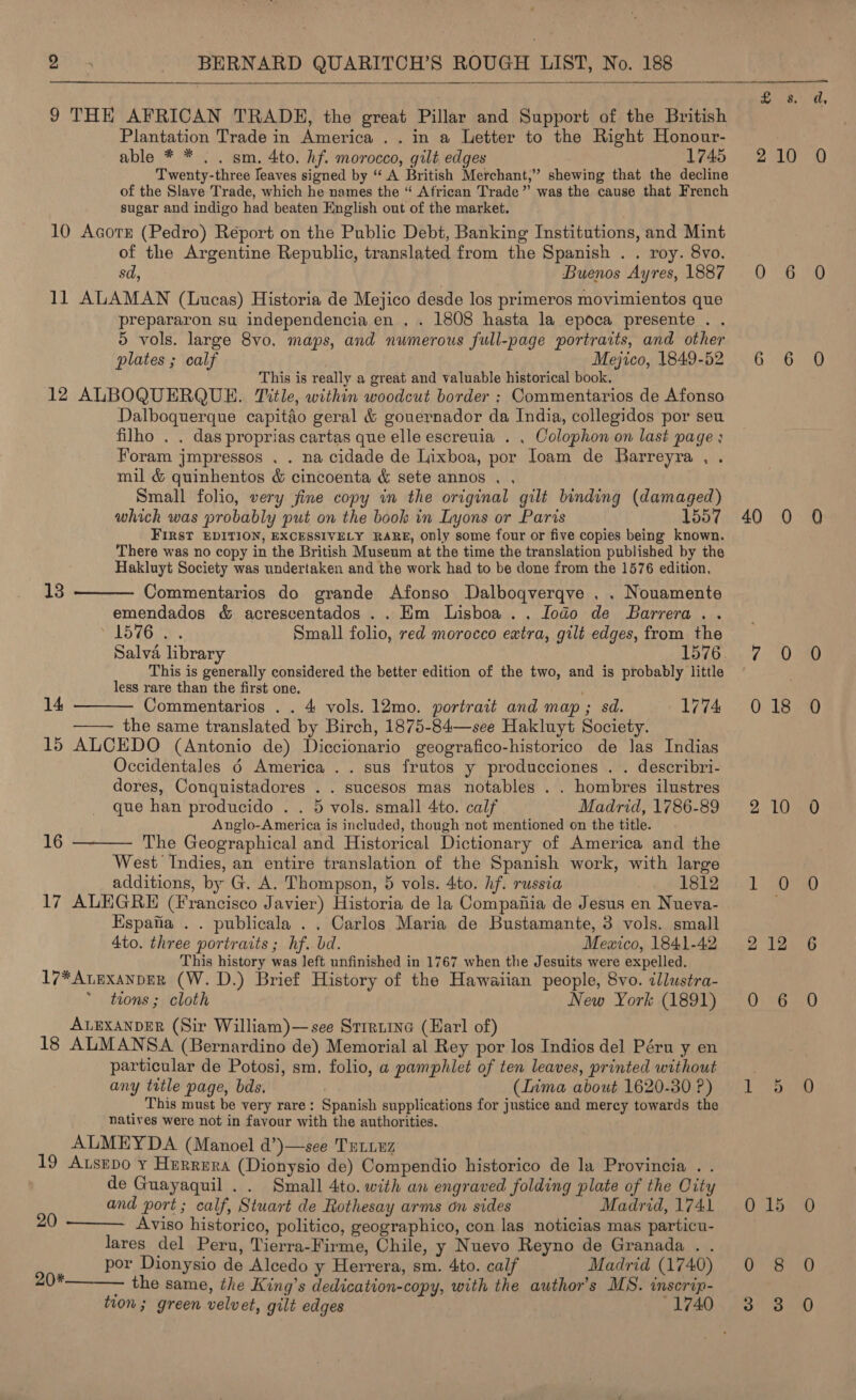  9 THE AFRICAN TRADE, the great Pillar and Support of the British Plantation Trade in America .. in a Letter to the Right Honour- able * * . . sm, 4to. hf. morocco, gilt edges 1745 Twenty-three leaves signed by “‘ A British Merchant,” shewing that the decline of the Slave Trade, which he names the “ African Trade” was the cause that French sugar and indigo had beaten English out of the market. 10 Acorr (Pedro) Report on the Public Debt, Banking Institutions, and Mint of the Argentine Republic, translated from the Spanish . . roy. 8vo. sd, Buenos Ayres, 1887 11 ALAMAN (Lucas) Historia de Mejico desde los primeros movimientos que prepararon su independencia en . . 1808 hasta la epoca presente . . 5 vols. large 8vo. maps, and numerous full-page portraits, and other plates ; calf , Mejico, 1849-52 This is really a great and valuable historical book. 12 ALBOQUERQUE. Title, within woodcut border ; Commentarios de Afonso Dalboquerque capitio geral &amp; gouernador da India, collegidos por seu filho . . das proprias cartas que elle escreuia . . Colophon on last page : Foram jmpressos . . na cidade de Lixboa, por Joam de Barreyra , . mil &amp; quinhentos &amp; cincoenta &amp; sete annos . . Small folio, very fine copy in the original gilt binding (damaged) which was probably put on the book in Lyons or Paris 1557 FIRST EDITION, EXCESSIVELY RARE, Only some four or five copies being known. There was no copy in the British Museum at the time the translation published by the Hakluyt Society was undertaken and the work had to be done from the 1576 edition,   13 Commentarios do grande Afonso Dalboqverqve . . Nouamente emendados &amp; acrescentados .. Hm Lisboa .. Jodo de Barrera. . 1578. Small folio, red morocco extra, gilt edges, from the Salva library 1576. This is generally considered the better edition of the two, and is probably little less rare than the first one. 14 Commentarios . . 4 vols. 12mo. portrait and map ; sd. 1774 -—— the same translated by Birch, 1875-84—see Hakluyt Society. 15 ALCEDO (Antonio de) Diccionario geografico-historico de Jas Indias Occidentales 6 America .. sus frutos y producciones . . describri- dores, Conquistadores . . sucesos mas notables . . hombres ilustres que han producido . . 5 vols. small 4to. calf Madrid, 1786-89 Anglo-America is included, though not mentioned on the title. 16 ———- The Geographical and Historical Dictionary of America and the West Indies, an entire translation of the Spanish work, with large additions, by G. A. Thompson, 5 vols. 4to. hf. russia 1812 17 ALEGRE (Francisco Javier) Historia de la Compaiiia de Jesus en Nueva- Espafia . . publicala . . Carlos Maria de Bustamante, 3 vols. small 4to. three portraits; hf. bd. Mewxico, 1841-42 This history was left unfinished in 1767 when the Jesuits were expelled. 17* ALEXANDER (W. D.) Brief History of the Hawaiian people, 8vo. illustra- tions ; cloth New York (1891) ALEXANDER (Sir William)—see Srrriine (Karl of) 18 ALMANSA (Bernardino de) Memorial al Rey por los Indios del Péru y en particular de Potosi, sm, folio, a pamphlet of ten leaves, printed without any title page, bds. (Lima about 1620-30 P) _ This must be very rare: Spanish supplications for justice and mercy towards the natives were not in favour with the authorities. ALMEYDA (Manoel d’)—see Triiuz 19 Atsepo Y Herrera (Dionysio de) Compendio historico de la Provincia . . de Guayaquil . . Small 4to. with an engraved folding plate of the City and port; calf, Stuart de Rothesay arms on sides Madrid, 174. Aviso historico, politico, geographico, con las noticias mas particu- lares del Peru, Tierra-Firme, Chile, y Nuevo Reyno de Granada . . por Dionysio de Alcedo y Herrera, sm. 4to. calf Madrid (1740) 20*————. the same, the King’s dedication-copy, with the author's MS. inserip- tion; green velvet, gilt edges 1740 20  £8 2 10 0 36 6 6 40 Q (i) 0 18 2-10 1 0 2 12 0 6 LOPS 0715 0 8 a”