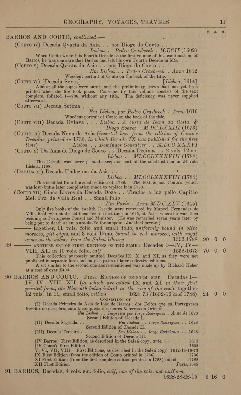  BARROS AND COUTO, continued :— , (Covro ¥) Decada Qvarta da Asia . . por Diogo do Coyvto. . Iisboa . Pedro Crasbeeck . M.DCII (1602) When Couto wrote this Fourth Decade as the first volume of his continuation of Barros, he was unaware that Barros had left his own Fourth Decade in MS. (Couro v) Decada Qvinta da Asia . . por Diogo do Covto . . Em Lisboa. . Pedro Orasbeeck . Anno 1612 Woodcut portrait of Couto on the back of the title. (Couto vr) [Decada Sexta ] [ Lisboa, 1614] Almost all the copies were burnt, and the preliminary leaves had not yet. been printed when the fire took place. Consequently this volume consists of the text complete, foliated 1—236, without any title. The deficiency was never supplied afterwards. ‘(Couto vit) Decada Setima.. . : Him Insboa, por Pedro Crasbeeck . Anno 1616 Woodcut portrait of Couto on the back of the title. (Couro vit) Decada Ovtava ... Lisboa . A custa de Ioam da Costa, &amp; Diogo Soarez . M.DC.UX XIII (1673) (Couto 1x) Decada Nona da Asia (inserted here from the edition of Couto’s Decadas, printed in 1736, in which Decade IX was published for the first time) Insboa . . Domingos Gonsalves .. M.DOC. XXXVI (Couto x) Da Asia de Diogo de Couto . . Decada Decima . . 2 vols. 12mo. Iisboa . . MDCCLXXXVIII (1788) This Decade was never printed except as part of the small edition in 24 vols. Lisboa, 1788. (Dscapa xt) Decada Undecima da Asia... , Tisboa . . MDCCLXX XVIII (1788) This is added from the small edition of 1788. The text is not Couto’s (which was lost) but a later compilation made to replace it in 1788. Mel. Frz. de Villa Real . . Small folio ‘Bm Pariz . Anno M.D C.XLV (1645) Only five books of the twelfth Decade were recovered by Manoel Fernandez de Villa-Real, who published them for tie first time in 1645, at Paris, where he was then residing as Portuguese Consul and Minister. (He was rewarded seven years later by being put to death at an Auto-da-Fe for suppose‘ Judaical heresy.) morocco, gilt edges, and 3 vols. 12mo. bound in red morocco, with royal  arms on the sides; from the Salva library 1552-1788 89 ANOTHER SET OF FIRST EDITIONS OF THE SAME: Decades J--IV, IV— VIII, XII in 10 vols. folio, calf 1552-16738 This collection purposely omitted Decades IX, X, and XI, as they were not published in separate form but only as parts of later collective editions. A set similar to the second one above-mentioned was made up by Richard Heber at a cost of over £400. 90 BARROS AND COUTO.. First Epition of untrorm size. Decadas I— IV, IV—VIII, XII (to which are added 1X and XI in their first printed form, the Hleventh being inlaid to the size of the rest), together 12 vols. in 11, small folio, vellum 1628-73 (1602-16 and 1788) CONSISTING OF (1) Decada Primeira da Asia de Ioao de Barros: dos Feitos qve os Portvgyveses fezerao no descobrimento &amp; conquista dos mares &amp; terras do Oriente Em Lisboa . . Impressa por Iorge Rodriguez . Anno de 1628 Second Edition of Decade I. (Il) Decada Segvnda. . Em Lisboa . . Iorge Rodriguez . . 1628 Second Edition of Decade II. (II) Decada Terceira . . Em Lisboa . . Iorge Rodriguez . . 1628 Second Edition of Decade III. ; (LV Barros) First Edition, as described i in the Salva copy, ante... 1615 (LV Couto) First Edition 1602 V, VI, VI, VIII. First Editions, as described in the Salva copy 1612-14-16-73 IX First Edition (from the edition of Couto printed in 1736) 1736 ' XI First Edition (from the first complete edition printed in 1788) inlaid 1788 XII First Edition Paris, 1645 91 BARROS, Decadas, 4 vols. sm. folio, calf, one of the vols. not wniform 1628-28-28-15 BW A ee | O08) 00 70 70 0 O 24 0 0 316 0