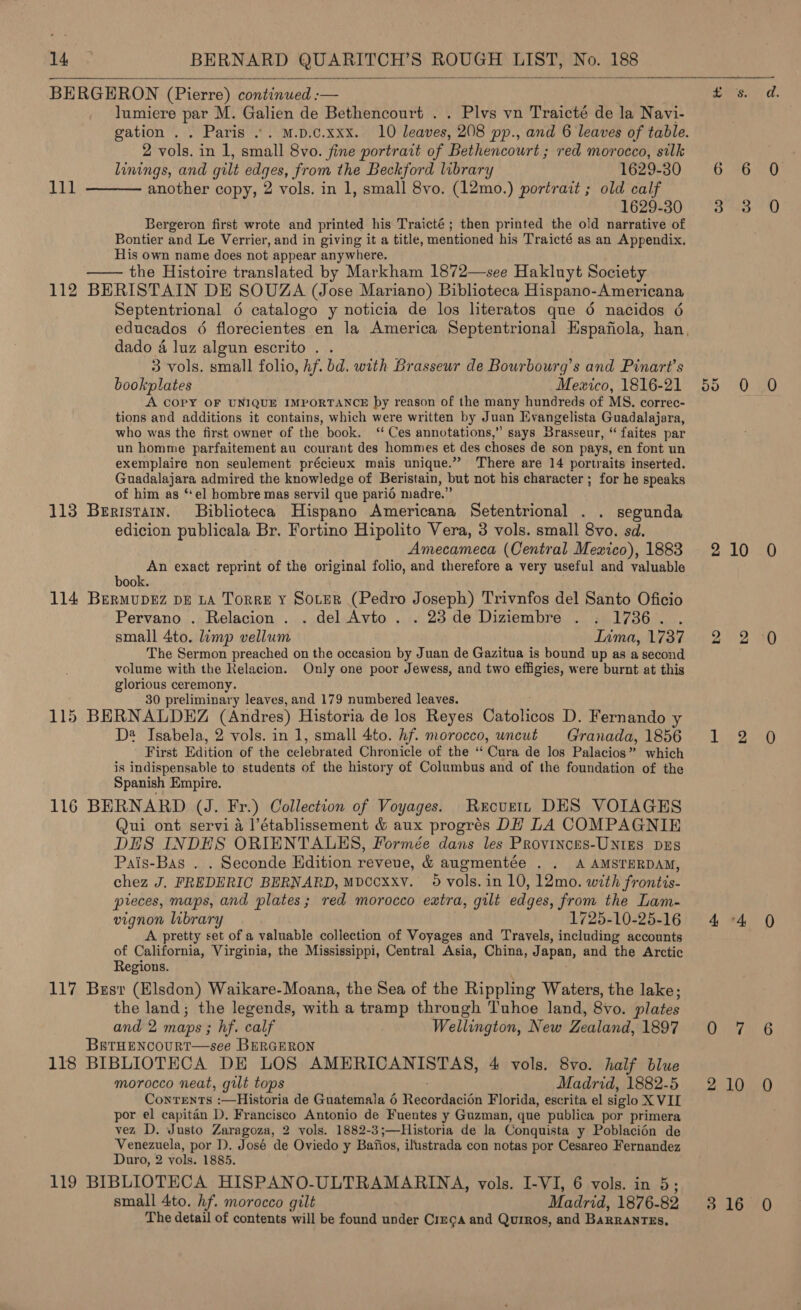    BERGERON (Pierre) continued :— lumiere par M. Galien de Bethencourt . . Plvs vn Traicté de la Navi- 2 vols. in 1, small 8vo. fine portrait of Bethencourt ; red morocco, silk  linings, and gilt edges, from the Beckford library 1629-30 111 another copy, 2 vols. in 1, small 8vo. (12mo.) portrait ; old calf 1629-30 Bergeron first wrote and printed his Traicté ; then printed the old narrative of Bontier and Le Verrier, and in giving it a title, mentioned his Traicté as an Appendix. His own name does not appear anywhere. —— the Histoire translated by Markham 1872—see Hakluyt Society 112 BERISTAIN DE SOUZA (Jose Mariano) Biblioteca Hispano-Americana Septentrional 6 catalogo y noticia de los literatos que 6 nacidos 6 dado 4 luz algun escrito . 3 vols. small folio, Af. bd. with Brasseur de Bourbourg’s and Pinart’s bookplates Mexico, 1816-21 A COPY OF UNIQUE IMPORTANCE py reason of the many hundreds of MS. correc- tions and additions it contains, which were written by Juan Evangelista Guadalajara, who was the first owner of the book. ‘Ces annotations,” says Brasseur, “ faites par un homme parfaitement au courant des hommes et des choses de son pays, en font un exemplaire non seulement précieux mais unique.” There are 14 portraits inserted. Guadalajara admired the knowledge of Beristain, but not his character ; for he speaks of him as ‘el hombre mas servil que parié madre.” 113 Beristain. Biblioteca Hispano Americana Setentrional . . segunda edicion publicala Br. Fortino Hipolito Vera, 3 vols. small 8vo. sd. Amecameca (Central Mexico), 1883 An exact reprint of the original folio, and therefore a very useful and valuable book. 114 Bermupez pp LA Torre y Souter (Pedro Joseph) Trivnfos del Santo Oficio Pervano . Relacion . . del Avto . . 23 de Diziembre . . 1736. . small 4to. limp vellum Tima, 1737 The Sermon preached on the occasion by Juan de Gazitua is bound up as a second volume with the Relacion. Only one poor Jewess, and two effigies, were burnt at this glorious ceremony. 30 preliminary leaves, and 179 numbered leaves. 115 BERNALDEZ (Andres) Historia de los Reyes Catottase D. Fernando y D* Isabela, 2 vols. in 1, small 4to. hf. morocco, uncut Granada, 1856 First Edition of the celebr ated Chronicle of the ‘“‘ Cura de los Palacios” which is indispensable to students of the history of Columbus and of the foundation of the Spanish Empire. 116 BERNARD (J. Fr.) Collection of Voyages. Recurtn DES VOIAGES Qui ont servi 4 l’établissement &amp; aux progrés DH LA COMPAGNIE DES INDES ORIENTAULES, Formée dans les Provinces-UNtgEs DES Pais-Bas . . Seconde Edition reveue, &amp; augmentée . . A AMSTERDAM, chez J. FREDERIC BERNARD, MDCCXxY. 59 vols. in 10, 12mo. with frontis- pieces, maps, and plates; red morocco extra, gilt edges, from the Lam- vignon library 1725-10-25-16 A pretty set of a valuable collection of Voyages and Travels, including accounts of California, Virginia, the Mississippi, Central Asia, China, Japan, and the Arctic Regions. 117 Brsr (Elsdon) Waikare-Moana, the Sea of the Rippling Waters, the lake; the land; the legends, with a tramp through Tuhoe land, 8vo. plates and 2 maps ; hf. calf Wellington, New Zealand, 1897 BetHENcOURT—see BERGERON 118 BIBLIOTECA DE LOS AMERICANISTAS, 4 vols. 8vo. half blue morocco neat, gilt tops Madrid, 1882-5 Conrents :—Historia de Guatemala 6 Rachreaaion Florida, escrita el siglo XVII por el capitan D. Francisco Antonio de Fuentes y Guzman, que publica por primera vez D. Justo Zaragoza, 2 vols. 1882-3;—Historia de la Conquista y Poblacién de Venezuela, por D. José de Oviedo y Baiios, ilustrada con notas por Cesareo Fernandez Duro, 2 vols. 1885. 119 BIBLIOTECA HISPANO-ULTRAMARINA, vols. I-VI, 6 vols. in 5; small 4to. hf. morocco gilt Madrid, 1876-82 The detail of contents will be found under Cimca and Quiros, and BaRRANTES, ea a. 6°36 50 oar OD een Uae 2 220280 22 20 Li 2) 4 4 QO Chath ia on Lew) 316 0