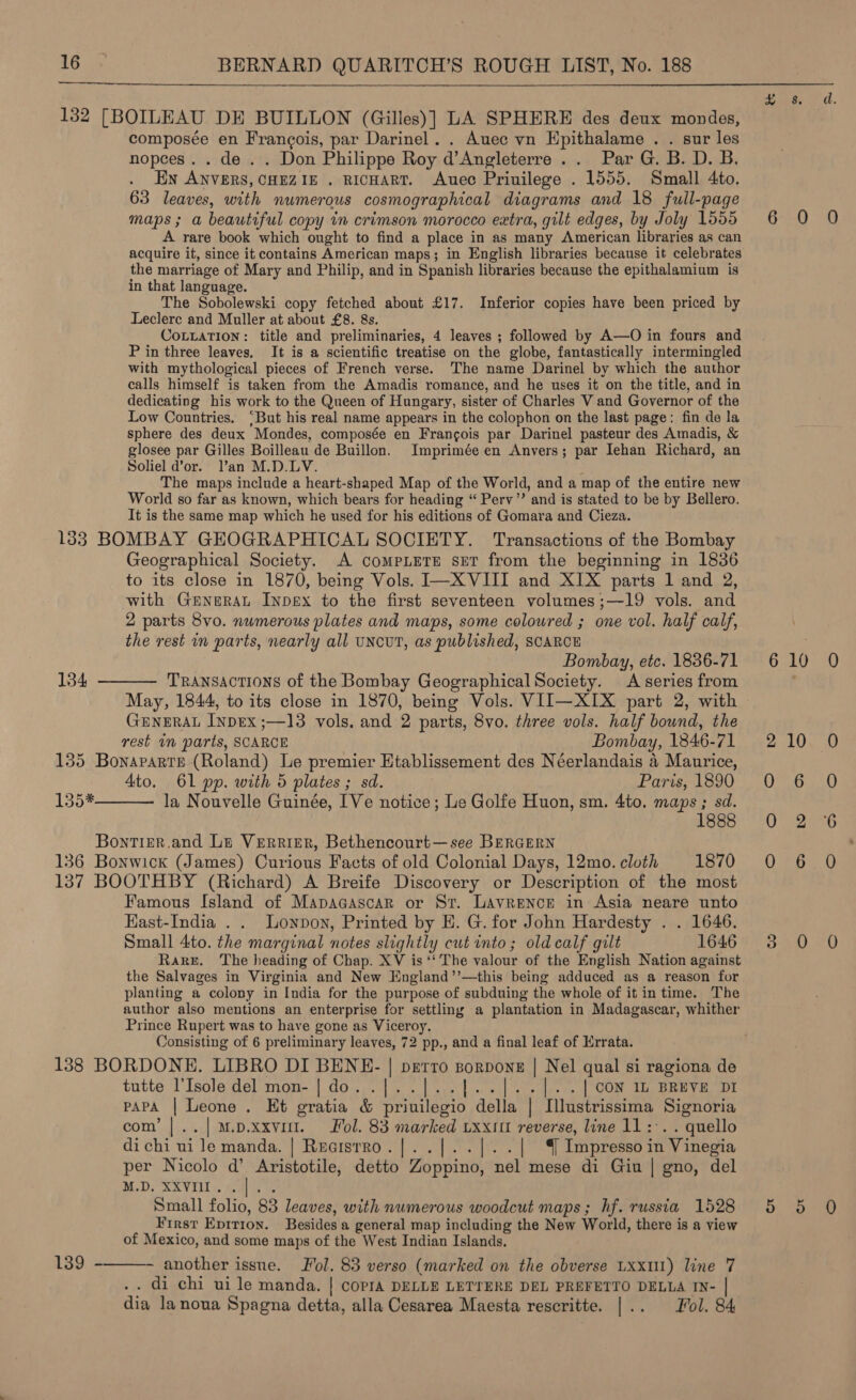  132 [BOILEAU DE BUILLON (Gilles)] LA SPHERE des deux mondes, composée en Frangois, par Darinel. . Auec vn Epithalame . . sur les nopces. . de . . Don Philippe Roy d’Angleterre .. Par G. B. D. B. En ANVERS, CHEZIE . RICHART. Auec Priuilege . 1555. Small 4to. 63 leaves, with numerous cosmographical diagrams and 18 full-page maps; a beautiful copy in crimson morocco extra, gilt edges, by Joly 1555 A rare book which ought to find a place in as many American libraries as can acquire it, since it contains American maps; in English libraries because it celebrates the marriage of Mary and Philip, and in Spanish libraries because the epithalamium is in that language. The Sobolewski copy fetched about £17. Inferior copies have been priced by Leclerc and Muller at about £8. 8s. CoLLaTiIon: title and preliminaries, 4 leaves ; followed by A—O in fours and P in three leaves, It is a scientific treatise on the globe, fantastically intermingled with mythological pieces of French verse. The name Darinel by which the author calls himself is taken from the Amadis romance, and he uses it on the title, and in dedicating his work to the Queen of Hungary, sister of Charles V and Governor of the Low Countries. ‘But his real name appears in the colophon on the last page: fin de la sphere des deux Mondes, composée en Francois par Darinel pasteur des Amadis, &amp; glosee par Gilles Boilleau de Buillon. Imprimée en Anvers; par Iehan Richard, an Soliel d’or. Van M.D.LV. The maps include a heart-shaped Map of the World, and a map of the entire new World so far as known, which bears for heading “ Perv’ and is stated to be by Bellero. It is the same map which he used for his editions of Gomara and Cieza. 133 BOMBAY GEOGRAPHICAL SOCIETY. Transactions of the Bombay Geographical Society. A compLEeTE set from the beginning in 1836 to its close in 1870, being Vols. I—X VIII and XIX parts 1 and 2, with GeneraL Inpex to the first seventeen volumes;—19 vols. and 2 parts 8vo. numerous plates and maps, some coloured ; one vol. half calf, the rest in parts, nearly all uNcUT, as published, SCARCE Bombay, etc. 1836-71 TRANSACTIONS of the Bombay Geographical Society. A series from May, 1844, to its close in 1870, being Vols. VII—XIX part 2, with GENERAL InpDEx ;—13 vols. and 2 parts, 8vo. three vols. half bound, the rest im parts, SCARCE Bombay, 1846-71 135 Bonaparte (Roland) Le premier Htablissement des Néerlandais 4 Maurice, Ato. 61 pp. with 5 plates ; sd. Paris, 1890 la Nouvelle Guinée, [Ve notice; Le Golfe Huon, sm. 4to. maps; sd. 1888 134  135*  Bontizr,and Le Verrier, Bethencourt—see BERGERN 136 Bonwick (James) Curious Facts of old Colonial Days, 12mo. cloth 1870 137 BOOTHBY (Richard) A Breife Discovery or Description of the most Famous Island of Mapaaascar or St. LAvrence in Asia neare unto HKast-India . . Lonpon, Printed by E. G. for John Hardesty . . 1646. Small 4ito. the marginal notes slightly cut into; old calf gilt 1646 Rare. The heading of Chap. XV is ‘‘ The valour of the English Nation against the Salvages in Virginia and New England’’—this being adduced as a reason for planting a colony in India for the purpose of subduing the whole of it in time. The author also mentions an enterprise for settling a plantation in Madagascar, whither Prince Rupert was to have gone as Viceroy, Consisting of 6 preliminary leaves, 72 pp., and a final leaf of Errata. 138 BORDONE. LIBRO DI BENE- | petro sorponz | Nel qual si ragiona de tutte l’Isole del mon- | do..]..|[..]..|]..]..| CON 1 BREVE DI PAPA | Leone . Et gratia &amp; priuilegio della | Mustrissima Signoria com’ |..|mp.xxvit. Fol. 83 marked uxxitt reverse, line 11: quello di chi ui le manda. | Rearstrro.|..|.. |. .| ( Impresso in ‘Vinegia per Nicolo d’ Aristotile, detto Zoppino, nel mese di Giu | gno, del MDs ER VILL ales Small folio, 83 leaves, with numerous woodcut maps; hf. russia 1528 First Eprrron. Besides a general map including the New World, there is a view of Mexico, and some maps of the West Indian Islands. another issue. Fol. 83 verso (marked on the obverse Lxx11) line 7 . di chi ui le manda. | copra DELLE LETTERE DEL PREFETTO DELLA IN- | dia lanoua Spagna detta, alla Cesarea Maesta rescritte. |.. Fol. 84  139 - = ane | 6*--0 6 10 2 10 0 6 Q 2 0 6 ayy fi Bop tee Oye, =o