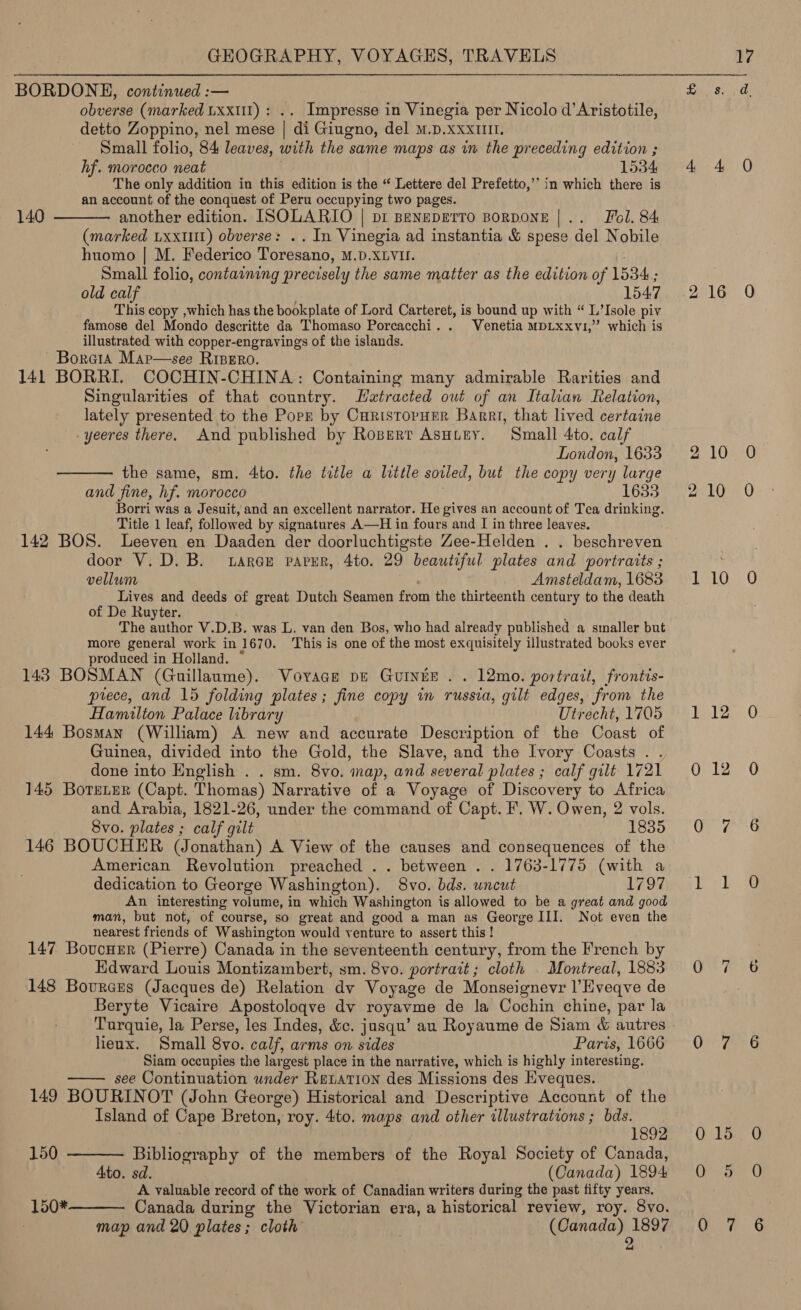 BORDONE, continued :— obverse (marked txxt1) : .. Impresse in Vinegia per Nicolo d’Aristotile, detto Zoppino, nel mese | di Giugno, del m.p.xxx1111. Small folio, 84 leaves, with the same maps as in the preceding edition ; hf. morocco neat 1534 The only addition in this edition is the “ Lettere del Prefetto,’* in which there is an account of the conquest of Peru occupying two pages. another edition. ISOLARIO | pi BeNEDETTO BORDONE |.. Fol. 84 (marked Lxxttt) obverse: .. In Vinegia ad instantia &amp; spese del Nobile huomo | M. Federico Toresano, M.D.XLVII. Small folio, containing precisely the same matter as the edition of 1534; 140  This copy ,which has the bookplate of Lord Carteret, is bound up with “ L’Isole piv famose del Mondo descritte da Thomaso Porcacchi. . Venetia mMpLxxvi,” which is illustrated with copper-engravings of the islands. ~ Bore1A Map—see Ripero. 141 BORRI. COCHIN-CHINA: Containing many admirable Rarities and Singularities of that country. Hatracted out of an Italian Relation, lately presented to the Porn by CuristorHer Barri, that lived certaine -yeeres there. And published by Rosert ASHLEY. Small 4to. calf London, 1633 the same, sm. 4to. the title a little soiled, but the copy very large and fine, hf. morocco 1633 Borri was a Jesuit, and an excellent narrator. He gives an account of Tea drinking. Title 1 leaf, followed by signatures A—H in fours and I in three leaves. 142 BOS. lLeeven en Daaden der doorluchtigste Zee-Helden . . beschreven door V. D. B. tarce paver, 4to. 29 beautiful plates and portraits ; vellum Amsteldam, 1683 Lives and deeds of great Dutch Seamen from the thirteenth century to the death of De Ruyter. The author V.D.B. was L. van den Bos, who had already published a smaller but more general work in 1670. This is one of the most exquisitely illustrated books ever produced in Holland. 143 BOSMAN (Guillaume). Vovace pe Guinée . . 12mo. portrait, frontis- prece, and 15 folding plates; fine copy in russia, gilt edges, from the Hamilton Palace library Utrecht, 1705 144 Bosman (William) A new and accurate Description of the Coast of Guinea, divided into the Gold, the Slave, and the Ivory Coasts . . done into English . . sm. 8vo. inap, and several plates ; calf gilt 1721 145 Boteter (Capt. Thomas) Narrative of a Voyage of Discovery to Africa and Arabia, 1821-26, under the command of Capt. F, W. Owen, 2 vols. 8vo. plates ; calf gilt 1835 146 BOUCHER (Jonathan) A View of the causes and consequences of the American Revolution preached .. between . . 1763-1775 (with a dedication to George Washington). 8vo. bds. wncut 1797 An interesting volume, in which Washington is allowed to be a great and good nearest friends of Washington would venture to assert this ! 147 Boucuer (Pierre) Canada in the seventeenth century, from the French by Kdward Louis Montizambert, sm. 8vo. portrait; cloth | Montreal, 1883 148 Bources (Jacques de) Relation dv Voyage de Monseignevr l’Hveqve de Beryte Vicaire Apostoloqve dv royavme de la Cochin chine, par la Turquie, la Perse, les Indes, &amp;c. jusqu’ au Royaume de Siam &amp; autres lieux. Small 8vo. calf, arms on sides Paris, 1666 Siam occupies the largest place in the narrative, which is highly interesting. see Continuation under Retation des Missions des Eveques. 149 BOURINOT (John George) Historical and Descriptive Account of the Island of Cape Breton, roy. 4to. maps and other illustrations ; bds.     1892 150 Bibliography of the members of the Royal Society of Canada, 4to. sd. (Canada) 1894 A valuable record of the work of Canadian writers during the past fifty years. 150* Canada during the Victorian era, a historical review, roy. 8vo map and 20 plates; cloth . (Canada) 1897 | 2 oa 10 10 10 12 12 oT,