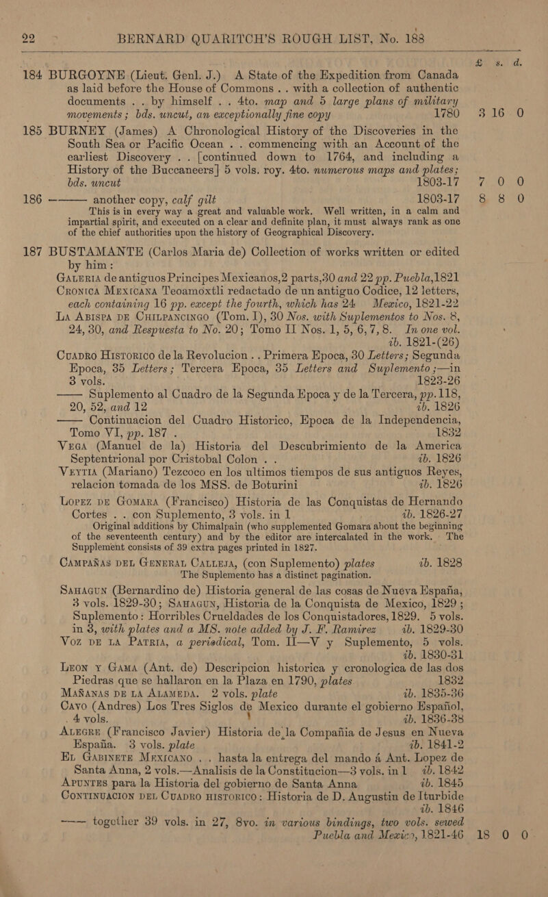  184 BURGOYNE (Lieut. Genl. J.) A State of the Expedition from Canada as laid before the House of Commons .. with a collection of authentic documents . . by himself .. 4to. map and 5 large plans of military movements ; bds. uncut, an exceptionally fine copy 1780 185 BURNEY (James) A Chronological History of the Discoveries in the South Sea or Pacific Ocean . . commencing with an Account of the earliest Discovery .. [continued down to 1764, and including a History of the Buccaneers] 5 vols, roy. 4to. numerous maps and plates; bds. uncut 1803-17 another copy, calf gilt 1803-17 This is in every way a great and valuable work. Well written, in a calm and impartial spirit, and executed on a clear and definite plan, it must always rank as one of the chief authorities upon the history of Geographical Discovery. 187 BUSTAMANTE (Carlos Maria de) Collection of works written or edited by him : Gaturia de antiguos Principes Mexicanos,2 parts,30 and 22 pp. Puebla,1821 CrontoA Mexicana Teoamoxtli redactado de un antiguo Codice, 12 letters, each containing 16 pp. except the fourth, which has 24 Mewico, 1821-22 La Asispa DE Cuinpancinco (Tom. 1), 30 Nos. with Suplementos to Nos. 8, 24, 30, and Respuesta to No. 20; Tomo II Nos. 1, 5, 6,7,8. In one vol. 7b. 1821-(26) Cuapro Historico dela Revolucion . . Primera Epoca, 30 Letters; Segunda Epoca, 35 Letters; Tercera Epoca, 35 Letters and Suplemento ;—in  186 —   3 vols. | 1823-26 Suplemento al Cuadro de la Segunda Epoca y de la Tercera, pp.118, 20, 52, and 12 vb. 1826 Continuacion del Cuadro Historico, Epoca de la Independencia, Tomo VI, pp. 187 . ' 1832 Vees (Manuel de la) Historia del Descubrimiento de la America Septentrional por Cristobal Colon . . ab. 1826 Veytia (Mariano) Tezcoco en los ultimos tiempos de sus antiguos Reyes, relacion tomada de los MSS. de Boturini wb. 1826 Lopez bE GomarA (Francisco) Historia de las Conquistas de Hernando Cortes . . con Suplemento, 3 vols. in 1 , ib. 1826-27 Original additions by Chimalpain (who supplemented Gomara about the beginning of the seventeenth century) and by the editor are intercalated in the work. The Supplement consists of 39 extra pages printed in 1827. CAMPANAS DEL GENERAL CaLLesa, (con Suplemento) plates ib. 1828 The Suplemento has a distinct pagination. SAHAGUN (Bernardino de) Historia general de las cosas de Nueva Espafa, 3 vols. 1829-30; Sanacun, Historia de la Conquista de Mexico, 1829 ; Suplemento : Horribles Crueldades de los Conquistadores, 1829. 5 vols. in 8, with plates and a MS. note added by J. F. Ramirez — 2b. 1829-30 Voz pE LA Parris, a periedical, Tom. II—V y Suplemento, 5 vols. 2b. 1830-31 Leon y¥ Gama (Ant. de) Descripcion historica y cronologica de las dos Piedras que se hallaron en la Plaza en 1790, plates 1832 ManNanas DE LA ALAMEDA. 2 vols. plate 4b. 1835-36 Cavo (Andres) Los Tres Siglos dp Mexico durante el gobierno Hspanol, 4 vols. ib. 1836-38 ALEGRE (Francisco Javier) al wat dela Compafia de Jesus en Nueva Hspaha. 3 vols. plate ib. 1841-2 Et Gapinete Mexicano .. hasta la entrega del mando 4 Ant. Lopez de Santa Anna, 2 vols. SS Analias de la Constitucion—3 vols. inl 7b. 1842 ApuntES para la Historia del gobierno de Santa Anna wb. 18465 CoNnTINUACION DEL CuapRo HIsToRICcO: Historia de D. Augustin de Iturbide ib. 1846 ~—— together 39 vols. in 27, 8vo. in various bindings, two vols. sewed  Bas) Atl 3100 Ppa 8 Bee Seis ong