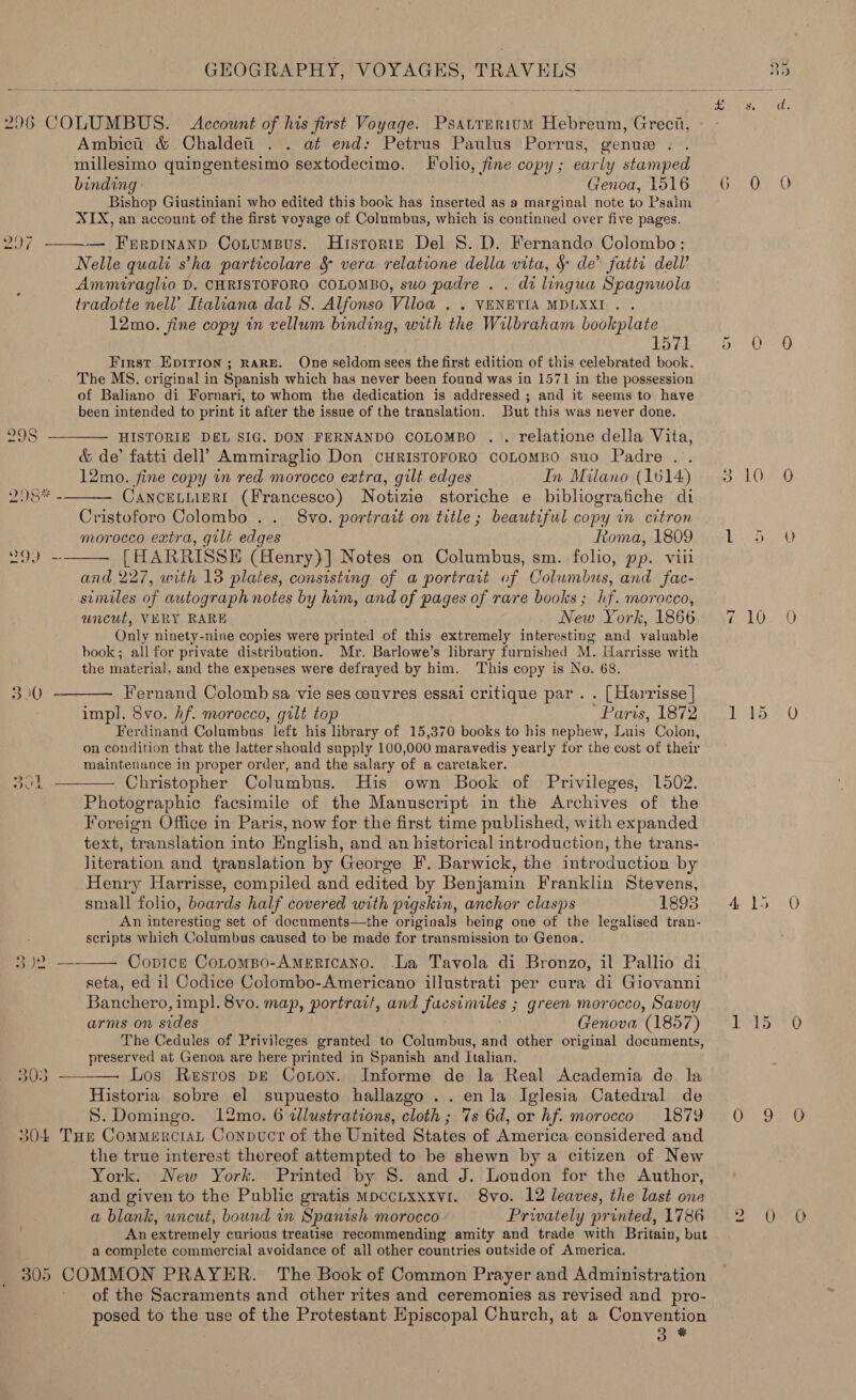  Psatrerium Hebreum, Greci, Ambici &amp; Chaldett . . at end: Petrus Paulus Porrus, genue . millesimo quingentesimo sextodecimo. Folio, fine copy; early stamped Genoa, 1516 Bishop Giustiniani who edited this book has inserted as a marginal note to Psalm XIX, an account of the first voyage of Columbus, which is continned over five pages. ww ~~ i)    Nelle quali s ha particolare &amp; vera relatione della vita, § de’ fatti dell’ Ammiraglio D. CHRISTOFORO COLOMBO, suo padre . . di lingua Spagnuola tradotte nell’ Italiana dal S. Alfonso Viloa . . VENETIA MDLXXI . . 12mo. fine copy in vellum binding, with the Wilbraham bookplate 1571 First EDITION ; RARE. One seldom sees the first edition of this celebrated book. The MS. original in Spanish which has never been found was in 1571 in the possession of Baliano di Fornari, to whom the dedication is addressed ; and it seems to have been intended to print it after the issue of the translation. But this was never done. HISTORIE DEL SIG. DON FERNANDO COLOMBO . . relatione della Vita, &amp; de’ fatti dell’ Ammiragho Don CHRISTOFORO COLOMBO suo Padre . . 12mo. fine copy in red morocco extra, gilt edges In Milano (1614) CANCELLIERI (Francesco) Notizie storiche e bibliografiche di Cristoforo Colombo .. 8vo. portrait on title ; beautiful copy in citron morocco extra, gilt edges Roma, 1809 [HARRISSE (Henry)] Notes on Columbus, sm. folio, pp. viii and 227, urth 13 plates, consisting of a portrait of Columbus, and fac- similes of autograph notes by him, and of pages of rare books; hf. morocco, uncut, VERY RARE New York, 1866 Only ninety-nine copies were printed of this extremely interesting and valuable book; all for private distribution. Mr. Barlowe’s library furnished M. Harrisse with the material, and the expenses were defrayed by him. This copy is No. 68. Fernand Colomb sa vie ses couvres essai critique par . . [Harrisse | impl. 8vo. hf. morocco, gilt top ‘Paris, 1872 Ferdinand Columbus left his library of 15,370 books to his nephew, us: Colon, on condition that the latter should supply 100,000 maravedis yearly for the cost of their maintenance in proper order, and the salary of a caretaker. Photographic facsimile of the Manuscript in the Archives of the Foreign Office in Paris, now for the first time published, with expanded text, translation into English, and an historical introduction, the trans- literation and translation by George F. Barwick, the introduction by Henry Harrisse, compiled and edited by Benjamin Franklin Stevens, small folio, boards half covered with pigskin, anchor clasps 1893 An interesting set of documents—the originals being one of the legalised tran- scripts which Columbus caused to be made for transmission to Genoa. Coptce CoLtomBpo-AMERICANO. -La Tavola di Bronzo, il Pallio di seta, ed il Codice Colombo-Americano illustrati per cura di Giovanni Banchero, impl. 8vo. map, portrait, and fuesimiles ; green morocco, Savoy arms on sides Genova (1857) The Cedules of Privileges granted to Columbus, and other original documents, preserved at Genoa are here printed in Spanish and Italian. Los Resros pe Coton. Informe de la Real Academia de. la Historia sobre el supuesto hallazgo ..enla Iglesia Catedral de S. Domingo. 12mo. 6 dlustrations, cloth; 7s 6d, or hf. morocco 1879 the true interest thereof attempted to be shewn by a citizen of New York. New York. Printed by 8. and J. Loudon for the Author, and given to the Public gratis MpccLxxxvi. 8vo. 12 leaves, the last one a blank, uncut, bound in Spanish morocco Privately printed, 1786 An extremely curious treatise recommending amity and trade with Britain, but a complete commercial avoidance of all other countries outside of America. of the Sacraments and other rites and ceremonies as revised and pro- posed to the use of the Protestant Episcopal Church, at a Convention one mp 10 15 O