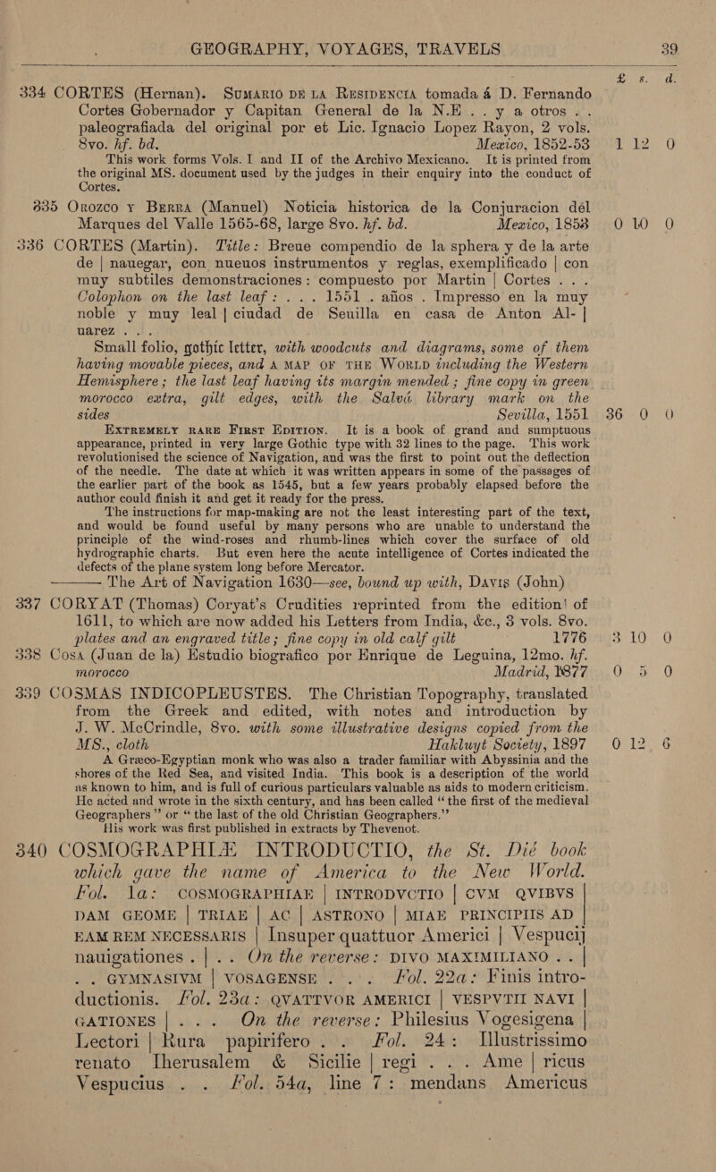   334 CORTES (Hernan). Sumario pk LA Resrpencta tomada 4 D. Fernando Cortes Gobernador y Capitan General de la N.E ..y a otros... paleografiada del original por et Lic. Ignacio Lopez Rayon, 2 vols. Svo. hf. bd. Mexico, 1852-53 This work forms Vols. I and II of the Archivo Mexicano. It is printed from ae oneinal MS. document used by the judges in their enquiry into the conduct of ortes. 835 Orozco y Burra (Manuel) Noticia historica de la Conjuracion del Marques del Valle 1565-68, large 8vo. hf. bd. Mexico, 1858 336 CORTES (Martin). Tttle: Breue compendio de la sphera y de la arte de | nauegar, con nueuos instrumentos y reglas, exemplificado | con muy subtiles demonstraciones: compuesto por Martin | Cortes . . Colophon on the last leaf: ... 1551. aflos . Impresso en la muy noble y muy leal| ciudad de Seuilla en casa de Anton Al- | warez... Small folio, gothic letter, with woodcuts and diagrams, some of them having movable pieces, and A MAP OF THE WORLD including the Western Hemisphere ; the last leaf having its margin mended ; fine copy in green morocco extra, gilt edges, with the Salva lbrary mark on the EXTREMELY RARE First Epirion. It is a book of grand and sumptuous appearance, printed in very large Gothic type with 32 lines to the page. This work revolutionised the science of Navigation, and was the first to point out the deflection of the needle. The date at which it was written appears in some of the passages of the earlier part of the book as 1545, but a few years probably elapsed before the author could finish it and get it ready for the press. The instructions for map-making are not the least interesting part of the text, and would be found useful by many persons who are unable to understand the principle of the wind-roses and rhumb-lines which cover the surface of old hydrographic charts. But even here the acute intelligence of Cortes indicated the defects of the plane system long before Mercator. ———— The Art of Navigation 1630—see, bound up with, Davis (John) 337 CORY AT (Thomas) Coryat’s Crudities reprinted from the edition! of 1611, to which are now added his Letters from India, &amp;c., 3 vols. 8vo. plates and an engraved title; fine copy in old calf gilt 1776 338 Cosa (Juan de la) Estudio biografico por Enrique de Leguina, 12mo. Af. morocco Madrid, 1877 339 COSMAS INDICOPLEUSTES. The Christian Topography, translated from the Greek and edited, with notes and introduction by J. W. McCrindle, 8vo. with some illustrative designs copied from the MS., cloth Hakluyt Society, 1897 A Greco-Egyptian monk who was also a trader familiar with Abyssinia and the shores of the Red Sea, and visited India. This book is a description of the world as known to him, and is full of curious particulars valuable as aids to modern criticism. He acted and wrote in the sixth century, and has been called “the first of the medieval Geographers ” or “ the last of the old Christian Geographers.” His work was first published in extracts by Thevenot. 340 COSMOGRAPHIA. INTRODUCTIO, the St. Die book which gave the name of America to the New World. “ol. ee COSMOGRAPHIAE | INTRODVCTIO | CVM QVIBVS | ONO | MIAE PRINCIPIIS AD | EAM REM NECESSARIS : ae quattuor Americi | Vespucij nauigationes.|.. On the reverse: DIVO MAXIMILIANO . . GYMNASIVM | VOSAGENSE . .:. Fol. 22a: Finis intro- ductionis. ol. 23a: QVATTVOR AMERICI | VESPVTII NAVI | GATIONES |... On the reverse: Philesius Vogesigena | Lectori | Rura’ papirifero . 2 Fol. 24: Illustrissimo renato ITherusalem &amp; Sicilie | regi . . . Ame | ricus Vespucius . . Jol. 54a, line 7: “mendans Americus     0 10 0 12 0
