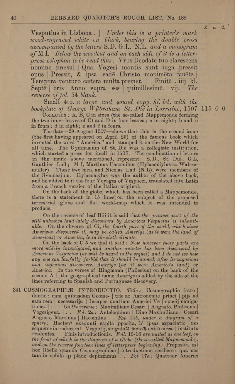    Vesputius in Lisbona.| Under this is a printer’s mark wood-engraved white on black, bearing the double cross accompanied by the letters 8.D. G.L. N.L. and a monogram of MI. Below the woodcut and on each side of it rs a letter- press colophon to be read thus: Vrbs Deodate tuo clarescens nomine presul | Qua Vogesi montis sunt iuga pressit opus | Pressit, &amp; ipsa eadé Christo moniméta fauéte | Tempora venturo cetera multa premet. | Finitii . inj. kl. Septé | bris Anno supra ses | quimillesimii. vi. Zhe reverse of fol. 54 blank. 7 Small 4to. a large and sound copy, hf. bd. with the bookplate of George Wilbraham St. Dié in Lorrainé, 1507 Cotuation: A, B, Cin sixes (the so-called Mappemonde forming the two inner leaves of C) and D in four leaves; ain eight; band ¢ in fours; d in eight; e and f in fours. The date—29 August 1507—shows that this is the second issue (the first having appeared on April 25) of the famous book which invented the word ‘‘ America” and stamped it on the New World for all time. The Gymnasium of St. Dié was a collegiate institution, which started a press for itself in 1507. The combination of letters in the mark above mentioned, represent: S.D., St. Die; GL, Gauthier Lud; M 1], Martinus Ilacomilus (Hylacomylus = Waltze- miiller). These two men, and Nicolas Lud (N L), were members of the Gymnasium. Hylacomylus was the author of the above book, and he added to it the four Voyages of Vespucci, translated into Latin from a French version of the Italian original. On the back of the globe, which has been called a Mappemonde, there is a statement in 15 lines}on the subject of the proposed terrestrial globe and flat world-map which it was intended to produce. On the reverse of leaf Biii it is said that the greatest part of the still unknown land lately discovered by Americus Vespucius ts inhabit- able. On the obverse of Ci, the fourth part of the world, which since Americus discovered zt, may be called Amerige (as it were the land of Americus) or America, is tn the siath climate. On the back of C 5 we find it said: Now however those parts are more widely investigated, and another quarter has been discovered by Americus Vespucius (as will be heard in the sequel) and I do not see how any one can lawfully forbid that it should be named, after its sagacious and ingenious discoverer, Amerige (as wt were Americo’s land) or America. In the verses of Ringmann (Philesius) on the back of the second A 1, the geographical name Amerige is added by the side of the lines referring to Spanish and Portuguese discovery. ductio: cum quibusdam Geome- | trie ac Astronomie princi |.pijs ad eam rem | necessarijs. | Insuper quattuor Americi Ve | spucij nauiga- tiones |. . . On the reverse: Maximiliano Cesari | Augusto. Philesius | Vogesigena. |. . Fol. 2a: Anteloquium | Diuo Maximiliano | Cesari Augusto Martinus | Ilacomilus .. Fol. 14b, under a diagram of a sphere: Hacten9 exequuti capita pposita, h’ ipsas expaciatio | nes sequéter introducam? Vesputij, singulo&amp; facto¥ exiti circa | institut tradentes. FF inisintroductionis. oll. 15-16 are wnited as one leaf, on the front of which is the diagram of a Globe (the so-called Mappemonde), and on the reverse fourteen lines of letterpress beginning: Propositu est hoc libello quand&amp; Cosmographiae | introductioné scribere : qua nos tam in solido q3 plano depinximus .. Fol. 17a: Quattuor Americi 115 0 0