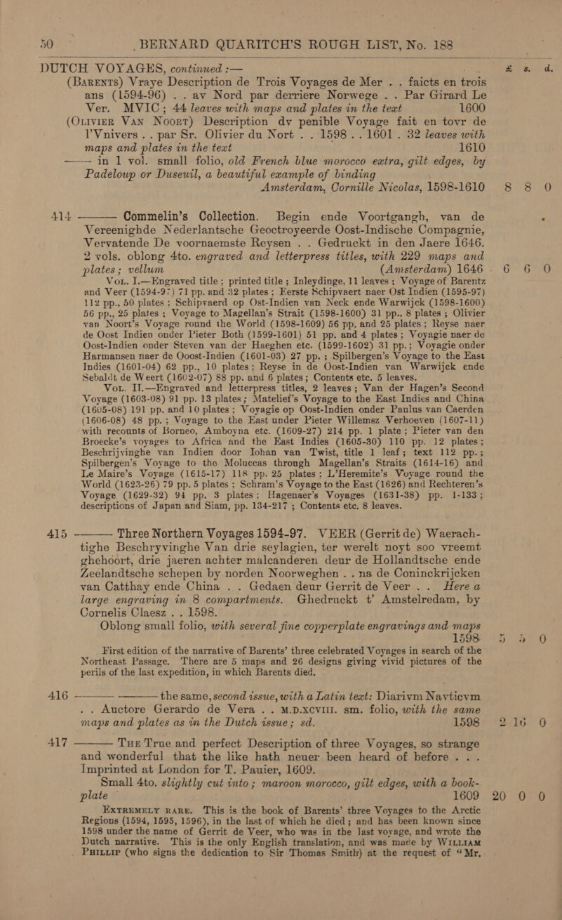  ans (1594-96) . . avy Nord par derriere Norwege . . Par Girard Le Ver. MVIC; 44 leaves with maps and plates in the text 1600  415 417 V’Vnivers .. par Sr. Olivier du Nort . . 1598 .. 1601. 32 leaves with maps and plates in the text 1610 in 1 vol. small folio, old French blue morocco extra, gilt edges, by Padeloup or Duseuil, a beautiful example of binding Amsterdam, Cornille Nicolas, 1598-1610 Commelin’s Collection. Begin ende Voortgangh, van de Vereenighde Nederlantsche Geoctroyeerde Oost-Indische Compagnie, Vervatende De voornaemste Reysen . . Gedruckt in den Jaere 1646. 2 vols. oblong 4to. engraved and letterpress tttles, with 229 maps and Vou. I.—Engraved title ; printed title ; Inleydinge, 11 leaves ; Voyage of Barentz and Veer (1594-97) 71 pp. and 32 plates; Eerste Schipvaert naer Ost Indien (1595-97) 112 pp., 50 plates ; Schipvaerd op Ost-Indien van Neck ende Warwijck (1598-1600) 56 pp., 25 plates ; Voyage to Magellan’s Strait (1598-1600) 31 pp.. 8 plates ; Olivier van Noort’s Voyage round the World (1598-1609) 56 pp. and 25 plates; Reyse naer de Oost Indien onder Pieter Both (1599-1601) 51 pp. and 4 plates; Voyagie naer de Oost-Indien onder Steven van der Haeghen etc. (1599-1602) 31 pp.; Voyagie onder Harmansen naer de Ooost-Indien (1601-03) 27 pp. ; Spilbergen’s Voyage to the East Indies (1601-04) 62 pp., 10 plates; Reyse in de Oost-Indien van Warwijck ende Sebaldt de Weert (1602-07) 88 pp. and 6 plates; Contents etc. 5 leaves. Vou. Il.—Engraved and letterpress titles, 2 leaves; Van der Hagen’s Second Voyage (1603-08) 91 pp. 13 plates; Matelief’s Voyage to the East Indies and China (1605-08) 191 pp. and 10 plates ; Voyagie op Oost-Indien onder Paulus van Caerden (1606-08) 48 pp.; Voyage to the East under Pieter Willemsz Verhoeven (1607-11) with recounts of Borneo, Amboyna etc. (1609-27) 214 pp. 1 plate; Pieter van den Broecke’s voyages to Africa and the East Indies (1605-30) 110 pp. 12 plates; Beschrijvinghe van Indien door Iohan van Twist, title 1 leaf; text 112 pp.; Spilbergen’s Voyage to the Moluccas through Magellan’s Straits (1614-16) and Le Maire’s Voyage (1615-17) 118 pp. 25 plates: L’Heremite’s Woyage round the World (1623-26) 79 pp. 5 plates ; Schram’s Voyage to the East (1626) and Rechteren’s Voyage (1629-32) 94 pp. 3 plates; Hagenaer’s Voyages (1631-38) pp. 1-133; descriptions of Japan and Siam, pp. 134-217 ; Contents etc. 8 leaves. tighe Beschryvinghe Van drie seylagien, ter werelt noyt soo vreemt ghehoort, drie jaeren achter malcanderen deur de Hollandtsche ende Zeelandtsche schepen by norden Noorweghen . . na de Coninckrijcken van Catthay ende China . . Gedaen deur Gerrit de Veer .. Herea large engraving in 8 compartments. Ghedruckt t’ Amstelredam, by Cornelis Claesz . . 1598. Oblong small folio, with several fine copperplate engravings and maps 1598. First edition of the narrative of Barents’ three celebrated Voyages in search of the Northeast Passage. There are 5 maps and 26 designs giving vivid pictures of the perils of the last expedition, in which Barents died. the same, second issue, with a Latin text: Diarivm Nayticvm . . Auctore Gerardo de Vera .. M.p.xcvill. sm. folio, with the same maps and plates as in the Dutch issue; sd. 1598 Tue True and perfect Description of three Voyages, so strange and wonderful that the like hath neuer been heard of before. . . Imprinted at London for T. Pauier, 1609. Small 4to. slightly cut into ; maroon morocco, gilt edges, with a book- plate 1609 EXTREMELY RARE. This is the book of Barents’ three Voyages to the Arctic Regions (1594, 1595, 1596), in the last of which he died; and has been known since 1598 under the name of Gerrit de Veer, who was in the last voyage, and wrote the Dutch narrative. This is the only English translation, and was made by WILLIAM bo 20 16 0 0