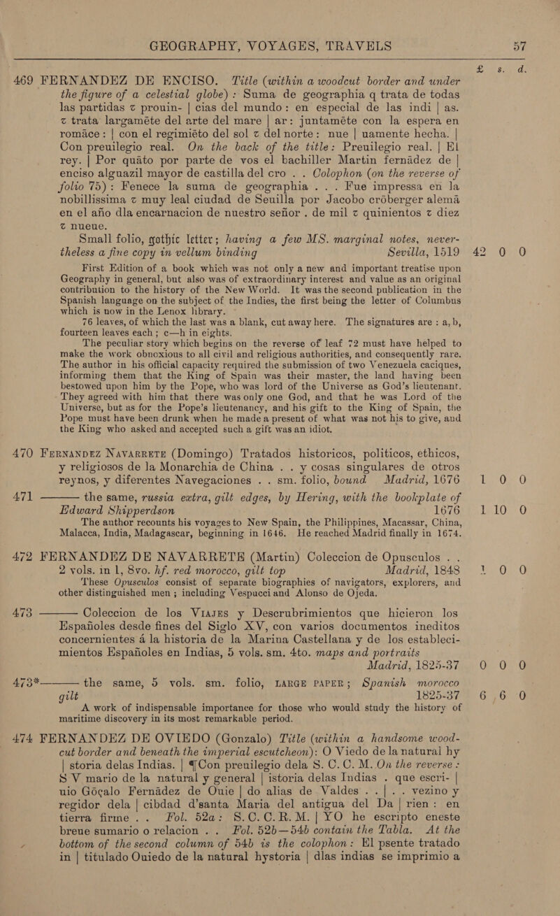 469 FERNANDEZ DE ENCISO. Title (within a woodcut border and under the figure of a celestial globe): Suma de geographia q trata de todas las partidas ¢ prouin- | cias del mundo: en especial de las indi | as. z trata’ largaméte del arte del mare | ar: juntaméte con la espera en romace: | con el regimiéto del sol z del norte: nue | uamente hecha. | Con preuilegio real. On the back of the title: Preuilegio real. | El rey. | Por quato por parte de vos el bachiller Martin fernddez de | enciso alguazil mayor de castilla del cro . . Oolophon (on the reverse of folio 75): Fenece la suma de geographia . .. Fue impressa en la nobillissima z muy leal ciudad de Seuilla por Jacobo créberger alema en el aho dla encarnacion de nuestro sefor . de mil z quinientos z diez @ nueue. Small folio, gothte letter; having a few MS. marginal notes, never- theless a fine copy in vellum binding Sevilla, 1519 First Edition of a book which was not only a new and important treatise upon Geography in general, but also was of extraordinary interest and value as an original contribution to the history of the New World. It was the second publication in the Spanish language on the subject of the Indies, the first being the letter of Columbus which is now in the Lenox Jibrary. 76 leaves, of which the last was a blank, cut away here. The signatures are : a,b, fourteen leaves each ; c—h in eights. The peculiar story which begins on the reverse of leaf 72 must have helped to make the work obnoxious to all civil and religious authorities, and consequently rare. The author in his official capacity required the submission of two Venezuela caciques, informing them that the King of Spain was their master, the land having been bestowed upon him by the Pope, who was lord of the Universe as God’s lieutenant. They agreed with him that there was only one God, and that he was Lord of the Universe, but as for the Pope’s lieutenancy, and his gift to the King of Spain, the Pope must have been drunk when he made a present of what was not his to give, and the King who asked and accepted such a gift was an idiot. 470 Fernanprez Navarrete (Domingo) Tratados historicos, politicos, ethicos, y religiosos de la Monarchia de China . . y cosas singulares de otros reynos, y diferentes Navegaciones . . sm. folio, bound Madrid, 1676 471 ———— the same, russia extra, gilt edges, by Hering, with the bookplate of Edward Shipperdson 1676 The author recounts his voyages to New Spain, the Philippines, Macassar, China, Malacca, India, Madagascar, beginning in 1646. He reached Madrid finally in 1674. 472 FERNANDEZ DE NAVARRETE (Martin) Coleccion de Opusculos . . 2 vols. in 1, 8vo. hf. red morocco, gilt top Madrid, 1848 These Opusculos consist of separate biographies of navigators, explorers, and other distinguished men ; including Vespucciand Alonso de Ojeda. 473 ——— Coleccion de los Viasges y Descrubrimientos que hicieron los Espaiioles desde fines del Siglo XV, con varios documentos. ineditos concernientes 4 la historia de la Marina Castellana y de los estableci- mientos Hspanoles en Indias, 5 vols. sm, 4to. maps and portraits Madrid, 1825-37 the same, 5 vols. sm. folio, LARGE PAPER; Spanish morocco A work of indispensable importance for those who would study the history of maritime discovery in its most remarkable period. 474 FERNANDEZ DE OVIEDO (Gonzalo) Title (within a handsome wood- cut border and beneath the imperial escutcheon): O Viedo de la natural hy | storia delas Indias. | {Con preuilegio dela 8. C.C. M. On the reverse - SV mario de la natural y general | istoria delas Indias . que escri- | uio Gocalo Fernadez de Ouie | do alias de Valdes ..|. . vezino y regidor dela | cibdad d’santa Maria del antigua del Da| rien: en tierra firme .. Fol. 52a: §.C.C.R.M.| YO he escripto eneste breue sumario o relacion.. Fol. 52b—54b contain the Tabla. At the y bottom of the second column of 54b ts the colophon: Kl psente tratado | in | titulado Ouiedo de la natural hystoria | dlas indias se imprimio a 473*—  2 en 42 0 tifiwat inl Liv 0 O