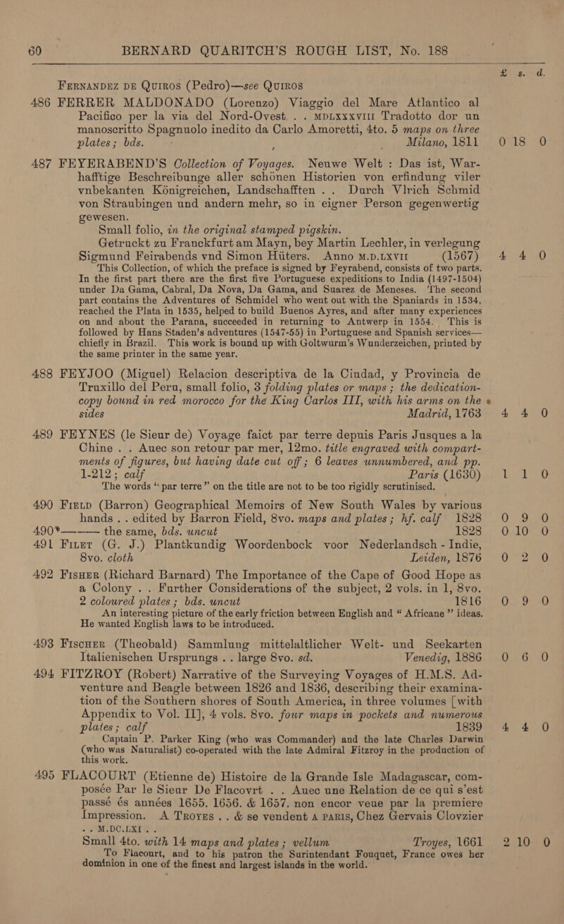   8. Aa FERNANDEZ DE Quiros (Pedro)—see QuiROS 486 FERRER MALDONADO (Lorenzo) Viaggio del Mare Atlantico al Pacifico per la via del Nord-Ovest.. . mp~xxxvi1 Tradotto dor un manoscritto Spagnuolo inedito da Carlo Amoretti, 4to. 5 maps on three plates; bds. woes Matone; deal aS, ¢ 487 FEYERABEND’S Oollection of Voyages. Neuwe Welt : Das ist, War- hafftige Beschreibunge aller schonen Historien von erfindung viler vnbekanten Ko6nigreichen, Landschafften .. Durch Virich Schmid von Straubingen und andern mehr, so in eigner Person gegenwertig gewesen. Small folio, in the original stamped pigskin. : Getruckt zu Franckfurt am Mayn, bey Martin Lechler, in verlegung Sigmund Feirabends vnd Simon Hiiters. Anno M.D.LXVII (1567) 4 4 O This Collection, of which the preface is signed by Feyrabend, consists of two parts. In the first part there are the first five Portuguese expeditions to India (1497-1504) under Da Gama, Cabral, Da Nova, Da Gama, and Suarez de Meneses. ‘The second part contains the Adventures of Schmidel who went out with the Spaniards in 1534, reached the Plata in 1535, helped to build Buenos Ayres, and after many experiences on and about the Parana, succeeded in returning to Antwerp in 1554. This is followed by Hans Staden’s adventures (1547-55) in Portuguese and Spanish services— chiefly in Brazil. This work is bound up with Goltwurm’s Wunderzeichen, printed by the same printer in the same year. 488 FEYJOO (Miguel) Relacion descriptiva de la Ciudad, y Provincia de Truxillo del Peru, small folio, 3 folding plates or maps ; the dedication- copy bound i red morocco for the King Carlos III, with his arms on the sides Madrid,1763 4 4 O 489 FEYNES (le Sieur de) Voyage faict par terre depuis Paris Jusques a la : Chine . . Auec son retour par mer, 12mo. title engraved with compart- ments of figures, but having date cut off; 6 leaves unnumbered, and pp. 1-212; calf Parts (1680). 1. Le The words “ par terre” on the title are not to be too rigidly scrutinised. 490 Freytp (Barron) Geographical Memoirs of New South Wales by various hands. . edited by Barron Field, 8vo. maps and plates; hf. calf 1828 490*—-——- the same, bds. uncut | 1828 491 Finer (G. J.) Plantkundig Woordenbock voor Nederlandsch - Indie, Svo. cloth Leiden, 1876 .0°2 Q 492 Fisaer (Richard Barnard) The Importance of the Cape of Good Hope as a Colony .. Further Considerations of the subject, 2 vols. in 1, 8vo. 2 coloured plates ; bds. uncut hap Reo pana 0 Wea: Yin f An interesting picture of the early friction between English and “ Africane ” ideas. He wanted English laws to be introduced. 493 Fiscuzr (Theobald) Sammlung mittelaltlicher Welt- und Seekarten Italenischen Ursprungs . . large 8vo. sd. ‘| Venedig, 1886. 0. 6 .0 494 FITZROY (Robert) Narrative of the Surveying Voyages of H.M.S. Ad- venture and Beagle between 1826 and 1836, describing their examina- tion of the Southern shores of South America, in three volumes | with Appendix to Vol. II], 4 vols. 8vo. fowr maps in pockets and numerous plates; calf 1839 4 4 0O Captain P. Parker King (who was Commander) and the late Charles Darwin (who was Naturalist) co-operated with the late Admiral Fitzroy in the production of this work. 495 FLACOURT (Etienne de) Histoire de la Grande Isle Madagascar, com- posée Par le Sieur De Flacovrt . . Auec une Relation de ce qui s’est passé és années 1655. 1656. &amp; 1657. non encor veue par la premiere Impression. A Troyrs.. &amp; se vendent A PARIS, Chez Gervais Clovzier EDO Et et Small 4to. with 14 maps and plates ; vellum Troyes, 1661 To Flacourt, and to his patron the Surintendant Fouquet, France owes her dominion in one of the finest and largest islands in the world. QE, ve) io) bo 10 0