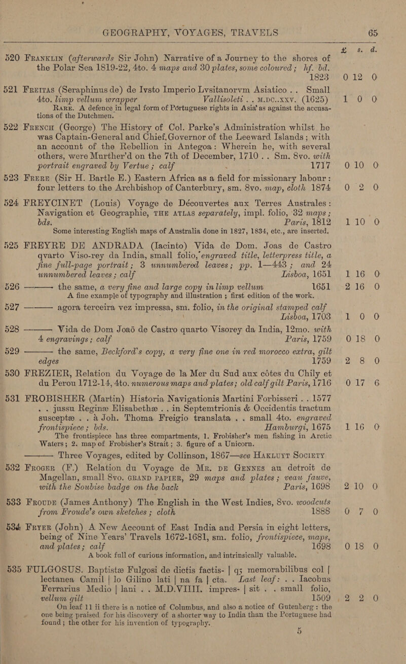  520 FRanKuin (afterwards Sir John) Narrative of a Journey to the shores of the Polar Sea 1819-22, 4to. 4 maps and 30 plates, some coloured; hf. bd. 1823 521 Frerras (Seraphinus de) de Ivsto Imperio Lvsitanorvm Asiatico.. Small Ato. limp vellum wrapper Vallisolett . . M.DC..xxv. (1625) Rare. A defence in legal form of Portuguese rights in Asia’ as against the accusa- tions of the Dutchmen. 522 Frencu (George) The History of Col. Parke’s Administration whilst he was Captain-General and Chief.Governor of the Leeward Islands ; with an account of the Rebellion in Antegoa: Wherein he, with several others, were Murther’d on the 7th of Tiecbnbers 1710. are Svo. with portrait engraved by Vertue ; calf 1717 523 Frere (Sir H. Bartle E.) Eastern Africa as a field a missionary labour : four letters to the Archbishop of Canterbury, sm. 8vo. map, cloth 1874: 524 FREYCINET (Louis) Voyage de Découvertes aux Terres Australes : Navigation et Geographie, THE ATLAS separately, impl. folio, 32 maps ; bds. Paris, 1812 Some interesting English maps of Australia done in 1827, 18384, etc., are inserted. 525 FREYRE DE ANDRADA (lacinto) Vida de Dom. Joas de Castro qvarto Viso-rey da India, small folio, engraved title, letterpress title, a fine full-page portrait; 3 unnumbered leaves; pp. 1—443; and 24 unnumbered leaves ; calf Insboa, 1651 526 —-—- the same, a very fine and large copy in limp vellum 1651 A fine example of typography and illustration ; first edition of the work.    527 — agora terceira vez impressa, sm. folio, in the original stamped calf Lisboa, 1703 528 — Vida de Dom Joaé de Castro quarto Visorey da India, 12mo. with 4 engravings ; calf Parts, 1759 529 the same, Beckford’s copy, a very fine one in red morocco extra, gilt edges 1759 530 FREZIER, Relation du Voyage de la Mer du Sud aux cotes du Chily et du Perou 1712- 14, 4to. nwmerous maps and plates; old calf gilt Paris, {716 531 FROBISHER (Martin) Historia Navigationis Martini Forbisseri . . 1577 . jussu Regine Hlisabethe . . in Septemtrionis &amp; Occidentis tractum suscepte . . aJoh. Thoma Freigio translata . . small 4to. engraved frontispiece ; bds. Hamburgi, 1675 The frontispiece has three compartments, 1. Frobisher’s men fishing in Arctic Waters; 2. map of Frobisher’s Strait ; 3. figure of a Unicorn. Three Voyages, edited by Collinson, 1867—see Haxiuyt Society 532 Frocer (F.) Relation du Voyage de Mr. pe Geynus au detroit de Magellan, small 8vo. GRAND PAPIER, 29 maps and plates; veaw fawve,  bith the Soubise badge on the back Paris, 1698 533 Froupr (James Anthony) The English in the West Indies, 8vo. woodcuts from Froude’s own sketches ; cloth 1888 53d Fryer (John) A New Account of East India and Persia in eight letters, being of Nine Years’ Travels 1672-1681, sm. folio, frontispiece, maps, and plates; calf 1698 A book full of curious information, and intrinsically valuable. 5385 FULGOSUS. Baptiste Fulgosi de dictis factis- | q3 memorabilibus col | lectanea Camil | lo Gilino lati | na fa|cta. Last leaf: . . Iacobus Ferrarius Medio | lani .. M.D.VIIII. impres- | sit. . small folio, vellum gilt 1509 one being praised for his discovery of a shorter way to India than the Portuguese had found ; the other for his invention of typography. i) 0 10 £16 018