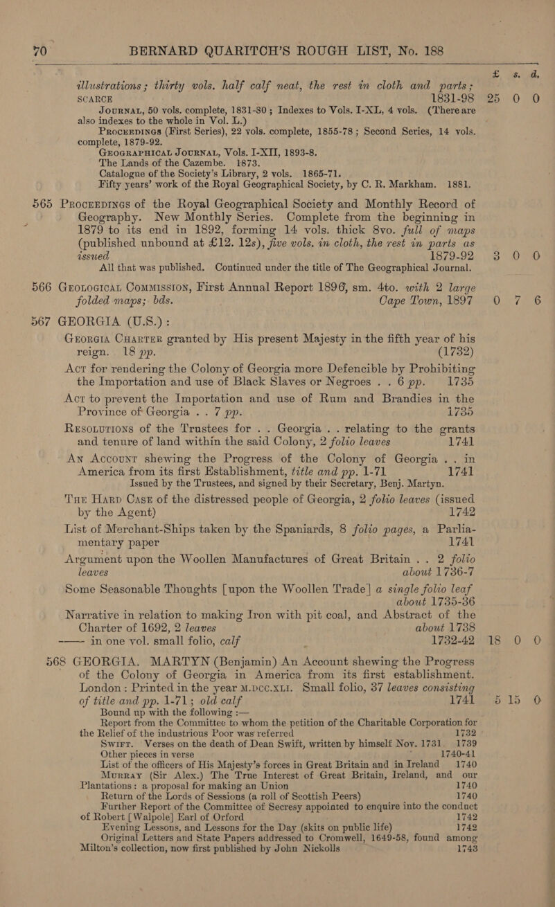  illustrations ; thirty vols. half calf neat, the rest wm cloth and parts ; SCARCE 1831-98 JouRNAL, 50 vols. complete, 1831-80 ; Indexes to Vols. I-XL, 4 vols. (There are also indexes to the whole in Vol. L.) Procuvepines (First Series), 22 vols. complete, 1855-78 ; Second Series, 14 vols. complete, 1879-92. GEOGRAPHICAL JOURNAL, Vols. I-XII, 1893-8. The Lands of the Cazembe. 1873. Catalogue of the Society’s Library, 2 vols. 1865-71. Fifty years’ work of the Royal Geographical Society, by C. R. Markham. 1881. 565 Procrerpines of the Royal Geographical Society and Monthly Record of Geography. New Monthly Series. Complete from the beginning in 1879 to its end in 1892, forming 14 vols. thick 8vo. full of maps (published unbound at £12. 12s), five vols. in cloth, the rest in parts as issued 1879-92 All that was published. Continued under the title of The Geographical Journal. 566 GroLocicat Commission, First Annual Report 1896, sm. 4to. with 2 large folded maps; bds. Cape Town, 1897 567 GEORGIA (U.S.) : GroRGIA CHARTER granted by His present Majesty in the fifth year of his reign. 18 pp. (1732) Act for rendering the Colony of Georgia more Defencible by Prohibiting the Importation and use of Black Slaves or Negroes . . 6 pp. 1735 Act to prevent the Importation and use of Rum and Brandies in the Province of Georgia .. 7 pp. 1755 Resouvtions of the Trustees for . . Georgia . . relating to the grants and tenure of land within the said Colony, 2 folio leaves 1741 An Account shewing the Progress of the Colony of Georgia .. in America from its first Establishment, title and pp. 1-71 1741 Issued by the Trustees, and signed by their Secretary, Benj. Martyn. Tue Harp Cast of the distressed people of Georgia, 2 folio leaves (issued by the Agent) 1742 List of Merchant-Ships taken by the Spaniards, 8 folio pages, a Parlia- mentary paper 1741 Argument upon the Woollen Manufactures of Great Britain .. 2 folio leaves about 1736-7 Some Seasonable Thoughts [upon the Woollen Trade] a single folio leaf about 1735-36 Narrative in relation to making Iron with pit coal, and Abstract of the Charter of 1692, 2 leaves about 1738 -—— in one vol. small folio, calf 1732-42 568 GEORGIA. MARTYN (Benjamin) An Account shewing the Progress of the Colony of Georgia in America from its first establishment. London: Printed in the year M.pcc.xu1. Small folio, 37 leaves consisting of title and pp. 1-71; old calf i 1741 Bound up with the following :— Report from the Committee to whom the petition of the Charitable Corporation for the Relief of the industrious Poor was referred 1732 Swirr. Verses on the death of Dean Swift, written by himself Nov. 1731. 1739 Other pieces in verse ; 1740-41 List of the officers of His Majesty’s forces in Great Britain and in Ireland 1740 Murray (Sir Alex.) The True Interest of Great Britain, Ireland, and our Plantations: a proposal for making an Union 1740 Return of the Lords of Sessions (a roll of Scottish Peers) 1740 Further Report of the Committee of Secresy appointed to enquire into the conduct of Robert [Walpole] Earl of Orford 1742 Evening Lessons, and Lessons for the Day (skits on public life) 742 Original Letters and State Papers addressed to Cromwell, 1649-58, found among Milton’s collection, now first published by John Nickolls 1743 S;. aS? ile ao) ® &gt;» DoD Di je7 320. OD beim |)