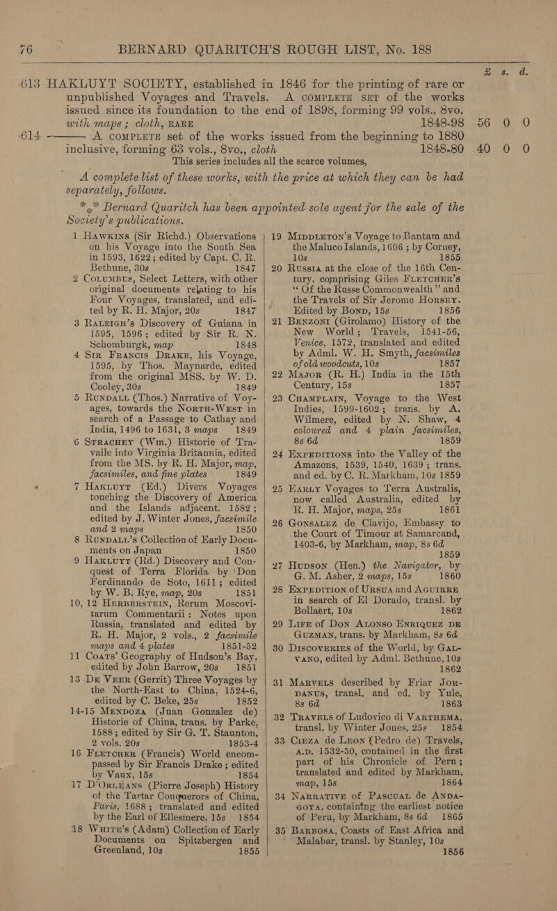  unpublished Voyages and Travels. A compLere ser of the works issued since its foundation to the end of 1898, forming 99 vols., 8vo. with maps ; cloth, RARE 1848-98 ‘614. ————. A compLute set of the works issued from the beginning to 1880 This series includes all the scarce volumes, A complete list of these works, with the price at which they can be had separately, follows. _ *,* Bernard Quaritch has been appointed sole agent for the sale of the Soctety’s publications. 1 Hawkrns (Sir Richd.) Observations | 19 MippizTon’s Voyage to Bantam and  on his Voyage into the South Sea the Maluco Islands, 1606 ; by Corney, in 1593, 1622; edited by Capt. C. R. . 10s 1855 Bethune, 30s 1847 | 20 Russia at the close of the 16th Cen- 2 CoL_umBus, Select Letters, with other tury, comprising Giles FLETCHER’S original documents relating to his “Of the Russe Commonwealth ” and Four Voyages, translated, and edi- the Travels of Sir Jerome Horsey. ted by R. H. Major, 20s 1847 |— Edited by Bonn, 15s 1856 3 Raveicu’s Discovery of Guiana in | 21 Benzonr (Girolamo) History of the 1595, 1596; edited by Sir R. N. New World; Travels, 1541-56, Schomburgk, map 1848 | Venice, 1572, translated and edited 4 Sir Francis Drake, his Voyage, by Adml. W. H. Smyth, facsimiles 1595, by Thos. Maynarde, edited of old woodcuts, 10s 1857 from the original MSS. by W. D. | 22 Masor (R. H.) India in the 15th Cooley, 30s 1849 | Century, 15s 1857 5 Runpau (Thos.) Narrative of Voy- | 23 CaamPpLAIN, Voyage to the West ages, towards the Norta-WEsT in Indies, 1599-1602; trans. by A. search of a Passage to Cathay and Wilmere, edited by N. Shaw, 4 India, 1496 to 1631, 3 maps 1849 coloured and 4 plain facsimiles, 6 SrracnEy (Wm.) Historie of Tra- 8s 6d 1859 vaile into Virginia Britannia, edited | 294 Exprpirions into the Valley of the from the MS. by R. H. Major, map, Amazons, 1539, 1540, 1639 ; trans. Jacsimiles, and fine plates 1849 and ed. by C. R. Markham, 10s 1859 7 Haxytuyr (Ed.) Divers Voyages | 95 Kary Voyages to Terra Australis, touching the Discovery of America now called Australia, edited by and the Islands adjacent, 1582; R. H. Major, maps, 25s 1861 edited by J. Winter Jones, facsimile 26 Gonsatez de Clavijo, Embassy to and : hat laces : 1850 the Court of Timour at Samarcand, 8 hunpaLv’s Collection of Early Docu- 1403-6, by Markham, map, 8s 6d ments on Japan 1850 1859 Hak .uyrt (Rd.) Discovery and Con- | . ; E ia 27 Hupson (Hen.) the Navigator, by quest of Terra Florida by ‘Don co hel Asher we aaeer dee 1860 Ferdinando de Soto, 1611; edited Aw : ie by W. B. Rye, map, 20s 185] | 28 Expxrprtion of Ursus and AGUIRRE 10,12 Hersperstern, Rerum Moscovi- in search of El Dorado, transl. by tarum Commentarii: Notes upon Bollaert, 10s 1862 Russia, translated and edited by | 29 Lire of Don Atonso ENRIQUEZ DE R. H. Major, 2 vols., 2 facsimile GuzMaA\N, trans. by Markham, 8s 6d maps and 4 plates 1851-52 | 30 Discoveries of the World, by GAL- 11 Coats’ Geography of Hudson’s Bay, VANO, edited by Adml. Bethune, 10s edited by John Barrow, 20s 1851 1862 13 De Veer (Gerrit) Three Voyages by | 31 Marvets described by Friar Jor- the North-East to China, 1524-6, DANUS, transl, and ed. by Yule, edited by C. Beke,. 25s 1852 8s 6d 1863  14-15 Mrenpoza (Juan Gonzalez de) + as Historie of China, trans. by Parke 32 TRAVELS of Ludovico di VARTHEMA, p . r ' transl. by Winter Jones, 25s 1854 1588; edited by Sir G. T. Staunton, 2 vols. 20s 1853-4 | 33 Ciuza de Leon (Pedro de) Travels, 16 Frercurr (Francis) World encom- A.D, 1532-50, contained in the first passed by Sir Francis Drake ; edited part of his Chronicle of Peru; by Vaux, 15s 1854 | translated and edited by Markham, 17 D’OrtEaANS (Pierre Joseph) History map, 15s 1864 of the Tartar Conquerors of China, | 34 Narrative of Pascuan de ANDA- Paris, 1688; translated and edited Goya, containing the earliest notice by the Earl of Ellesmere, 15s 1854 of Peru, by Markham, 8s 6d 1865 18 Wurre’s (Adam) Collection of Early | 35 Barsosa, Coasts of East Africa and Documents on Spitzbergen and Malabar, transl. by Stanley, 10s Greenland, 10s 1855 1856 ANY Sa 06 0 O