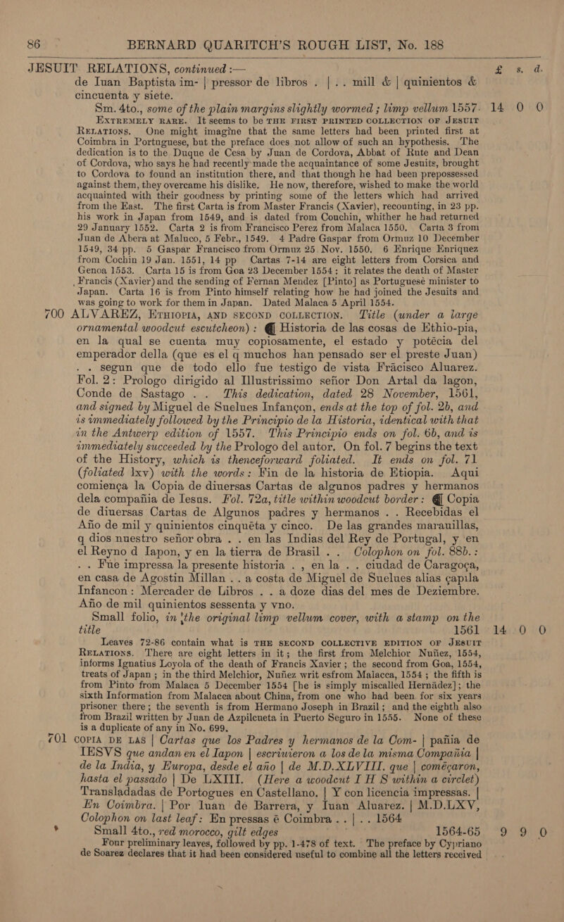 de Iuan Baptista im- | pressor de libros . | .. mill &amp; | quinientos &amp; cincuenta y siete. Sm. 4to., some of the plain margins slightly wormed ; limp vellum 1557. 14 0 0 EXTREMELY RARE. It seems to be THE FIRST PRINTED COLLECTION OF JESUIT Renations. One might imagine that the same letters had been printed first at Coimbra in Portuguese, but the preface does not allow of such an hypothesis. The dedication is to the Duque de Cesa by Juan de Cordova, Abbat of Rute and Dean of Cordova, who says he had recently: made the acquaintance of some Jesuits, brought to Cordova to found an institution there, and that though he had been prepossessed against them, they overcame his dislike. He now, therefore, wished to make the world acquainted with their goodness by printing some of the letters which had arrived from the East. The first Carta is from Master Francis (Xavier), recounting, in 23 pp. his work in Japan from 1549, and is dated from Couchin, whither he had returned 29 January 1552. Carta 2 is from Francisco Perez from Malaca 1550, Carta 3 from Juan de Abera at Maluco, 5 Febr., 1549. 4 Padre Gaspar from Ormuz 10 December 1549, 34 pp. 5 Gaspar Francisco from Ormuz 25. Nov. 1550, 6 Enrique Enriquez from Cochin 19 Jan. 1551, 14 pp Cartas. 7-14 are eight letters from Corsica and Genoa 1553. Carta 15 is from Goa 23 December 1554: it relates the death of Master _ Francis (Xavier) and the sending of Fernan Mendez [Pinto] as Portuguesé minister to Japan. Carta 16 is from Pinto himself relating how he had joined the Jesuits and was going to work for themin Japan. Dated Malaca 5 April 1554. 700 ALVAREZ, Erutorra, anp SECOND coLLEcTIonN. Title (under a iarge ornamental woodcut escutcheon) : @ Historia de las cosas de Hthio-pia, en la qual se cuenta muy copiosamente, el estado y potécia del emperador della (que es el q muchos han pensado ser el preste Juan) segun que de todo ello fue testigo de vista Fracisco Aluarez. Fol. 2: Prologo dirigido al Illustrissimo sefior Don Artal da lagon, Conde de Sastago . . This dedication, dated 28 November, 1561, and signed by Miguel de Suelues Infancon, ends at the top of fol. 2b, and is immediately followed by the Principio de la Historia, identical with that in the Antwerp edition of 1557. This Principio ends on fol. 6b, and is immediately succeeded by the Prologo del autor. On fol. 7 begins the text of the History, which is thenceforward foliated. It ends on fol. 71 (foliated Ixv) with the words: Fin de la historia de Etiopia. Aqui comienca la Copia de diuersas Cartas de algunos padres y hermanos dela compafiia de Iesus. Fol. 72a, title within woodcut border: @ Copia de diuersas Cartas de Algunos padres y hermanos . . Recebidas el Ano de mil y quinientos cinquéta y cinco. De las grandes marauillas, q dios nuestro sefior obra . . en las Indias del Rey de Portugal, y ‘en el Reyno d Iapon, y en la tierra de Brasil . . Colophon on fol. 88b.: . . Fue impressa la presente historia . , en la . . ciudad de Caragoga, en casa de Agostin Millan . . a costa de Miguel de Suelues alias ¢apila Infancon: Mercader de Libros . . a doze dias del mes de Deziembre. Ano de mil quinientos sessenta y vno. Small folio, in {the original limp vellum cover, with a stamp on the title 1561 14 0 0O Leaves 72-86 contain what is THE SECOND COLLECTIVE EDITION OF JESUIT Rexations. There are eight letters in it; the first from Melchior Nufiez, 1554, informs Ignatius Loyola of the death of Francis Xavier ; the second from Goa, 1554, treats of Japan ; in the third Melchior, Nuiiez writ esfrom Malacca, 1554 ; the fifth is from Pinto from Malaca 5 December 1554 [he is simply miscalled Hernadez]; the sixth Information from Malacca about China, from one who had been for six years prisoner there; the seventh is from Hermano Joseph in Brazil; and the eighth also from Brazil written by Juan de Azpilcueta in Puerto Seguro in 1555. None of these is a duplicate of any in No. 699. (01 copra DE Las | Cartas que los Padres y hermanos de la Com- | pafiia de ITESVS que andan en el Iapon | escriuieron a los dela misma Compaiiia | de la India, y Europa, desde el aho | de M.D.XLVIII. que | comécaron, hasta el passado | De LXIII. (Here a woodewt I H S within a circlet) Transladadas de Portogues en Castellano. | Y con licencia impressas. | fin Coimbra. | Por luan de Barrera, y Iuan Aluarez. | M.D.LXV, Colophon on last leaf: En pressas 6 Coimbra .. | .. 1564 Small 4to., red morocco, gilt edges 1564-65 9 9 0 Four preliminary leaves, followed by pp. 1-478 of text. The preface by Cypriano de Soarez declares that it had been considered useful to combine all the letters received 