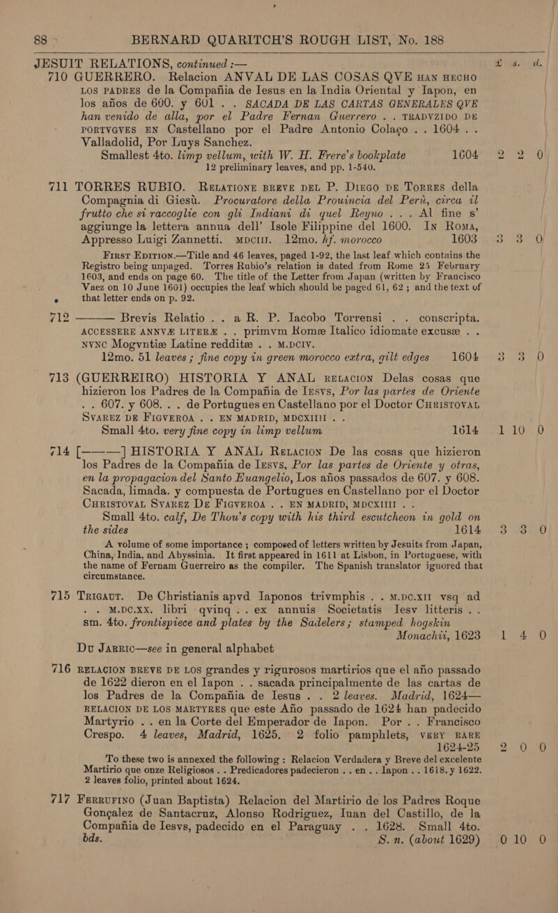    710 GUERRERO. Relacion ANVAL DE LAS COSAS QVE Han HECHO los aos de 600. y 601 . . SACADA DE LAS CARTAS GENERALES QVE han venido de alla, por el Padre Fernan Guerrero . . TRADVZIDO DE PORTVGVES EN Castellano por el Padre Antonio Colacgo .. 1604. . Valladolid, Por Luys Sanchez. Smallest 4to. limp vellum, with W. H. Frere’s bookplate 1604 12 preliminary leaves, and pp. 1-540. 711 TORRES RUBIO. Retarione Breve pet P. Diego pE Torres della Compagnia di Giesu. Procuratore della Prouincia del Peru, circa al frutto che st raccoglie con gli Indiant di quel Reyno ... Al fine s’ aggiunge la lettera annua dell’ Isole Filippine del 1600. In Roma, First Epirion.—Title and 46 leaves, paged 1-92, the last leaf which contains the Registro being unpaged. ‘Torres Rubio’s relation is dated from Rome 25 February 1603, and ends on page 60. The title of the Letter from Japan (written by Francisco Vaez on 10 June 1601) occupies the leaf which should be paged 61, 62 ; and the text of ° that letter ends on p. 92. 12  Brevis Relatio .. aR. P. Jacobo Torrensi . . conscripta. ACCESSERE ANNVE LITERZ . . primvm Rome Italico idiomate excuse . . NvnC Mogvntise Latine reddite . . M.DCIV. 12mo. 51 leaves ; fine copy in green morocco extra, gilt edges. 1604 713 (GUERREIRO) HISTORIA Y ANAL reEtacion Delas cosas que hizieron los Padres de la Compahia de Insvs, Por las partes de Oriente . . 607. y 608. . . de Portugues en Castellano por el Doctor CHRisTovAL SVAREZ DE FIGVEROA . . EN MADRID, MDCXIIII . Small 4to. very fine copy in limp vellum . 1614 714 [-———-] HISTORIA Y ANAL Retacion De las cosas que hizieron los Padres de la Compahia de Ixsvs, Por las partes de Oriente y otras, en la propagacion del Santo Huangelio, Los anos passados de 607. y 608. Sacada, limada. y compuesta de Portugues en Castellano por el Doctor CHRISTOVAL SvaRez De FiGvEROA . . EN MADRID, MDCXIIII . . Small 4to. calf, De Thow’s copy with his third escutcheon in gold on the sides 1614 A volume of some importance ; composed of letters written by Jesuits from Japan, China, India, and Abyssinia. It first appeared in 1611 at Lisbon, in Portuguese, with the name of Fernam Guerreiro as the compiler. The Spanish translator ignored that circumstance. 715 Tricaut. De Christianis apvd Iaponos trivmphis . . M.pc.x1I vsq ad . M.DC.Xx. libri qving..ex annuis Societatis lIesv litteris . . sm. 4to. frontispiece and plates by the Sadelers; stamped hogskin Monachir, 1623 Dov Jarric—see in general alphabet hl 716 RELACION BREVE DE LOS grandes y rigurosos martirios que el afio passado de 1622 dieron en el Japon . . sacada principalmente de las cartas de los Padres de la Compafiia de Iesus . . 2 leaves. Madrid, 1624— RELACION DE LOS MARTYRES que este Alo passado de 1624 han padecido Martyrio . . en la Corte del Emperador de Japon. Por .. Francisco Crespo. 4 leaves, Madrid, 1625. 2 folio pamphlets, very RARE 1624-25 To these two is annexed the following : Relacion Verdadera y Breve del excelente Martirio que onze Religiosos . . Predicadores padecieron ..en.. lapon . . 1618. y 1622. 2 leaves folio, printed about 1624. 717 Ferrurtyo (Juan Baptista) Relacion del Martirio de los Padres Roque Gongalez de Santacruz, Alonso Rodriguez, Inan del Castillo, de la Compania de Iesvs, padecido en el Paraguay . . 1628. Small 4to. bds. | S.n. (about 1629) bo &gt; 0 10
